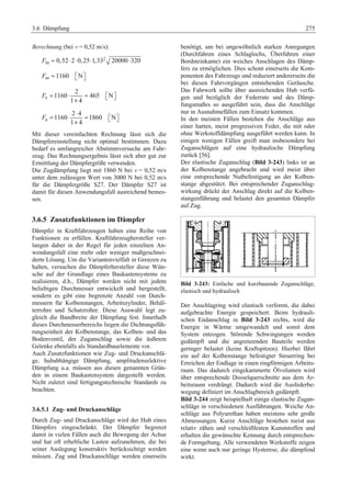 3.6 Dämpfung 275 
Berechnung (bei v = 0,52 m/s): 
Fm ≈ 0,52⋅2⋅0,25⋅1,33 2 
20000⋅320 
Fm ≈1160 ª¬Nº¼ 
F e 
= ⋅ ≈ ª¬ º¼ 
2 
1160 465 N 
+ 
1 4 
= ⋅ ⋅ ≈ 
F a 
ª¬ º¼ 
2 4 
1160 1860 N 
+ 
1 4 
Mit dieser vereinfachten Rechnung lässt sich die 
Dämpfereinstellung nicht optimal bestimmen. Dazu 
bedarf es umfangreicher Abstimmversuche am Fahr-zeug. 
Das Rechnungsergebnis lässt sich aber gut zur 
Ermittlung der Dämpfergröße verwenden. 
Die Zugdämpfung liegt mit 1860 N bei v = 0,52 m/s 
unter dem zulässigen Wert von 3000 N bei 0,52 m/s 
für die Dämpfergröße S27. Der Dämpfer S27 ist 
damit für diesen Anwendungsfall ausreichend bemes-sen. 
3.6.5 Zusatzfunktionen im Dämpfer 
Dämpfer in Kraftfahrzeugen haben eine Reihe von 
Funktionen zu erfüllen. Kraftfahrzeughersteller ver-langen 
daher in der Regel für jeden einzelnen An-wendungsfall 
eine mehr oder weniger maßgeschnei-derte 
Lösung. Um die Variantenvielfalt in Grenzen zu 
halten, versuchen die Dämpferhersteller diese Wün-sche 
auf der Grundlage eines Baukastensystems zu 
realisieren, d.h., Dämpfer werden nicht mit jedem 
beliebigen Durchmesser entwickelt und hergestellt, 
sondern es gibt eine begrenzte Anzahl von Durch-messern 
für Kolbenstangen, Arbeitszylinder, Behäl-terrohre 
und Schutzrohre. Diese Auswahl legt zu-gleich 
die Bandbreite der Dämpfung fest. Innerhalb 
dieses Durchmesserbereichs liegen die Dichtungsfüh-rungseinheit 
der Kolbenstange, das Kolben- und das 
Bodenventil, der Zuganschlag sowie die äußeren 
Gelenke ebenfalls als Standardbauelemente vor. 
Auch Zusatzfunktionen wie Zug- und Druckanschlä-ge, 
hubabhängige Dämpfung, amplitudenselektive 
Dämpfung u.a. müssen aus diesen genannten Grün-den 
in einem Baukastensystem dargestellt werden. 
Nicht zuletzt sind fertigungstechnische Standards zu 
beachten. 
3.6.5.1 Zug- und Druckanschläge 
Durch Zug- und Druckanschläge wird der Hub eines 
Dämpfers eingeschränkt. Der Dämpfer begrenzt 
damit in vielen Fällen auch die Bewegung der Achse 
und hat oft erhebliche Lasten aufzunehmen, die bei 
seiner Auslegung konstruktiv berücksichtigt werden 
müssen. Zug und Druckanschläge werden einerseits 
benötigt, um bei ungewöhnlich starken Anregungen 
(Durchfahren eines Schlaglochs, Überfahren einer 
Bordsteinkante) ein weiches Anschlagen des Dämp-fers 
zu ermöglichen. Dies schont einerseits die Kom-ponenten 
des Fahrzeugs und reduziert andererseits die 
bei diesen Fahrvorgängen entstehenden Geräusche. 
Das Fahrwerk sollte über ausreichenden Hub verfü-gen 
und bezüglich der Federrate und des Dämp-fungsmaßes 
so ausgeführt sein, dass die Anschläge 
nur in Ausnahmefällen zum Einsatz kommen. 
In den meisten Fällen bestehen die Anschläge aus 
einer harten, meist progressiven Feder, die mit oder 
ohne Werkstoffdämpfung ausgeführt werden kann. In 
einigen wenigen Fällen greift man insbesondere bei 
Zuganschlägen auf eine hydraulische Dämpfung 
zurück [56]. 
Der elastische Zuganschlag (Bild 3-243) links ist an 
der Kolbenstange angebracht und wird meist über 
eine entsprechende Nutbefestigung an der Kolben-stange 
abgestützt. Bei entsprechender Zuganschlag-wirkung 
drückt der Anschlag direkt auf die Kolben-stangenführung 
und belastet den gesamten Dämpfer 
auf Zug. 
Bild 3-243: Einfache und kurzbauende Zuganschläge, 
elastisch und hydraulisch 
Der Anschlagring wird elastisch verformt, die dabei 
aufgebrachte Energie gespeichert. Beim hydrauli-schen 
Endanschlag in Bild 3-243 rechts, wird die 
Energie in Wärme umgewandelt und somit dem 
System entzogen. Störende Schwingungen werden 
gedämpft und die angrenzenden Bauteile werden 
geringer belastet (keine Kraftspitzen). Hierbei fährt 
ein auf der Kolbenstange befestigter Steuerring bei 
Erreichen der Endlage in einen ringförmigen Arbeits-raum. 
Das dadurch eingekammerte Ölvolumen wird 
über entsprechende Dosselquerschnitte aus dem Ar-beitsraum 
verdrängt. Dadurch wird die Ausfederbe-wegung 
definiert im Anschlagbereich gedämpft. 
Bild 3-244 zeigt beispielhaft einige elastische Zugan-schläge 
in verschiedenen Ausführungen. Weiche An-schläge 
aus Polyurethan haben meistens sehr große 
Abmessungen. Kurze Anschläge bestehen meist aus 
relativ zähen und verschleißfesten Kunststoffen und 
erhalten die gewünschte Kennung durch entsprechen-de 
Formgebung. Alle verwendeten Werkstoffe zeigen 
eine wenn auch nur geringe Hysterese, die dämpfend 
wirkt. 
 