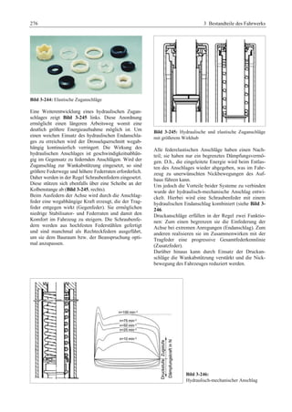 276 3 Bestandteile des Fahrwerks 
Bild 3-244: Elastische Zuganschläge 
Eine Weiterentwicklung eines hydraulischen Zugan-schlages 
zeigt Bild 3-245 links. Diese Anordnung 
ermöglicht einen längeren Arbeitsweg womit eine 
deutlich größere Energieaufnahme möglich ist. Um 
einen weichen Einsatz des hydraulischen Endanschla-ges 
zu erreichen wird der Drosselquerschnitt wegab-hängig 
kontinuierlich verringert. Die Wirkung des 
hydraulischen Anschlages ist geschwindigkeitsabhän-gig 
im Gegensatz zu federnden Anschlägen. Wird der 
Zuganschlag zur Wankabstützung eingesetzt, so sind 
größere Federwege und höhere Federraten erforderlich. 
Daher werden in der Regel Schraubenfedern eingesetzt. 
Diese stützen sich ebenfalls über eine Scheibe an der 
Kolbenstange ab (Bild 3-245, rechts). 
Beim Ausfedern der Achse wird durch die Anschlag-feder 
eine wegabhängige Kraft erzeugt, die der Trag-feder 
entgegen wirkt (Gegenfeder). Sie ermöglichen 
niedrige Stabilisator- und Federraten und damit den 
Komfort im Fahrzeug zu steigern. Die Schraubenfe-dern 
werden aus hochfesten Federstählen gefertigt 
und sind manchmal als Rechteckfedern ausgeführt, 
um sie dem Bauraum bzw. der Beanspruchung opti-mal 
anzupassen. 
Bild 3-245: Hydraulische und elastische Zuganschläge 
mit größerem Wirkhub 
Alle federelastischen Anschläge haben einen Nach-teil; 
sie haben nur ein begrenztes Dämpfungsvermö-gen. 
D.h., die eingeleitete Energie wird beim Entlas-ten 
des Anschlages wieder abgegeben, was im Fahr-zeug 
zu unerwünschten Nickbewegungen des Auf-baus 
führen kann. 
Um jedoch die Vorteile beider Systeme zu verbinden 
wurde der hydraulisch-mechanische Anschlag entwi-ckelt. 
Hierbei wird eine Schraubenfeder mit einem 
hydraulischen Endanschlag kombiniert (siehe Bild 3- 
246. 
Druckanschläge erfüllen in der Regel zwei Funktio-nen: 
Zum einen begrenzen sie die Einfederung der 
Achse bei extremen Anregungen (Endanschlag). Zum 
anderen realisieren sie im Zusammenwirken mit der 
Tragfeder eine progressive Gesamtfederkennlinie 
(Zusatzfeder). 
Darüber hinaus kann durch Einsatz der Druckan-schläge 
die Wankabstützung verstärkt und die Nick-bewegung 
des Fahrzeuges reduziert werden. 
Bild 3-246: 
Hydraulisch-mechanischer Anschlag 
 