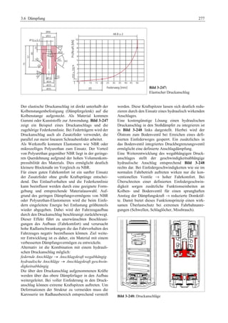 3.6 Dämpfung 277 
Bild 3-247: 
Elastischer Druckanschlag 
Der elastische Druckanschlag ist direkt unterhalb der 
Kolbenstangenbefestigung (Dämpfergelenk) auf die 
Kolbenstange aufgesteckt. Als Material kommen 
Gummi oder Kunststoffe zur Anwendung. Bild 3-247 
zeigt ein Beispiel eines Druckanschlags und die 
zugehörige Federkennlinie. Bei Federträgern wird der 
Druckanschlag auch als Zusatzfeder verwendet, die 
parallel zur meist linearen Schraubenfeder arbeitet. 
Als Werkstoffe kommen Elastomere wie NBR oder 
mikrozelliges Polyurethan zum Einsatz. Der Vorteil 
von Polyurethan gegenüber NBR liegt in der geringe-ren 
Querdehnung aufgrund der hohen Volumenkom-pressibilität 
des Materials. Dies ermöglicht deutlich 
kleinere Blockmaße im Vergleich zu NBR. 
Für einen guten Fahrkomfort ist ein sanfter Einsatz 
der Zusatzfeder ohne große Kraftsprünge entschei-dend. 
Das Einlaufverhalten und die Federkennlinie 
kann beeinflusst werden durch eine geeignete Form-gebung 
und entsprechende Materialauswahl. Auf-grund 
des geringen Dämpfungsvermögens von NBR 
oder Polyurethan-Elastomeren wird die beim Einfe-dern 
eingeleitete Energie bei Entlastung größtenteils 
wieder abgegeben. Dabei wird der Fahrzeugaufbau 
durch den Druckanschlag beschleunigt zurückbewegt. 
Dieser Effekt führt zu unerwünschten Beschleuni-gungen 
des Aufbaus (Fahrkomfort) und verursacht 
hohe Radlastschwankungen die das Fahrverhalten des 
Fahrzeuges negativ beeinflussen können. Ziel weite-rer 
Entwicklung ist es daher, ein Material mit einem 
verbesserten Dämpfungsvermögen zu entwickeln. 
Alternativ ist die Kombination mit einem hydrauli-schen 
Druckanschlag möglich: 
federnde Anschläge ˇ Anschlagskraft wegabhängig 
hydraulische Anschläge ˇ Anschlagskraft geschwin-digkeitsabhängig 
G 
Die über den Druckanschlag aufgenommenen Kräfte 
werden über das obere Dämpferlager in den Aufbau 
weitergeleitet. Bei voller Einfederung in den Druck-anschlag 
können extreme Kraftspitzen auftreten. Um 
Deformationen der Struktur zu vermeiden muss die 
Karosserie im Radhausbereich entsprechend versteift 
werden. Diese Kraftspitzen lassen sich deutlich redu-zieren 
durch den Einsatz eines hydraulisch wirkenden 
Anschlages. 
Eine kostengünstige Lösung einen hydraulischen 
Druckanschlag in den Stoßdämpfer zu integrieren ist 
in Bild 3-248 links dargestellt. Hierbei wird der 
Ölstrom zum Bodenventil bei Erreichen eines defi-nierten 
Einfederweges gesperrt. Ein zusätzliches in 
das Bodenventil integriertes Druckbegrenzungsventil 
ermöglicht eine definierte Anschlagdämpfung. 
Eine Weiterentwicklung des wegabhängigen Druck-anschlages 
stellt der geschwindigkeitsabhängige 
hydraulische Anschlag entsprechend Bild 3-248 
rechts dar. Bei Einfedergeschwindigkeiten wie sie im 
normalen Fahrbetrieb auftreten wirken nur die kon-ventionellen 
Ventile → hoher Fahrkomfort. Bei 
Überschreiten einer definierten Einfedergeschwin-digkeit 
sorgen zusätzliche Funktionseinheiten an 
Kolben- und Bodenventil für einen sprunghaften 
Anstieg der Dämpfungskraft → reduzierte Domkräf-te. 
Damit bietet dieses Funktionsprinzip einen wirk-samen 
Überlastschutz bei extremen Fahrbahnanre-gungen 
(Schwellen, Schlaglöcher, Missbrauch). 
Bild 3-248: Druckanschläge 
 