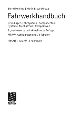 Bernd Heißing | Metin Ersoy (Hrsg.) 
Fahrwerkhandbuch 
Grundlagen, Fahrdynamik, Komponenten, 
Systeme, Mechatronik, Perspektiven 
2., verbesserte und aktualisierte Auflage 
Mit 974 Abbildungen und 76 Tabellen 
PRAXIS | ATZ/MTZ-Fachbuch 
 