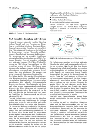 3.6 Dämpfung 281 
Bild 3-257: Gelenke für Federbeinstützlager 
3.6.7 Semiaktive Dämpfung und Federung 
Gründe für eine Anwendung der variablen Dämpfung 
sind der Wunsch nach einer Anpassung der Dämp-fung 
an verschiedene Achslasten (konstantes Dämp-fungsmaß), 
aber auch die Einstellung auf unterschied-liche 
Fahrzustände und Strecken, d.h. die Aufhebung 
des Kompromisses zwischen Fahrkomfort und Fahr-sicherheit 
durch laufende Anpassung der Dämpfung. 
Die Abgrenzung der als semiaktiv bezeichneten 
automatischen Dämpfungskraftregelung (CDC, Con-tinuous 
Damping Control) gegenüber vollständig 
aktiv wirkenden Systemen (ARS Aktive Wankstabili-sierung 
und ABC Aktive Federung) kann wie folgt 
beschrieben werden: Mit einem CDC-System lassen 
sich zwar alle Aufbaubewegungen und die Radlast-schwankungen 
begrenzend oder verzögernd beeinf-lussen, 
aber nicht eliminieren. Das gestatten erst 
aktive Systeme, d.h. Systeme mit Energiezufuhr. 
Seit Anfang der 80er Jahre werden elektronisch gere-gelte 
Dämpfungssysteme entwickelt und gefertigt, 
von einfachen, handgeschalteten elektromotorischen 
Verstellungen über schnelle, elektromagnetische 
Systeme mit diskreten Dämpfungsstufen, die heute 
noch gebaut werden, bis zu den aktuellen stufenlosen 
Systemen der dritten Generation mit proportional 
wirkenden Dämpfventilen, die mittlerweile in die 
Serie eingeführt sind und die Fortschritte einer rasan-ten 
Entwicklung der Fahrzeugsensorik und -elektro-nik 
nutzen [50, 60]. 
Folgende Anforderungen werd