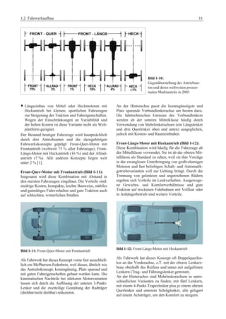 1.2 Fahrwerkaufbau 11 
Bild 1-10: 
Gegenüberstellung der Antriebsar-ten 
und deren weltweiten prozen-tualen 
Marktanteile in 2005 
™ Längseinbau von Mittel oder Heckmotoren mit 
Heckantrieb bei kleinen, sportlichen Fahrzeugen 
zur Steigerung der Traktion und Fahreigenschaften. 
Wegen der Einschränkungen an Variabilität und 
der hohen Kosten ist diese Variante nicht als Welt-plattform 
geeignet. 
Der Bestand heutiger Fahrzeuge wird hautptsächlich 
durch drei Antriebsarten und die dazugehörigen 
Fahrwerkskonzepte geprägt: Front-Quer-Motor mit 
Frontantrieb (weltweit 75 % aller Fahrzeuge), Front- 
Längs-Motor mit Heckantrieb (16 %) und der Allrad-antrieb 
(7 %). Alle anderen Konzepte liegen weit 
unter 2 % [1]. 
Front-Quer-Motor mit Frontantrieb (Bild 1-11): 
Insgesamt wird diese Kombination mit Abstand in 
den meisten Fahrzeugen eingebaut. Die Vorteile sind: 
niedrige Kosten, kompakte, leichte Bauweise, stabiles 
und gutmütiges Fahrverhalten und gute Traktion auch 
auf schlechten, winterlichen Straßen. 
Bild 1-11: Front-Quer-Motor mit Frontantrieb 
Als Fahrwerk hat dieses Konzept vorne fast ausschließ-lich 
ein McPherson-Federbein, weil dieses, ähnlich wie 
das Antriebskonzept, kostengünstig, Platz sparend und 
mit guten Fahreigenschaften gebaut werden kann. Die 
kinematischen Nachteile bei stärkeren Motorvarianten 
lassen sich durch die Auflösung der unteren 3-Punkt- 
Lenker und die zweiteilige Gestaltung der Radträger 
(drehbar/nicht drehbar) reduzieren. 
An der Hinterachse passt die kostengünstigste und 
Platz sparende Verbundlenkerachse am besten dazu. 
Die fahrtechnischen Grenzen des Verbundlenkers 
werden ab der unteren Mittelklasse häufig durch 
Verwendung von Mehrlenkerachsen (ein Längslenker 
und drei Querlenker oben und unten) ausgeglichen, 
jedoch mit Kosten- und Raumeinbußen. 
Front-Längs-Motor mit Heckantrieb (Bild 1-12): 
Diese Kombination wird häufig für die Fahrzeuge ab 
der Mittelklasse verwendet. Sie ist ab der oberen Mit-telklasse 
als Standard zu sehen, weil sie ihre Vorzüge 
in der zwanglosen Unterbringung von großvolumigen 
Motoren und fast beliebigen Schalt- und Automatik-getriebevarianten 
voll zur Geltung bringt. Durch die 
Trennung von gelenkten und angetriebenen Rädern 
ergeben sich Vorteile im Lenkverhalten. Ausgewoge-ne 
Gewichts- und Komfortverhältnisse und gute 
Traktion auf trockenen Fahrbahnen mit Volllast oder 
in Anhängerbetrieb sind weitere Vorteile. 
Bild 1-12: Front-Längs-Motor mit Heckantrieb 
Als Fahrwerk hat dieses Konzept oft Doppelquerlen-ker 
an der Vorderachse, z.T. mit der oberen Lenkere-bene 
oberhalb des Reifens und unten mit aufgelösten 
Lenkern (Trag- und Führungslenker getrennt). 
An der Hinterachse sind Mehrlenkerachsen in unter-schiedlichen 
Varianten zu finden; mit fünf Lenkern, 
mit einem 4-Punkt-Trapezlenker plus je einem oberen 
Querlenker und unterem Schräglenker, alle gelagert 
auf einem Achsträger, um den Komfort zu steigern. 
 