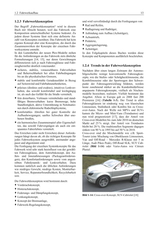 1.2 Fahrwerkaufbau 13 
1.2.3 Fahrwerkkonzeption 
Der Begriff „Fahrwerkkonzeption“ wird in diesem 
Buch mit Absicht benutzt, weil das Fahrwerk eine 
Komposition unterschiedlicher Systeme bedeutet. Zu 
jedem dieser Systeme lässt sich eine definierte An-zahl 
von Konzepten zuordnen. Das Fahrwerk hat kein 
eigenes Konzept aber eine Konzeption, die durch das 
Zusammenwirken der Konzepte der einzelnen Fahr-werksysteme 
entsteht. 
In den Lastenheften der neuen Pkw-Modelle stehen 
für die Anforderungen an das Fahrwerk stets ähnliche 
Formulierungen [14, 15], nur deren Gewichtungen 
differenzieren sich je nach Fahrzeugklasse und Fahr-zeughersteller 
deutlich voneinander: 
™ sicheres, stabiles, voraussehbares Fahrverhalten 
und Beherrschbarkeit bei allen Fahrbedingungen 
bis an die physikalischen Grenzen, 
™ stabile und komfortable Geradeausfahrt in Bezug 
auf Seitenwind und Fahrbahnunebenheiten, 
™ präzises (direktes und exaktes), intuitives Lenkver-halten, 
das sowohl komfortabel und leichtgängig 
ist, als auch das Gefühl für die Straße vermittelt, 
™ fein dosierbares, Vertrauen vermittelndes und stand-fähiges 
Bremsverhalten: kurze Bremswege, hohe 
Standfestigkeit, aktive Unterstützung in Notsituatio-nen 
durch elektronische Radschlupfsysteme, 
™ komfortables Abrollen bei guter Kontrolle der 
Aufbaubewegungen; sanftes Schweben über une-benen 
Straßen, 
™ ein harmonisches Zusammenspiel aller Eigenschaf-ten, 
das sowohl Fahrvergnügen als auch ein ent-spanntes 
Fahrerlebnis vermittelt. 
Das Erreichen (oder nicht Erreichen) dieser Anforde-rungen 
hängt davon ab, ob die richtigen Konzepte für 
jedes Fahrwerksystem ausgewählt, aneinander ange-passt 
und abgestimmt sind. 
Die Festlegung der einzelnen Systemkonzepte für das 
Fahrwerk wird sehr stark beeinflusst von der gewähl-ten 
Fahrzeugklasse, dem Antriebskonzept, den Au-ßen- 
und Innenabmessungen (Packageanforderun-gen), 
den Komfortanforderungen sowie vom angest-rebten 
Fahrdynamik- und Lenkverhalten. Dazu 
kommen natürlich auch die üblichen Anforderungen 
wie niedriges Gewicht, niedrige Kosten, Montierbar-keit, 
Service, Reparaturfreundlichkeit, Recyclebarkeit 
usw. 
Die Fahrwerkkonzeption wird bestimmt durch: 
™ Vorderachskonzept, 
™ Hinterachskonzept, 
™ Federungs- und Dämpfungskonzept, 
™ Lenkungskonzept, 
™ Konzept der Bremsanlage, 
™ Fahrwerk-Regelungskonzept, 
und wird vervollständigt durch die Festlegungen von: 
™ Rad und Reifen, 
™ Radlagerung und Radträger, 
™ Anbindung zum Aufbau (Achsträger), 
™ Achsantrieb, 
™ Pedalerie, 
™ Aggregatelagerung, 
™ Achsträger. 
In den Folgekapiteln dieses Buches werden diese 
Konzepte und Komponenten ausführlich beschrieben. 
1.2.4 Trends in der Fahrwerkkonzeption 
Nachdem über einen langen Zeitraum der Automo-bilgeschichte 
wenige konventionelle Fahrzeugkon-zepte, 
wie die Stufen- oder Schräghecklimousine, die 
Kombilimousine oder der Sportwagen den Schwer-punkt 
der Fahrzeugentwicklung bildeten, werden 
heute zunehmend stärker an die Kundenbedürfnisse 
angepasste Fahrzeugkonzepte, vielfach als Nischen-modelle 
bezeichnet, realisiert. Vielfalt bestimmt das 
Angebot. Allein in Europa gab es 2008 fast 200 
Premieren [16] (Tabelle 1-3). Der Trend in allen 
Fahrzeugklassen ist eindeutig weg von klassischen 
Limousinen, Stufenheck oder Kombis hin zu Cross-over- 
Autos. Nach der Welle mit MPVs und SUVs 
kamen die Micro- und Mini-Vans (Trendautos) und 
nun wird prognostiziert [17], dass der Anteil von 
Cross-over-Modellen bis zum Jahr 2010 im deutschen 
Markt auf 25 % steigt. Der Anteil von Trendautos 
bleibt bei 20 %. Die traditionellen Segmente dagegen 
sinken von 90 % in 1995 bis auf 50 % in 2010. 
Cross-over sind die Mischmodelle wie z.B. Sport- 
Tourer (eine Mischung von Oberklassen Limousinen, 
Van und Off-Road – Mercedes R-Klasse mit 5 m 
Länge, Audi Pikes Peak), Off-Road SLK, SUV Cab-riolet 
(Bild 1-14) oder Vario-Autos wie Citroen 
Pluriel. 
Bild 1-14: Cross-over-Konzept; SUV-Cabriolet [18] 
 