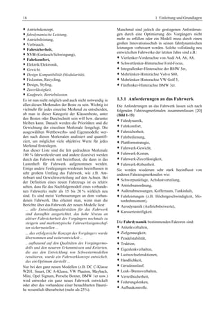 16 1 Einleitung und Grundlagen 
™ Antriebskonzept, 
™ fahrdynamische Leistung, 
™ Antriebsleistung, 
™ Verbrauch, 
™ Fahrsicherheit, 
™ NVH (Geräusch/Schwingung), 
™ Fahrkomfort, 
™ Elektrik/Elektronik, 
™ Gewicht, 
™ Design Kompatibilität (Modularität), 
™ Fixkosten, Recycling, 
™ Design, Styling, 
™ Zuverlässigkeit, 
™ Kaufpreis, Betriebskosten. 
Es ist nun nicht möglich und auch nicht notwendig in 
allen diesen Merkmalen der Beste zu sein. Wichtig ist 
vielmehr für jedes einzelne Merkmal zu entscheiden, 
ob man in dieser Kategorie der Klassenbeste, unter 
den Besten oder Durchschnitt sein will bzw. darunter 
bleiben kann. Danach werden die Prioritäten und die 
Gewichtung der einzelnen Merkmale festgelegt. Die 
ausgewählten Wettbewerbs- und Eigenmodelle wer-den 
nach diesen Merkmalen analisiert und quantifi-ziert, 
um möglichst viele objektive Werte für jedes 
Merkmal festzulegen. 
Aus dieser Liste sind die fett gedruckten Merkmale 
100 % fahrwerkrelevant und andere (kursive) werden 
durch das Fahrwerk mit beeinflusst, die dann in das 
Lastenheft für Fahrwerk aufgenommen werden. 
Einige andere Festlegungen wiederum beeinflussen in 
sehr großem Umfang das Fahrwerk, wie z.B. Ant-riebsart 
und Gewichtsverteilung auf den Achsen. Bei 
der Definition eines neuen Fahrzeugs ist es relativ 
selten, dass für das Nachfolgemodell eines vorhande-nen 
Fahrwerks mehr als 15 bis 20 % wirklich neu 
sind. Es sind meist Verbesserungen an dem vorhan-denen 
Fahrwerk. Das erkennt man, wenn man die 
Berichte über das Fahrwerk der neuen Modelle liest: 
... alle Entwicklungsaktivitäten für das Fahrwerk 
sind daraufhin ausgerichtet, das hohe Niveau an 
aktiver Fahrsicherheit des Vorgängers nochmals zu 
steigern und markentypische Fahrwerkseigenschaf-ten 
sicherzustellen ... 
... das erfolgsreiche Konzept des Vorgängers wurde 
übernommen und weiterentwickelt .. 
.. aufbauend auf den Qualitäten des Vorgängermo-dells 
und den neueren Erkenntnissen und Kriterien, 
die aus den Entwicklung von Schwestermodellen 
resultieren, wurde ein Fahrwerkkonzept entwickelt, 
das ein Optimum darstellt ... 
Nur bei den ganz neuen Modellen (z.B. DC C-Klasse 
W201, Smart, DC A-Klasse, VW Phaeton, Maybach, 
Mini, Opel Signum, Porsche Boxter, BMW 1er usw.) 
wird entweder ein ganz neues Fahrwerk entwickelt 
oder aber das vorhandene einer benachbarten Baurei-he 
wesentlich überarbeitet (mehr als 25%). 
Manchmal sind jedoch die gestiegenen Anforderun-gen 
durch eine Optimierung des Vorgängers nicht 
mehr zu erfüllen oder ein Modell muss durch einen 
großen Innovationsschub in seinen fahrdynamischen 
leistungen verbessert werden. Solche vollständig neu 
entwickelten Fahrwerke der letzten Jahre sind z.B.: 
™ Vierlenker-Vorderachse von Audi A4, A6, A8, 
™ Schwertlenker-Hinterachse Ford-Focus, 
™ Integrallenker-Hinterachse der BMW 5er, 
™ Mehrlenker-Hinterachse Volvo S80, 
™ Mehrlenker-Hinterachse VW Golf 5, 
™ Fünflenker-Hinterachse BMW 3er. 
1.3.1 Anforderungen an das Fahrwerk 
Die Anforderungen an das Fahrwerk lassen sich nach 
folgenden Fahrzeugmerkmalen zusammenfassen [20] 
(Bild 1-15): 
™ Fahrdynamik, 
™ Fahrkomfort, 
™ Fahrsicherheit, 
™ Fahrbedienung, 
™ Plattformstrategie, 
™ Fahrwerk-Gewicht, 
™ Fahrwerk-Kosten, 
™ Fahrwerk-Zuverlässigkeit, 
™ Fahrwerk-Robustheit. 
Sie werden wiederum sehr stark beeinflusst von 
anderen Fahrzeugmerkmalen wie: 
™ Schwerpunktlage, Achslastverteilung, 
™ Antriebsanordnung, 
™ Außenabmessungen, Kofferraum, Tankinhalt, 
™ Fahrleistungen (z.B. Höchstgeschwindigkeit, Mo-tordrehmoment), 
™ Aerodynamik (Auftriebsbeiwerte), 
™ Karoseriesteifigkeit. 
Die Fahrdynamik bestimmenden Faktoren sind: 
™ Anlenkverhalten, 
™ Zielgenauigkeit, 
™ Pendelstabilität, 
™ Traktion, 
™ Eigenlenkverhalten, 
™ Lastwechselreaktionen, 
™ Handlichkeit, 
™ Geradeauslauf, 
™ Lenk-/Bremsverhalten, 
™ Verreißsicherheit, 
™ Federungslenken, 
™ Aufbaukontrolle. 
 