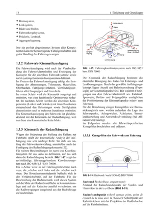 18 1 Einleitung und Grundlagen 
™ Bremssystem, 
™ Lenksystem, 
™ Räder und Reifen, 
™ Fahrwerkregelsysteme, 
™ Pedalerie, Lenkrad, 
™ Aggregatelagerung. 
Nur ein perfekt abgestimmtes System aller Kompo-nenten 
kann für hervorragende Fahreigenschaften und 
gutes Handling des Fahrzeuges sorgen. 
1.3.2 Fahrwerk-Kinematikauslegung 
Die Fahrwerkauslegung wird nach der Verabschie-dung 
des Fahrwerklastenheftes und Festlegung der 
Konzepte für die einzelnen Fahrwerksysteme sowie 
nicht systemgebundenen Komponenten definiert. 
Im Prozess der Fahrwerksauslegung erfolgt die Fest-legung 
der Abmessungen, Toleranzen, Materialien, 
Oberflächen, Fertigungsverfahren, Verbindungsver-fahren 
aller Baugruppen und Einzelteile. 
Im ersten Schritt wird die Kinematik ausgelegt und 
optimiert, was eine funktionelle Optimierung bedeu-tet. 
Im nächsten Schritt werden die einzelnen Kom-ponenten 
(Lenker und Gelenke) mit ihren Bauräumen 
entsprechend den Belastungen sowie Steifigkeiten 
dimensioniert und in mehreren Iterationen optimiert. 
Die Kinematikauslegung des Fahrwerks ist gleichbe-deutend 
mit der Kinematik der Radaufhängung, weil 
nur diese eine kinematische Kette bildet. 
1.3.3 Kinematik der Radaufhängung 
Wegen der Bedeutung der Stellung des Reifens zur 
Fahrbahn spielt die kinematische Analyse der Auf-hängung 
eine sehr wichtige Rolle. Sie steht am An-fang 
der Fahrwerkentwicklung, unmittelbar nach der 
Festlegung des Radaufhängungskonzepts [23]. 
Für weitere Beschreibungen ist zuerst ein Koordina-tensystem 
für das Auto zu definieren, auf das sich 
dann die Radaufhängung bezieht. Bild 1-17 zeigt das 
rechtshändige, fahrzeuggebundene Koordinatensys-tem 
nach ISO 88551.3 / DIN 70000. 
Die x-Achse weist in der Fahrzeugmittelebene nach 
vorn, die y-Achse nach links und die z-Achse nach 
oben. Der Koordinatenmittelpunkt befindet sich in 
der Vorderachsebene, auf der Fahrbahn. Für die 
Beschreibung der Radkinematik wird dieses System 
auf die Mitte der Radaufstandfläche in Konstruktions-lage 
und auf die Radachse parallel verschoben, um 
die Radbewegungen ausgehend aus der Radruhelage 
zu beschreiben. 
Bild 1-17: Fahrzeugkoordinatensystem nach ISO 8855 
bzw. DIN 70000 
Die Kinematik der Radaufhängung bestimmt die 
räumliche Bewegung des Rades bei Federungs- und 
Lenkbewegungen. Durch das gewählte Aufhängungs-konzept 
liegen Anzahl und Relativanordnung (Topo-logie) 
der Kinematikpunkte fest. Die weiteren Festle-gungen 
aus dem Fahrwerklastenheft wie Radstand, 
Spurweite, Reifen- und Felgengrößen ermöglichen 
die Positionierung der Kinematikpunkte relativ zum 
Fahrzeug. 
Für die Berechnung einiger Kenngrößen wie Brems-nickausgleich 
usw. werden außerdem die Lage des 
Schwerpunkts, Achsgewichte, Achslasten, Brems-kraftverteilung 
und Antriebskraftverteilung (bei All-radantrieb) 
benötigt. 
Im Folgenden werden alle fahrwerkspezifischen 
Kenngrößen beschrieben und erläutert. 
1.3.3.1 Kenngrößen des Fahrwerks am Fahrzeug 
Bild 1-18: Radstand l nach ISO 612/DIN 70000 
Radstand l (wheelbase, empattement): 
Abstand der Radaufstandspunkte der Vorder- und 
Hinterräder in der x-y-Ebene (Bild 1-18). 
Radaufstandspunkt (wheel contact point, point de 
contact de la roue avec la chausée): Schnittpunkt der 
Radmittelebene mit der Projektion der Raddrehachse 
auf die Fahrbahnebene. 
 