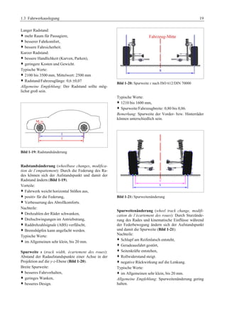 1.3 Fahrwerkauslegung 19 
Langer Radstand: 
™ mehr Raum für Passagiere,G 
™ besserer Fahrkomfort,G 
™ bessere Fahrsicherheit.G 
Kurzer Radstand: 
™ bessere Handlichkeit (Kurven, Parken),G 
™ geringere Kosten und Gewicht.G 
Typische Werte: 
™ 2100 bis 3500 mm, Mittelwert: 2500 mm 
™ Radstand/Fahrzeuglänge: 0,6 ±0,07 
Allgemeine Empfehlung: Der Radstand sollte mög-lichst 
groß sein. 
Bild 1-19: Radstandsänderung 
Radstandsänderung (wheelbase changes, modifica-tion 
de l´empattement): Durch die Federung des Ra-des 
können sich der Aufstandspunkt und damit der 
Radstand ändern (Bild 1-19). 
Vorteile: 
™ Fahrwerk weicht horizontal Stößen aus, 
™ positiv für die Federung,G 
™ Verbesserung des Abrollkomforts.G 
Nachteile: 
™ Drehzahlen der Räder schwanken, 
™ Drehschwingungen im Antriebstrang, 
™ Raddrehzahlsignale (ABS) verfälscht,G 
™ Bremshüpfen kann angefacht werden.G 
Typische Werte: 
™ im Allgemeinen sehr klein, bis 20 mm.G 
Spurweite s (track width, écartement des roues): 
Abstand der Radaufstandspunkte einer Achse in der 
Projektion auf die y-z-Ebene (Bild 1-20). 
Breite Spurweite: 
™ besseres Fahrverhalten, 
™ geringes Wanken,G 
™ besseres Design.G 
Bild 1-20: Spurweite s nach ISO 612/DIN 70000 
Typische Werte: 
™ 1210 bis 1600 mm, 
™ Spurweite/Fahrzeugbreite: 0,80 bis 0,86. 
Bemerkung: Spurweite der Vorder- bzw. Hinterräder 
können unterschiedlich sein. 
Bild 1-21: Spurweitenänderung 
Spurweitenänderung (wheel track change, modifi-cation 
de l´écartement des roues): Durch Sturzände-rung 
des Rades und kinematische Einflüsse während 
der Federbewegung ändern sich der Aufstandspunkt 
und damit die Spurweite (Bild 1-21). 
Nachteile: 
™ Schlupf am Reifenlatsch entsteht, 
™ Geradeausfahrt gestört,G 
™ Seitenkräfte entstehen,G 
™ Rollwiderstand steigt.G 
™ negative Rückwirkung auf die Lenkung.G 
Typische Werte: 
™ im Allgemeinen sehr klein, bis 20 mm.G 
Allgemeine Empfehlung: Spurweitenänderung gering 
halten. 
 