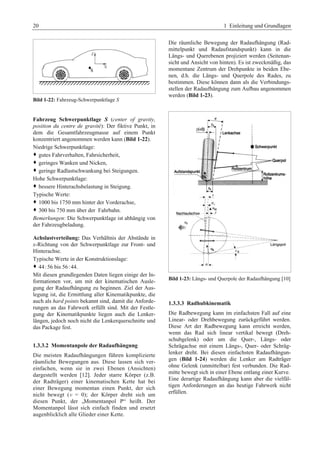 20 1 Einleitung und Grundlagen 
Bild 1-22: Fahrzeug-Schwerpunktlage S 
Fahrzeug Schwerpunktlage S (center of gravity, 
position du centre de gravité): Der fiktive Punkt, in 
dem die Gesamtfahrzeugmasse auf einem Punkt 
konzentriert angenommen werden kann (Bild 1-22). 
Niedrige Schwerpunktlage: 
™ gutes Fahrverhalten, Fahrsicherheit,G 
™ geringes Wanken und Nicken,G 
™ geringe Radlastschwankung bei Steigungen.G 
Hohe Schwerpunktlage: 
™ bessere Hinterachsbelastung in Steigung.G 
Typische Werte: 
™ 1000 bis 1750 mm hinter der Vorderachse,G 
™ 300 bis 750 mm über der Fahrbahn.G 
Bemerkungen: Die Schwerpunktlage ist abhängig von 
der Fahrzeugbeladung. 
Achslastverteilung: Das Verhältnis der Abstände in 
x-Richtung von der Schwerpunktlage zur Front- und 
Hinterachse. 
Typische Werte in der Konstruktionslage: 
™ 44:56 bis 56 : 44. 
Mit diesen grundlegenden Daten liegen einige der In-formationen 
vor, um mit der kinematischen Ausle-gung 
der Radaufhängung zu beginnen. Ziel der Aus-legung 
ist, die Ermittlung aller Kinematikpunkte, die 
auch als hard points bekannt sind, damit die Anforde-rungen 
an das Fahrwerk erfüllt sind. Mit der Festle-gung 
der Kinematikpunkte liegen auch die Lenker-längen, 
jedoch noch nicht die Lenkerquerschnitte und 
das Package fest. 
1.3.3.2 Momentanpole der Radaufhängung 
Die meisten Radaufhängungen führen komplizierte 
räumliche Bewegungen aus. Diese lassen sich ver-einfachen, 
wenn sie in zwei Ebenen (Ansichten) 
dargestellt werden [12]. Jeder starre Körper (z.B. 
der Radträger) einer kinematischen Kette hat bei 
einer Bewegung momentan einen Punkt, der sich 
nicht bewegt (v = 0); der Körper dreht sich um 
diesen Punkt, der „Momentanpol P“ heißt. Der 
Momentanpol lässt sich einfach finden und ersetzt 
augenblicklich alle Glieder einer Kette. 
Die räumliche Bewegung der Radaufhängung (Rad-mittelpunkt 
und Radaufstandspunkt) kann in die 
Längs- und Querebenen projiziert werden (Seitenan-sicht 
und Ansicht von hinten). Es ist zweckmäßig, das 
momentane Zentrum der Drehpunkte in beiden Ebe-nen, 
d.h. die Längs- und Querpole des Rades, zu 
bestimmen. Diese können dann als die Verbindungs-stellen 
der Radaufhängung zum Aufbau angenommen 
werden (Bild 1-23). 
Bild 1-23: Längs- und Querpole der Radaufhängung [10] 
1.3.3.3 Radhubkinematik 
Die Radbewegung kann im einfachsten Fall auf eine 
Linear- oder Drehbewegung zurückgeführt werden. 
Diese Art der Radbewegung kann erreicht werden, 
wenn das Rad sich linear vertikal bewegt (Dreh-schubgelenk) 
oder um die Quer-, Längs- oder 
Schrägachse mit einem Längs-, Quer- oder Schräg-lenker 
dreht. Bei diesen einfachsten Radaufhängun-gen 
(Bild 1-24) werden die Lenker am Radträger 
ohne Gelenk (unmittelbar) fest verbunden. Die Rad-mitte 
bewegt sich in einer Ebene entlang einer Kurve. 
Eine derartige Radaufhängung kann aber die vielfäl-tigen 
Anforderungen an das heutige Fahrwerk nicht 
erfüllen. 
 