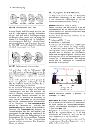 1.3 Fahrwerkauslegung 21 
Bild 1-24: Radführungen mit einem Lenker 
Besseren Komfort und Fahrdynamik errreicht man, 
wenn der Lenker gelenkig (mittelbar) am Radträger 
befestigt wird und weitere Radführungselemente 
hinzukommen. Dann entsteht eine McPherson-Auf-hängung 
(ein Dreieckslenker und ein Drehschubge-lenk, 
das so genannte „Federbein“) oder eine Doppel-querlenkeraufhängung 
(zwei Querlenker übereinan-der) 
(Bild 1-25, a und b). Der Radmittelpunkt bewegt 
sich jedoch immer noch in einer Ebene. 
Bild 1-25: Radführungen mit mehreren Lenkern 
Noch aufwändiger werden die Aufhängungen [12], 
wenn die Drehachsen schräg angeordnet sind oder die 
Dreipunktlenker aufgelöst werden (Bild 1-25, c) oder 
aber ein Vierpunktlenker eingebaut wird (Abschnitt 
4.3.1). 
Für die nicht angetriebenen Achsen genügen die 
ebenen oder sphärischen Aufhängungen, weil die 
dabei frei wählbaren Parameter ausreichen, die Ki-nematik 
der Aufhängung zu optimieren. 
Bei den modernen Radführungen an angetriebenen 
Achsen durchläuft der Radträger eine räumliche 
Koppelbewegung beim Ein- und Ausfedern. Die 
räumliche Bewegung lässt sich durch fünf voneinan-der 
unabhängige Parameter beschreiben, die aus-schließlich 
von der Kinematik der Aufhängung ab-hängig 
sind. Der Stützwinkel (die vertikale Neigung 
des Rades zur Fahrbahn) beeinflusst die Übertragbar-keit 
der Seitenkräfte. Der Schrägfederungswinkel 
bestimmt die Übertragung der Längskräfte. Das 
Rollzentrum sagt etwas über die Art der Seitenkraft-abstützung. 
Die Vorspuränderung bestimmt das 
Eigenlenkverhalten beim Ein- und Ausfedern und 
zusammen mit der Sturzänderung beeinflusst sie das 
Seitenführungsvermögen der Radaufhängung in den 
Grenzsituationen. Sie ist von erheblicher Bedeutung 
für die Fahrstabilität. Um diese Zusammenhänge 
besser zu verstehen, werden zuerst diese Kenngrößen 
definiert und erläutert. 
1.3.3.4 Kenngrößen der Radhubkinematik 
Die Lage des Rades wird durch viele Kenngrößen 
definiert. Diese sind abhängig von der Kinematikket-te, 
den kinematischen Abmessungen und von dem 
momentanen Federungsstand des Rades [21]. 
Radhub (wheel travel, course de la roue) 
Radhub, Federweg: Der Verschiebeweg s des Ra-daufstandpunktes, 
den das Rad von der Konstrukti-onslage 
aus zurücklegt. Positiv beim Einfedern, nega-tiv 
beim Ausfedern des Rades. 
Typische Werte der maximalen Federwege aus der 
Konstruktionslage: 
™ Einfederung 60 bis 100 mm, 
™ Ausfederung 70 bis 120 mm. 
Bemerkungen: Als Konstruktionslage wird häufig der 
Leerzustand oder ein Zustand mit geringer Beladung 
(z.B. 2 Personen) definiert. Die SUVs und Gelände-fahrzeuge 
haben deutlich größere Federwege (über 
100 mm). Auch die Fahrzeuge der Premiumklasse 
haben aus Komfortgründen größere Federwege. Eine 
Niveauregelung gleicht den Federwegverlust durch 
Beladung aus. Die Radhübe können kleiner ausgelegt 
werden und die Änderungen der kinematischen 
Kenngrößen bleiben geringer. 
Bild 1-26: Spurwinkel E, Vorspur C < B, Nachspur C > B, 
nach ISO 612/DIN 70000G 
Spurwinkeld δ (toe angle, angle de pincement): Der 
Winkel zwischen den Schnittlinien der Radmittelebe-nen 
beider Räder mit der Fahrbahnebene ohne Lenk-einschlag. 
Positiv wenn die Winkelspitze in die Fahrt-richtung 
zeigt (Bild 1-26). 
Vorspur (toe-in, pincement des roues): Differenz der 
Abstände der Felgenhörner hinter und vor den Rad-mittelpunkten 
der Räder einer Achse, wenn der Ab-stand 
vorn kleiner ist als der Abstand hinten. 
Nachspur (toe-out, contre pincement des roues): Wie 
oben, jedoch der Abstand der Felgenhörner vorn ist 
größer als der Abstand hinten. 
 