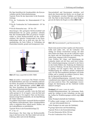 22 1 Einleitung und Grundlagen 
Die Spur beeinflusst die Geradeausfahrt, das Kurven-verhalten 
und die Fahrwerkabstimmung. 
Typische Werte für den Spurwinkel in der Konstruk-tionslage: 
™ für die Vorderachse bei Hinterradantrieb 0° bis 
+30’, 
™ für die Vorderachse bei Vorderradantrieb –30’ bis 
+20’, 
™ für die Hinterachse max. –20’ bis +20’. 
Bemerkungen: Den geringsten Reifenverschleiß und 
Rollwiderstand hat ein genau geradeaus rollendes 
Rad. Bei Geradeausfahrt führt ein positiver Vorspur-winkel 
zu einem Reifenverschleiß auf den Außen-schultern. 
Der statische Vorspurwinkel in der Kons-truktionslage 
sollte nur so groß sein, dass die Vor-spuränderung, 
die beim Fahren in Verbindung mit 
Elastizitäten entsteht, gerade noch kompensiert wird. 
Bild 1-27: Sturz γ nach ISO 612/DIN 70000G 
Sturz γ (camber, carrossage): Der Winkel zwischen 
der Radmittelebene und einer zur Fahrbahn senkrech-ten 
Ebene, die parallel zur Schnittlinie der Radmittel-ebene 
mit der Fahrbahnebene verläuft (Bild 1-27). 
Der Sturz beeinflusst die Querdynamik, Lenkrück-stellung 
und Fahrwerkabstimmung. 
Der Sturz wird positiv gewählt, wenn das Rad nach 
außen geneigt ist. Er ist negativ, wenn das Rad nach 
innen geneigt ist. Ein negativer Sturz am Kurvenau-ßenrad 
erzeugt Sturzseitenkräfte, die die Querführung 
der Achse verbessern. 
Ein größerer Sturzwinkel verursacht Reifenverschleiß 
und höheren Rollwiderstand. Beim Geradeausfahren 
sollte er möglichst klein, jedoch positiv bleiben, um 
das Lenkradflattern zu unterdrücken. 
Typische Werte in der Konstruktionslage [3]: 
™ –2° bis +2°. 
Bemerkungen: Der Sturz trägt zur Reifenseitenfüh-rung 
in den Kurven bei. Der Sturz ändert sich mit der 
Federung, daher auch mit der Beladung. 
Sturzseitenkraft und Sturzmoment entstehen, weil 
durch den Sturzwinkel der Reifen wie ein Kegel um 
den Schnittpunkt zwischen Fahrbahn und Radachse 
rollt. Das Rad ist dann bestrebt, mit einem Kreisbo-gen 
um die Spitze des Kegels zu rollen (Bild 1-28). 
Bild 1-28: Sturzseitenkraft Fγ und Sturzmoment Mγ 
Durch einen positiven Sturz ergeben sich Sturzseiten-kräfte 
nach außen. D.h., um die Lenkachse wird 
ständig ein kleines Giermoment erzeugt, das dann 
dem Flattern des Rades, das um die Lenkachse wegen 
des Spiels oder der Elastizitäten am Lenkstrang ent-stehen 
kann, entgegen wirkt (Vorspannen). 
Unter Einfluss der Längs- und Querneigung der 
Lenkachse ändert sich der Sturz auch beim Lenken. 
Die Lenkachsenquerneigung verursacht in der Kurve 
an den beiden Rädern eine Änderung des Radsturzes 
in positiver Richtung. Für das Kurveninnenrad wirkt 
es günstig, weil der negative Sturz, der durch die 
Wankbewegung des Aufbaues entsteht, kompensiert 
wird. Für das Kurvenaußenrad überlagern sich beide 
Effekte und es entsteht ein größerer positiver Sturz, 
der die Spursteife des Reifens senkt. 
Die Lenkachsenlängsneigung verursacht beim Kur-venaußenrad 
einen negativen und beim Kurveninnen-rad 
einen positiven Sturz. Die ungünstigen Auswir-kungen 
der Querneigung auf das Außenrad werden 
dadurch verringert. 
Wankpol (roll center, centre de roulis) 
Wankpol/Momentanzentrum: der momentane Dreh-punkt 
des Aufbaus in einer Achsebene, um den sich 
der Aufbau bei Wankbewegungen seitlich neigt (Bild 
1-29). 
Hoher Wankpol (oberhalb der Fahrbahn) : 
™ Aufbau wankt weniger, weil der Hebelarm-Wank-pol 
zum Schwerpunkt klein ist.G 
Tiefer Wankpol (an oder unter der Fahrbahn): 
™ geringe Spurweiten und Sturzänderung.G 
Typische Werte in der Konstruktionslage: 
™ an der Hinterachse 80 bis 250 mm 
™ an der Vorderachse 0 bis 130 mmG 
 