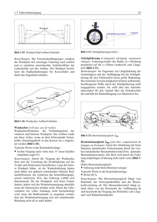 1.3 Fahrwerkauslegung 23 
Bild 1-29: Wankpol Rad/Aufbau/Fahrbahn 
Bemerkungen: Bei Einzelradaufhängungen wandern 
die Wankpole mit einseitiger Federung auch seitlich 
und es entstehen unerwünschte Aufstützeffekte der 
Lenkerkräfte auf den Aufbau. Der Wankpol beeinf-lusst 
die Radlaständerungen bei Kurvenfahrt und 
damit das Eigenlenkverhalten. 
Bild 1-30: Wankachse Aufbau/Fahrbahn 
Wankachse (roll axis, axe de roulis) 
Wankachse/Rollachse: die Verbindungslinie der 
vorderen und hinteren Wankpole. Der Aufbau wankt 
um diese Achse, wenn an dem Schwerpunkt Seiten-kräfte 
(Zentrifugalkraft in den Kurven etc.) eingelei-tet 
werden (Bild 1-30). 
Typische Werte in der Konstruktionslage: 
™ leichte Neigung nach vorne max. 6° (neue Quellen 
empfehlen sogar 0°). 
Bemerkungen: Durch die Neigung der Wankachse 
lässt sich die Verteilung der Wankfederrate auf die 
Vorder und Hinterachse beeinflussen. Liegt der hinte-re 
Wankpol höher, ist die Wankabstützung hinten 
auch höher mit dadurch entstehenden höheren Rad-lastdifferenzen, 
die wiederum das Seitenführungspo-tenzial 
reduzieren. D.h., das Fahrzeug verhält sich 
übersteuernd. Da die Wankpole sich beim Federn 
ändern, ändert sich die Wankachsenneigung ebenfalls 
wenn die Hinterachse beladen wird. Damit das Fahr-verhalten 
bei voller Zuladung nicht beeinträchtigt 
wird, muss die Radkinematik so ausgelegt werden, 
dass die Wankachsenneigung sich mit zunehmender 
Beladung nicht all zu stark ändert. 
Bild 1-31: Schrägfederungswinkel F 
G 
Schrägfederung ε (diagonal springing, suspension 
oblique): Federungswinkel des Rades in x-Richtung 
projektiert auf die x-z-Ebene (senkrecht zum Längs-pol) 
(Bild 1-31). 
Bemerkungen: Im Gegensatz zur Längsfederung des 
Gummilagers und der Aufhängung hat die Schrägfe-derung 
für den Fahrkomfort keine große Bedeutung. 
Bei normalen Geschwindigkeiten können auftretende, 
hochfrequente Stöße durch die Schrägfederung nicht 
ausgeglichen werden. Sie stellt aber den Antriebs-stützwinkel 
für den Antrieb über die Gelenkwellen 
dar und hält die Radaufhängung von Momenten frei. 
Bild 1-32: Bremsnickausgleich XBR 
Bremsnickausgleich XBR (anti dive, compensation du 
tangage au freinage): Anteil der Abstützung der beim 
Bremsen entstehenden Nickmomente durch die Len-ker 
(tatsächlicher Bremsabstützwinkel bzw. optimaler 
Bremsabstützwinkel). Der Rest wird durch die Fede-rung 
aufgefangen (Fahrzeug nickt nach vorn) (Bild 1- 
32). 
Hoher Bremsnickausgleich: 
™ Fahrzeug nickt beim Bremsen weniger.G 
Typische Werte in der Konstruktionslage: 
™ 60 bis 80 %. 
Bemerkungen: Der Bremsnickausgleich hängt vom 
Radstand, der Schwerpunktshöhe und der Brems-kraftverteilung 
ab. Der Bremsstützwinkel hängt je-doch 
allein von der Kinematik der Aufhängung ab 
und beschreibt die Neigung des Polstrahls vom Läng-spol 
zum Radaufstandspunkt. 
 