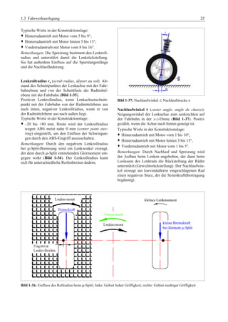 1.3 Fahrwerkauslegung 25 
Typische Werte in der Konstruktionslage: 
™ Hinterradantrieb mit Motor vorn 5 bis 9°, 
™ Hinterradantrieb mit Motor hinten 5 bis 13°, 
™ Vorderradantrieb mit Motor vorn 8 bis 16°. 
Bemerkungen: Die Spreizung bestimmt den Lenkroll-radius 
und unterstützt damit die Lenkrückstellung. 
Sie hat außerdem Einfluss auf die Spurstangenlänge 
und die Nachlaufänderung. 
Lenkrollradius rs (scrub radius, déport au sol): Ab-stand 
des Schnittpunktes der Lenkachse mit der Fahr-bahnebene 
und von der Schnittlinie der Radmittel-ebene 
mit der Fahrbahn (Bild 1-35). 
Positiver Lenkrollradius, wenn Lenkachsenschnitt-punkt 
mit der Fahrbahn von der Radmittelebene aus 
nach innen, negativer Lenkrollradius, wenn er von 
der Radmittelebene aus nach außen liegt. 
Typische Werte in der Konstruktionslage: 
™ –20 bis +80 mm. Heute wird der Lenkrollradius 
wegen ABS meist nahe 0 mm (center point stee-ring) 
eingestellt, um den Einfluss der Schwingun-gen 
durch den ABS-Eingriff auszuschalten. 
Bemerkungen: Durch den negativen Lenkrollradius 
bei μ-Split-Bremsung wird ein Lenkwinkel erzeugt, 
der dem durch μ-Split entstehenden Giermoment ent-gegen 
wirkt (Bild 1-36). Der Lenkrollradius kann 
sich für unterschiedliche Reifenbreiten ändern. 
Bild 1-37: Nachlaufwinkel t , Nachlaufstrecke nG 
Nachlaufwinkel t (caster angle, angle de chasse): 
Neigungswinkel der Lenkachse zum senkrechten auf 
der Fahrbahn in der x-z-Ebene (Bild 1-37). Positiv 
gezählt, wenn die Achse nach hinten geneigt ist. 
Typische Werte in der Konstruktionslage: 
™ Hinterradantrieb mit Motor vorn 1 bis 10°, 
™ Hinterradantrieb mit Motor hinten 3 bis 15°, 
™ Vorderradantrieb mit Motor vorn 1 bis 5°. 
Bemerkungen: Durch Nachlauf und Spreizung wird 
der Aufbau beim Lenken angehoben, der dann beim 
Loslassen des Lenkrads die Rückstellung der Räder 
unterstützt (Gewichtsrückstellung). Der Nachlaufwin-kel 
erzeugt am kurvenäußeren eingeschlagenen Rad 
einen negativen Sturz, der die Seitenkraftübertragung 
begünstigt. 
Bild 1-36: Einfluss des Rollradius beim μ-Split; links: Gebiet hoher Griffigkeit, rechts: Gebiet niedriger GriffigkeitG 
 