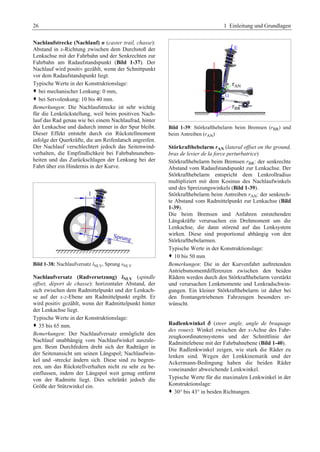 26 1 Einleitung und Grundlagen 
Nachlaufstrecke (Nachlauf) n (caster trail, chasse): 
Abstand in x-Richtung zwischen dem Durchstoß der 
Lenkachse mit der Fahrbahn und der Senkrechten zur 
Fahrbahn am Radaufstandspunkt (Bild 1-37). Der 
Nachlauf wird positiv gezählt, wenn der Schnittpunkt 
vor dem Radaufstandspunkt liegt. 
Typische Werte in der Konstruktionslage: 
™ bei mechanischer Lenkung: 0 mm, 
™ bei Servolenkung: 10 bis 40 mm. 
Bemerkungen: Die Nachlaufstrecke ist sehr wichtig 
für die Lenkrückstellung, weil beim positiven Nach-lauf 
das Rad genau wie bei einem Nachlaufrad, hinter 
der Lenkachse und dadurch immer in der Spur bleibt. 
Dieser Effekt entsteht durch ein Rückstellmoment 
infolge der Querkräfte, die am Reifenlatsch angreifen. 
Der Nachlauf verschlechtert jedoch das Seitenwind-verhalten, 
die Empfindlichkeit bei Fahrbahnuneben-heiten 
und das Zurückschlagen der Lenkung bei der 
Fahrt über ein Hindernis in der Kurve. 
Bild 1-38: Nachlaufversatz lNLV, Sprung sNLV 
Nachlaufversatz (Radversetzung) lNLV (spindle 
offset, déport de chasse): horizontaler Abstand, der 
sich zwischen dem Radmittelpunkt und der Lenkach-se 
auf der x-z-Ebene am Radmittelpunkt ergibt. Er 
wird positiv gezählt, wenn der Radmittelpunkt hinter 
der Lenkachse liegt. 
Typische Werte in der Konstruktionslage: 
™ 35 bis 65 mm. 
Bemerkungen: Der Nachlaufversatz ermöglicht den 
Nachlauf unabhängig vom Nachlaufwinkel auszule-gen. 
Beim Durchfedern dreht sich der Radträger in 
der Seitenansicht um seinen Längspol; Nachlaufwin-kel 
und -strecke ändern sich. Diese sind zu begren-zen, 
um das Rückstellverhalten nicht zu sehr zu be-einflussen, 
indem der Längspol weit genug entfernt 
von der Radmitte liegt. Dies schränkt jedoch die 
Größe der Stützwinkel ein. 
Bild 1-39: Störkrafthebelarm beim Bremsen (rBR) und 
beim Antreiben (rAN) 
Störkrafthebelarm rAN (lateral offset on the ground, 
bras de levier de la force perturbatrice) 
Störkrafthebelarm beim Bremsen rBR: der senkrechte 
Abstand vom Radaufstandspunkt zur Lenkachse. Der 
Störkrafthebelarm entspricht dem Lenkrollradius 
multipliziert mit dem Kosinus des Nachlaufwinkels 
und des Spreizungswinkels (Bild 1-39). 
Störkrafthebelarm beim Antreiben rAN: der senkrech-te 
Abstand vom Radmittelpunkt zur Lenkachse (Bild 
1-39). 
Die beim Bremsen und Anfahren entstehenden 
Längskräfte verursachen ein Drehmoment um die 
Lenkachse, die dann störend auf das Lenksystem 
wirken. Diese sind proportional abhängig von den 
Störkrafthebelarmen. 
Typische Werte in der Konstruktionslage: 
™ 10 bis 50 mm 
Bemerkungen: Die in der Kurvenfahrt auftretenden 
Antriebsmomentdifferenzen zwischen den beiden 
Rädern werden durch den Störkrafthebelarm verstärkt 
und verursachen Lenkmomente und Lenkradschwin-gungen. 
Ein kleiner Störkrafthebelarm ist daher bei 
den frontangetriebenen Fahrzeugen besonders er-wünscht. 
Radlenkwinkel d (steer angle, angle de braquage 
des roues): Winkel zwischen der x-Achse des Fahr-zeugkoordinatensystems 
und der Schnittlinie der 
Radmittelebene mit der Fahrbahnebene (Bild 1-40). 
Die Radlenkwinkel zeigen, wie stark die Räder zu 
lenken sind. Wegen der Lenkkinematik und der 
Ackermann-Bedingung haben die beiden Räder 
voneinander abweichende Lenkwinkel. 
Typische Werte für die maximalen Lenkwinkel in der 
Konstruktionslage: 
™ 30° bis 43° in beiden Richtungen. 
 