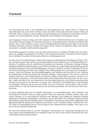 Vorwort 
Die Fahrwerktechnik nimmt in der Ausbildung des Fahrzeugingenieurs eine zentrale Stelle ein. Obwohl die 
Fahrwerktechnik sich in den letzten 20 Jahren rasant entwickelte, insbesondere durch den stetigen Einfluss der 
Elektronik, fehlte es bislang an einem Handbuch, das gleichermaßen die Grundlagen der Konstruktion und Fahr-dynamik 
sowie die Komponenten, Systeme, Mechatronik und die künftigen Entwicklungen aufzeigt. 
Auf Anregung des Vieweg Verlags wurde die renommierte Reihe ATZ/MTZ-Fachbuch um ein Handbuch zum 
Thema Fahrwerktechnik ergänzt. Die besonderen Belange von Automobilherstellern, Zulieferern und Hochschule 
mussten, ohne zu sehr ins Detail zu gehen, in diesem Handbuch Berücksichtigung finden. Dabei wurden auf die 
Aktualität und leichte Lesbarkeit besonders Wert gelegt und alle Themen mit zahlreichen Bildern und Tabellen 
systematisch, verständlich und übersichtlich dargestellt. 
Der Detaillierungsgrad ist so gehalten, dass den Fahrwerkentwicklern ein kompletter Überblick über das Arbeits-gebiet, 
den Applikationsingenieuren der Einblick in die Fahrdynamik moderner Automobile und den Studenten 
eine vollständige Wissensbasis für den späteren Beruf an die Hand gegeben wird. 
In einem ersten Teil werden Konzepte, Aufbau und Auslegung, die physikalischen Grundlagen der Längs-, Verti-kal- 
und Querdynamik erklärt und die Fahrwerkkenngrößen mit deren Bedeutung für die Fahreigenschaften be-schrieben. 
Es schließen sich sehr ausführlich die Bestandteile des Fahrwerks wie Bremsen, Lenkung, Federung, 
Dämpfung, Radführung, Radlagerung bis zu den Reifen und Rädern an. Danach folgen die Beschreibung und die 
Gegenüberstellung der Achsen und Radaufhängungen. Ein eigener Abschnitt wird dem Fahrkomfort (NVH) mit 
den Gummiverbundteilen gewidmet. Die modernen Entwicklungsmethoden und -werkzeuge des Entwicklungsin-genieurs, 
welche die Planungs- und Serieneinführungsphase, das Simulieren und Entwerfen bis zum Validieren 
der Komponenten, Module und Systeme des Fahrwerks umfassen, werden dargestellt. Die Systeme, welche die 
aktuellen Sicherheits- und Komfortansprüche im Fahrwerk erfüllen und dem Fahrer assistieren, werden im vor-letzten 
Kapitel vorgestellt; es umfasst alle elektronischen und mechatronischen Fahrwerksysteme, die aktiv, semi-aktiv, 
adaptiv oder durch X-by-wire funktionieren. Das letzte Kapitel geht weit in die Zukunft und untersucht die 
Konzepte und Systeme für das Fahrwerk von morgen sowie Fahrwerke für Hybridfahrzeuge. Vorausschauende 
und intelligente Fahrwerke und das autonome Fahren sowie die Visionen der „driving chassis“ und „e-corner“ 
werden diskutiert. In den drei Zukunftsszenarien wird versucht herauszufinden, wie das Fahrwerk in 2025 ausse-hen 
könnte. 
In diesem Handbuch haben fast 40 namhafte Fachexperten von Automobilherstellern, deren Zulieferern und 
Universitäten ihr aktuelles Wissen zu Papier gebracht. Neben den namentlich erwähnten Autoren, haben viele 
weitere Fachleute, sei es durch fachliche Diskussion oder Beratung, zum Gelingen des Handbuchs tatkräftig 
beigetragen; Kurzbeiträge, Empfehlungen, Korrekturen und die Bereitschaft zum fachlichen Gegenlesen haben 
dabei geholfen. Nicht unerwähnt bleiben sollte die unermüdliche Unterstützung unserer Office-Mannschaft in den 
Hochschulen (RWTH Aachen und TU München), der Industrie (Audi, Continental, Mubea, Schaeffler KG, FAG, 
TÜV-Süd, ZF Friedrichshafen) und im Vieweg Verlag bei allen organisatorischen Aufgaben. Allen sagen wir an 
dieser Stelle ein herzliches Dankeschön. 
Die Leser dieses Buches bitten wir, uns ihre Anregungen, Verbesserungs- bzw. Ergänzungsvorschläge unter der 
Email-Adresse fahrwerkhandbuch@zf.com mitzuteilen, damit wir diese bei der weiteren Entwicklung des Fahr-werkhandbuchs 
berücksichtigen können. 
Prof. Dr.-Ing. Bernd Heißing Prof. Dr. Ing. Metin Ersoy 
 