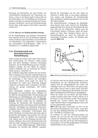 1.3 Fahrwerkauslegung 31 
Fahrzeuge mit Heckantrieb, die unter Einfluss von 
Antriebskräften konzeptionell zum Übersteuern ten-dieren, 
weisen in der Regel negative Sturzwinkel an 
den Hinterrädern auf. Zur Erhöhung der Untersteuer-tendenz 
sind daher nur geringe kinematische Sturzän-derungen 
erforderlich, wenn in der Konstruktionslage 
bereits relativ große negative Sturzwinkel vorgesehen 
wurden [27]. 
1.3.3.8 Software zur Radkinematikberechnung 
Da die Radaufhängung eine definierte kinematische 
Kette darstellt, lässt sie sich mit bekannten mathema-tischen 
Ansätzen exakt beschreiben. Ein mit Hilfe der 
von Matschinsky [12] aufgestellten Vektorrechnun-gen 
geschriebenes Excel-Programm „ABE“ ist in 
Abschnitt 6.5.5.1 ausführlich erläutert [28]. 
1.3.4 Elastokinematik und 
Bauteilelastizitäten der 
Radaufhängung 
Bisher wurden die Gelenke und Lenker ohne Elastizi-täten 
berücksichtigt. Im Fahrwerk werden jedoch 
gern statt starrer Drehlager, elastische Gummilager 
eingesetzt, die der Radaufhängung gewisse Nachgie-bigkeiten 
verleihen, die zum Abbau der niederfre-quenten 
Stoßkräfte und zur Isolierung des Körper-schalls 
dienen (s. Abschnitt 4.2). 
Die erwähnten Längsstöße erfordern für eine komfor-table 
Auslegung eine elastische Längsfederungen bis 
zu ±15 mm. Ein Großteil dieser Elastizität wird durch 
die Gummilager in den Lenkern und Achsträgern 
erreicht. Ein kleiner Anteil ergibt sich durch die 
Elastizitäten der Lenker unter Belastung. Dagegen 
erlaubt die gewünschte steife Auslegung in der Quer-richtung 
nur geringe Gummilager- und Lenker- 
Elastizitäten. 
Diese Elastizitäten verändern die zwangsläufigen 
Bewegungen der kinematischen Kette, abhängig von 
der Höhe der entstehenden Kräfte. Die Berechnung und 
Optimierung der Radaufhängung unter Berücksichti-gung 
der Elastizitäten und Kräfte nennt man Elastoki-nematik. 
Darunter versteht man die sorgfältige Ab-stimmung 
der Elastizitäten aller Komponenten der 
Aufhängung (Gelenke und Lenker) und der betroffenen 
Fahrwerk- (Achsträger) und Aufbauteile (Karosserie-steifigkeit). 
Das Ziel der Elastokinematik ist, die durch 
die Elastizitäten entstehenden Verformungen unter 
äußerer Belastung zu kompensieren oder diese sogar in 
gewünschte Bewegungen umzuwandeln [12]. Da die 
Eingangsgrößen nicht nur Radhub und Lenkwinkel 
sind, sondern auch von der Belastung und dem Fahr-manöver 
abhängen, lässt sich die Elastokinematik nicht 
mehr mit relativ einfachen Excel-Programmen berech-nen. 
Dazu werden MKS-Programme (Mehr-Körper- 
Simulation) wie ADAMS oder SIMPAC eingesetzt. 
Obwohl die Gummilager seit den 30er Jahren im 
Fahrwerk zu finden sind, ist eine genaue mathemati-sche 
Analyse und Simulation der Elastokinematik 
durch nichtlineare Simulationsprogramme erst seit den 
70er Jahren möglich. 
Die elastokinematische Auslegung der Radaufhän-gung 
beginnt beim ersten Entwurf der Radaufhän-gungskinematik 
[12]. Durch die Elastokinematik lässt 
sich nicht nur der Fahrkomfort sondern auch das 
Fahrverhalten deutlich verbessern, indem die Kenn-größen 
wie Spur, Sturz, Wankpol, Brems- und An-triebsnickausgleich 
etc. durch die Federraten der 
Gummilager beeinflusst werden. Ein Beispiel dazu 
zeigt das Bild 1-44. 
Bild 1-44: Kinematikänderungen durch das Lager Nr. 5 
Es sind also nicht nur die lokalen Elastizitäten an den 
Gummilagern, die die Elastokinematik bestimmen, 
sondern auch die Nachgiebigkeiten der Lenker und 
Achsträger unter Last. Wenn diese steif genug ausge-legt 
werden, sind sie meist zu groß, schwer und teuer. 
Deshalb ist eine Optimierung aller Bauteile nach Stei-figkeit 
und Spannung (FEM-Analyse) unumgänglich. 
Wenn die Lenker nur auf Druck und Zug belastet 
werden (2-Punkt-Lenker ohne Versatz), können sie in 
der Regel als starr betrachtet werden. Wenn dagegen 
Biegung bzw. Torsion auftritt, dann können sie, 
wegen deutlich höheren Nachgiebigkeiten nicht mehr 
als starr angenommen werden. 
Bild 1-45 zeigt einen Unterschied von 40 % an der 
berechneten Sturzänderung einer Achse, wenn diese 
mit und ohne Radträgerelastizität mit ADAMS-Flex 
bzw. ADAMS-Car simuliert wird. 
Zu beachten ist auch das Alterungsverhalten des 
Gummis, das sich mit der Zeit setzt und verhärtet, 
während die Metallteile ihre Elastizität beibehalten. 
Gummilager sind sehr gut für die Schwingungsisola-tion 
geeignet, weil die Materialdämpfung von Gummi 
erheblich höher ist als von Metall. 
 