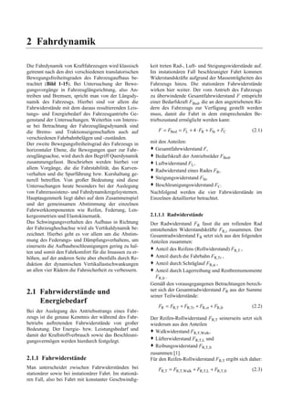 2 Fahrdynamik 
Die Fahrdynamik von Kraftfahrzeugen wird klassisch 
getrennt nach den drei verschiedenen translatorischen 
Bewegungsfreiheitsgraden des Fahrzeugaufbaus be-trachtet 
(Bild 1-15). Bei Untersuchung der Bewe-gungsvorgänge 
in Fahrzeuglängsrichtung, also An-treiben 
und Bremsen, spricht man von der Längsdy-namik 
des Fahrzeugs. Hierbei sind vor allem die 
Fahrwiderstände mit dem daraus resultierenden Leis-tungs- 
und Energiebedarf des Fahrzeugantriebs Ge-genstand 
der Untersuchungen. Weiterhin von Interes-se 
bei Betrachtung der Fahrzeuglängsdynamik sind 
die Brems- und Traktionseigenschaften auch auf 
verschiedenen Fahrbahnbelägen und -zuständen. 
Der zweite Bewegungsfreiheitsgrad des Fahrzeugs in 
horizontaler Ebene, die Bewegungen quer zur Fahr-zeuglängsachse, 
wird durch den Begriff Querdynamik 
zusammengefasst. Beschrieben werden hierbei vor 
allem Vorgänge, die die Fahrstabilität, das Kurven-verhalten 
und die Spurführung bzw. Kurshaltung ge-nerell 
betreffen. Von großer Bedeutung sind diese 
Untersuchungen heute besonders bei der Auslegung 
von Fahrerassistenz- und Fahrdynamikregelsystemen. 
Hauptaugenmerk liegt dabei auf dem Zusammenspiel 
und der gemeinsamen Abstimmung der einzelnen 
Fahrwerkkomponenten wie Reifen, Federung, Len-kergeometrien 
und Elastokinematik. 
Das Schwingungsverhalten des Aufbaus in Richtung 
der Fahrzeughochachse wird als Vertikaldynamik be-zeichnet. 
Hierbei geht es vor allem um die Abstim-mung 
des Federungs- und Dämpfungsverhaltens, um 
einerseits die Aufbaubeschleunigungen gering zu hal-ten 
und somit den Fahrkomfort für die Insassen zu er-höhen, 
auf der anderen Seite aber ebenfalls durch Re-duktion 
der dynamischen Vertikallastschwankungen 
an allen vier Rädern die Fahrsicherheit zu verbessern. 
2.1 Fahrwiderstände und 
Energiebedarf 
Bei der Auslegung des Antriebsstrangs eines Fahr-zeugs 
ist die genaue Kenntnis der während des Fahr-betriebs 
auftretenden Fahrwiderstände von großer 
Bedeutung. Der Energie- bzw. Leistungsbedarf und 
damit der Kraftstoffverbrauch sowie das Beschleuni-gungsvermögen 
werden hierdurch festgelegt. 
2.1.1 Fahrwiderstände 
Man unterscheidet zwischen Fahrwiderständen bei 
stationärer sowie bei instationärer Fahrt. Im stationä-ren 
Fall, also bei Fahrt mit konstanter Geschwindig-keit 
treten Rad-, Luft- und Steigungswiderstände auf. 
Im instationären Fall beschleunigter Fahrt kommen 
Widerstandskräfte aufgrund der Massenträgheiten des 
Fahrzeugs hinzu. Die stationären Fahrwiderstände 
wirken hier weiter. Der vom Antrieb des Fahrzeugs 
zu überwindende Gesamtfahrwiderstand F entspricht 
einer Bedarfskraft FBed, die an den angetriebenen Rä-dern 
des Fahrzeugs zur Verfügung gestellt werden 
muss, damit die Fahrt in dem entsprechenden Be-triebszustand 
ermöglicht werden kann: 
F = FBed = FL + 4⋅ FR + FSt + FC (2.1) 
mit den Anteilen: 
™ Gesamtfahrwiderstand F, 
™ Bedarfskraft der Antriebsräder FBed, 
™ Luftwiderstand FL, 
™ Radwiderstand eines Rades FR, 
™ Steigungswiderstand FSt, 
™ Beschleunigungswiderstand FC. 
Nachfolgend werden die vier Fahrwiderstände im 
Einzelnen detaillierter betrachtet. 
2.1.1.1 Radwiderstände 
Der Radwiderstand FR fasst die am rollenden Rad 
entstehenden Widerstandskräfte FR,i zusammen. Der 
Gesamtradwiderstand FR setzt sich aus den folgenden 
Anteilen zusammen: 
™ Anteil des Reifens (Rollwiderstand) FR,T , 
™ Anteil durch die Fahrbahn FR,Tr , 
™ Anteil durch Schräglauf FR,α , 
™ Anteil durch Lagerreibung und Restbremsmomente 
FR,fr . 
Gemäß den vorausgegangenen Betrachtungen berech-net 
sich der Gesamtradwiderstand FR aus der Summe 
seiner Teilwiderstände: 
FR = FR,T + FR,Tr + FR,α + FR,fr (2.2) 
Der Reifen-Rollwiderstand FR,T seinerseits setzt sich 
wiederum aus den Anteilen 
™ Walkwiderstand FR,T,Walk, 
™ Lüfterwiderstand FR,T,L und 
™ Reibungswiderstand FR,T,fr 
zusammen [1]. 
Für den Reifen-Rollwiderstand FR,T ergibt sich daher: 
FR,T = FR,T,Walk + FR,T,L + FR,T,fr (2.3) 
 