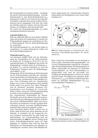 36 2 Fahrdynamik 
Bei Geradeausfahrt auf trockener Straße – Grundlage 
der meisten Fahrwiderstandsberechnungen – kann der 
Radwiderstand FR dem Reifen-Rollwiderstand FR,T 
gleichgesetzt werden [1], da einerseits die Lagerreib-widerstände 
vergleichsweise gering ausfallen und an-dererseits 
davon ausgegangen wird, dass sich weder 
die Fahrbahn plastisch verformt noch das Rad unter 
Einfluss von Schräglauf- oder Sturzwinkel läuft. 
Die Anteile des Gesamtradwiderstandes FR werden 
nachfolgend detaillierter beleuchtet. 
Anteil des Reifens FR,T 
Rollt das luftbereifte Rad auf einer idealen Fahrbahn 
(eben und trocken) im Geradeauslauf, so entsteht eine 
Widerstandskraft entgegen der Laufrichtung [1]. Die-se 
Widerstandskraft wird als Reifen-Rollwiderstand 
FR,T bezeichnet. 
Die Rollwiderstandskraft FR,T des Reifens hängt im 
wesentlichen von seinem konstruktiven Aufbau und 
den Werkstoffeigenschaften ab. 
Walkwiderstand FR,T,Walk 
Auf befestigten Straßen ergibt sich der Rollwider-stand 
fast ausschließlich aus der Walkverlustarbeit 
des Reifens [2]. Er beträgt ca. 80 bis 95 % des Ge-samtradwiderstands 
[3]. Maßgebend sind hierbei die 
Walkamplitude, bestimmt durch die Einfederung sT, 
die Radlast FZ,W und den Innendruck pT sowie die 
Walkfrequenz, bestimmt durch die Radumfangsge-schwindigkeit 
vW [4]. 
Hauptursache für die Entstehung des Rollwiderstands 
aus der Walkverlustarbeit sind dabei die viskoelasti-schen 
Eigenschaften des Reifengummis, vergleichbar 
mit denen eines mechanischem Feder-Dämpfer-Sys-tems: 
Nach Verformung kehrt ein viskoelastischer 
Körper zwar in seine Ursprungsform zurück, benötigt 
hierfür jedoch eine gewisse Zeit. Dieses Phänomen 
wird als „Hysterese“ bezeichnet. (Hysterese: Wir-kungsfortdauer 
nach Beendigung der Ursache [3]). 
Dieser zeitliche Verzug der Verformungsrückstellung 
ist direkt an einen Energieverlust gekoppelt [3]. 
Die viskoelastischen Eigenschaften der Gummi- 
Werkstoffe sind auf der anderen Seite aber hauptver-antwortlich 
für gute Haftungseigenschaften eines Rei-fens 
auf der Fahrbahnoberfläche. Daher muss für je-den 
Reifen ein Kompromiss zwischen geringem Roll-widerstand 
einerseits und guten Kraftübertragungs-charakteristiken 
andererseits gefunden werden. 
Unter Einwirkung äußerer Kräfte verformt sich ein 
Reifen. Rollt das Rad unter dieser Belastung mit der 
Drehzahl ω, wiederholt sich der Vorgang des Ein-und 
Ausfederns kontinuierlich für jeden Punkt des 
Reifenumfangs. Zur Veranschaulichung dient das 
Radersatzmodell aus Bild 2-1, dessen Umfang durch 
lineare Feder-Dämpfer-Elemente gegen die Felge 
abgestützt ist. Zusätzlich kann man sich auch den 
Reifengürtel aus Elementarfedern und -dämpfern zu-sammengesetzt 
vorstellen. Diese Feder-Dämpfer-Ele-mente 
repräsentieren die viskoelastischen Hysterese 
Eigenschaften des Reifengummis sowie seines Struk-turaufbaus 
[1]. 
Bild 2-1: Radersatzmodell zur Darstellung der visko-elastischen 
Feder-Dämpfereigenschaften der Reifen-struktur 
[1] 
Beim Umlauf des Ersatzmodells mit der Drehzahl ω 
wird in jedem „Elementar-Schwingungsdämpfer“ ein 
Teil der Einfederungsarbeit aufgrund der viskoelasti-schen 
Werkstoffeigenschaften als Dämpfungsarbeit in 
Wärme umgewandelt. Im Gegensatz zur elastischen 
Verformungsarbeit, die beim Reifenausfedern zu-rückgewonnen 
wird, muss die irreversible Um-wandlung 
der Dämpfungsarbeit in Wärme als Verlust 
gewertet werden. Der dadurch hervorgerufene Walk-widerstand 
FR,T,Walk des Reifens entspricht dem Quo-tienten 
aus geleisteter Dämpfungsarbeit WD,T,Walk 
und zurückgelegter Wegstrecke sT: 
D,T,Walk 
R,T,Walk 
= (2.4) 
T 
W 
F 
s 
Bild 2-2: Dämpfungsbeiwerte in Abhängigkeit von der 
Erregungskreisfrequenz und der Fahrgeschwindigkeit [1] 
 