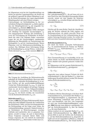 2.1 Fahrwiderstände und Energiebedarf 37 
Im Allgemeinen weist bei der Gegenüberstellung von 
Reifen aus gleichen Lagenmaterialien, der Reifen mit 
der größeren Lagenzahl die höhere Dämpfung kD auf, 
da die Relativbewegungen der Lagen gegeneinander 
Dämpfungsarbeit und somit Wärme erzeugen. 
Untersuchungen zur Reifendämpfung kD bei ver-schiedenen 
Rollgeschwindigkeiten vW haben ergeben, 
dass der Dämpfungsbeiwert kD mit steigender Ge-schwindigkeit 
vW abnimmt (Bild 2-2) [1]. 
Diesem walkwiderstandsenkenden Effekt überlagert 
sich allerdings bei steigender Geschwindigkeit vW 
eine entgegengesetzte Wirkung: Die Einfederung sT 
sowie die Verzwängung der Profilstollen im Reifen-latsch 
des unter Last rollenden Rades verursachen 
wegen der mit der Geschwindigkeit zunehmenden 
Bedeutung der Massenkräfte ein Nachschwingen des 
Reifengürtels CR auf der Latschaustrittsseite. Dieses 
Phänomen wird als Deformationswellenbildung be-zeichnet. 
Das Abklingen dieser Schwingung infolge 
der Reifendämpfung kD erzeugt Wärme, wodurch der 
Walkwiderstand FR,T,Walk weiter zunimmt (Bild 2-3). 
Bild 2-3: Deformationswellenbildung [1] 
Der Vorgang der Ausbildung der Deformationswelle 
außerhalb der Reifenaufstandsfläche überwiegt dabei 
den Effekt der sinkenden Reifendämpfung kD in sei-nem 
Einfluss auf den geschwindigkeitsabhängigen 
Verlauf des Walkwiderstands FR,T,Walk. Er steigt mit 
zunehmender Geschwindigkeit mit geringer Steigung 
linear an, um ab etwa 35 m/s Fahrgeschwindigkeit 
stark progressiv zuzunehmen. Der Walkwiderstand 
FR,T,Walk ist, wie bereits erwähnt, der wesentlichste 
Teil des Reifenrollwiderstandes FR,T [1]. 
Reibwiderstand FR,T,fr 
In dem in Bild 2-1 gezeigten Radersatzmodell durch-laufen 
die Feder-Dämpfer-Elemente des Laufstreifens 
den Reifenlatsch. Dabei wird der Kreisbogenabschnitt 
des Reifenumfangs auf die Länge seiner Sehne, die 
Aufstandsflächenlänge, gestaucht. Dadurch kommt es 
im Reifenlatsch zu Relativbewegungen zwischen 
Fahrbahn und Laufstreifen, dem so genannten Teil-gleiten, 
sowohl in Längs- als auch in Querrichtung. 
Dieses Teilgleiten verursacht Abrieb. Dabei wird 
Energie umgesetzt, die vom Antrieb als zusätzlicher 
Reibwiderstand FR,T,fr überwunden werden muss [1]. 
Lüfterwiderstand FR,T,L 
Die Luftwiderstandskraft FL, die auf einen sich in ei-nem 
Fluid (Gas oder Flüssigkeit) bewegenden Körper 
einwirkt, nimmt mit dem Quadrat der Relativge-schwindigkeit 
vRel zwischen Körper und dem ihn um-gebendem 
Medium zu. 
2 
FL ~ vRel (2.5) 
Gleiches gilt für einen Reifen. Durch die Abrollbewe-gung 
des Reifens während der Fahrt ergeben sich 
Strömungsverluste, die jedoch sinnvoller Weise nur 
im Zusammenhang mit der Luftumströmung des ge-samten 
Fahrzeugs betrachtet werden. Sie werden des-halb 
meist dem Gesamtluftwiderstand zugeschlagen. 
Rollwiderstandsbeiwert kR 
Der durch den Reifen verursachte Rollwiderstand 
FR,T ist zusammenfassend die Summe aus Walkwi-derstand 
FR,T,Walk, Reibwiderstand FR,T,fr und Lüf-terwiderstand 
FR,T,L. 
FR,T = FR,T,Walk + FR,T,L + FR,T,fr (2.6) 
Diese Zusammenfassung ist zweckmäßig, da die ein-zelnen 
Anteile von Walk- und Reibwiderstand in der 
Praxis ohnehin nicht getrennt gemessen werden kön-nen. 
Im Allgemeinen wird der gesamte Radwiderstand FR 
dem Reifenrollwiderstand FR,T gleichgesetzt: 
FR ≈ FR,T (2.7) 
Angesichts eines nahezu linearen Verlaufs der Roll-widerstandskraft 
FR über der Radlast FZ,W kann eine 
lastbezogene Kennzahl definiert werden, der dimensi-onslose 
Rollwiderstandsbeiwert kR: 
F 
R 
R 
= (2.8) 
Z,W 
k 
F 
FR,T = kR,T ⋅ FZ,W ≈ FR = kR ⋅ FZ,W (2.9) 
Im Rahmen üblicher Berechnungen wird dieser Roll-widerstandsbeiwert 
kR als konstant über Radlast FZ,W 
und Fahrgeschwindigkeit vW angenommen. Die ge-nauere 
Betrachtung verdeutlicht, dass sowohl eine 
Last-, eine Innendruck-, eine Zeit-, eine Temperatur-als 
auch eine Geschwindigkeitsabhängigkeit vorlie-gen. 
Bild 2-4 zeigt einen degressiv ansteigenden Ver-lauf 
der Rollwiderstandskraft FR über der Radlast 
FZ,W für einen Radialreifen. 
Daraus resultiert ein mit steigender Radlast FZ,W sin-kender 
Rollwiderstandsbeiwert kR, (Bild 2-5). In 
diesem Bild ist auch der Einfluss des Reifendruckes 
pT auf den Rollwiderstandsbeiwert kR dargestellt. Es 
ergibt sich ein mit steigendem Luftdruck pT sinkender 
Rollwiderstandskoeffizient kR. Der Grund hierfür ist 
 