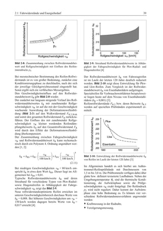 2.1 Fahrwiderstände und Energiebedarf 39 
Bild 2-8: Zusammenhang zwischen Rollwiderstandsbei-wert 
und Rollgeschwindigkeit mit Einfluss des Reifen-innendrucks 
pT 
Bei messtechnischer Bestimmung des Reifen-Rollwi-derstands 
ist es von großer Bedeutung, zunächst eine 
Konditionierungsphase zu durchlaufen, nach der sich 
der jeweilige Gleichgewichtszustand eingestellt hat. 
Sonst ergibt sich ein verfälschtes Messergebnis. 
Den Geschwindigkeitseinfluss auf den Rollwider-standsbeiwert 
kR gibt Bild 2-8 wieder. 
Der zunächst nur langsam steigende Verlauf des Roll-widerstandsbeiwertes 
kR mit zunehmender Rollge-schwindigkeit 
vW ist auf die mit der Geschwindigkeit 
wachsende Auswirkung der Deformationswellenbil-dung 
(Bild 2-3) auf den Walkwiderstand FR,T,Walk 
und somit den gesamten Rollwiderstand FR zurückzu-führen. 
Der Einfluss des mit zunehmender Rollge-schwindigkeit 
vW kleiner werdenden Reifendäm-pfungsbeiwerts 
kD auf den Gesamtrollwiderstand FR 
wird durch den Effekt der Deformationswellenbil-dung 
überkompensiert. 
Der Zusammenhang zwischen Fahrgeschwindigkeit 
vW und Rollwiderstandsbeiwert kR kann rechentech-nisch 
durch ein Polynom 4. Ordnung angenähert wer-den 
[1, 2]: 
4 
§ · § · 
v v 
W W 
= + ⋅¨ ¸ + ⋅¨ ¸ 
R R0 R1 4 100 km/h 100 km/h k k k kR 
© ¹ © ¹ 
(2.11) 
Bei niedrigen Geschwindigkeiten vW  80 km/h ent-spricht 
kR in etwa dem Wert kR0. Dieser liegt im All-gemeinen 
bei kR0 ≈ 0,01. 
Typische Rollwiderstandsbeiwerte kR und deren 
Streuband für verschiedene Typen von Pkw-Radial-sowie 
Diagonalreifen in Abhängigkeit der Fahrge-schwindigkeit 
vW zeigt das Bild 2-9. 
Neue rollwiderstandsoptimierte Reifen erreichen im 
unteren Geschwindigkeitsbereich durchaus Werte von 
kR = 0,008. Bei höheren Geschwindigkeiten um vW = 
150 km/h werden dagegen bereits Werte von kR = 
0,017 erreicht [4]. 
Bild 2-9: Streuband Rollwiderstandsbeiwerte in Abhän-gigkeit 
der Fahrgeschwindigkeit für Pkw-Radial- und 
Diagonalreifen [4] 
Der Rollwiderstandsbeiwert kR von Fahrzeugreifen 
ist im Laufe der letzten 120 Jahre deutlich reduziert 
worden. Bild 2-10 zeigt diese Entwicklung für Pkw-und 
Lkw-Reifen. Zum Vergleich ist der Rollwider-standsbeiwert 
kR von Eisenbahnrädern aufgetragen. 
Spezialreifen für Verbrauchswettfahrten beispielswei-se 
liegen heute auf dem Niveau von Eisenbahnstahl-rädern 
(kR ≈ 0,001) [3]. 
Reifenrollwiderstände FR,T bzw. deren Beiwerte kR,T 
werden auf speziellen Prüfständen experimentell er-mittelt. 
Bild 2-10: Entwicklung der Rollwiderstandsbeiwerte kR 
von Reifen im Laufe der letzten 120 Jahre [3] 
Im Allgemeinen handelt es sich hierbei um Außen-trommel- 
Reifenprüfstände mit Durchmessern von 
1,5 m bis 3,0 m. Die Prüftrommeln verfügen dabei über 
glatte bzw. definiert texturierte Laufbahnen. Neben der 
Umgebungstemperatur θU sind die thermische Kondi-tionierung, 
die Aufwärmphase sowie die Prüfge-schwindigkeiten 
vW exakt festgelegt. Der Reifendruck 
pT wird nicht reguliert. Daher kommt der Aufwärm-phase 
eine hohe Bedeutung zu. Es können vier ver-schiedene 
Rollwiderstandsmessverfahren angewendet 
werden: 
™ Kraftmessung in der Radnabe, 
™ Verzögerungsmessung, 
 