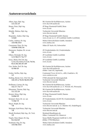 Autorenverzeichnis 
Albers, Ingo, Dipl.-Ing. IKA Institut für Kraftfahrwesen, Aachen 
2.3, 2.4, 2.5 www.ika.rwth-aachen.de 
Binner, Peter, Dipl.-Ing. ZF Boge Elastmetall GmbH, Bonn 
5.3 www.zf.com 
Brändle, Markus, Dipl.-Ing. Technische Universität München 
7.8 www.ftm.mw.tum.de 
Burgstaler, Andree, Dipl.-Ing. ZF Boge Elastmetall GmbH, Damme 
3.3.6.8 www.zf.com [z. Z.: ZF Lemförder GmbH, Lemförde] 
Carlitz, Andreas, Dr.-Ing. Mubea Fahrwerksfedern GmbH, Attendorn 
3.5.1 bis 3.5.4 www.mubea.com 
Causemann, Peter, Dr.-Ing. früher ZF Sachs AG, Schweinfurt 
3.5.6 bis 3.5.8, 3.6 
Demmerer, Stephan, Dr. rer.nat. ZF Friedrichshafen AG, Friedrichshafen 
8.8 www.zf.com 
Elbers, Christoph, Dr.-Ing. ZF Lemförder GmbH, Lemförde 
2, 2.1 bis 2.7, 7.6, 7.7 www.zf.com 
Ersoy, Metin, Prof. Dr.-Ing. ZF Lemförder GmbH, Lemförde 
1, 3.1, 3.2, 3.4.3, 3.7, 4, 6, 7.6.3.6, www.zf.com 
8.1.3, 8.4, 8.5, 8.7, 8.9 
Gies, Stefan, Prof. Dr.-Ing. IKA Institut für Kraftfahrwesen, Aachen 
4.1 bis 4.5 www.ika.rwth-aachen.de 
(früher: Audi AG, Ingolstadt) 
Gruber, Steffen, Dipl.-Ing. Continental Teves AG & Co., oHG, Frankfurt a. M. 
3.3 www.contiteves.com 
Heißing, Bernd, Univ.-Prof. Dr.-Ing. FTM Lehrstuhl für Fahrzeugtechnik 
2.8, 2.9, 4, 7.8, 8.1 bis 8.5, 8.9 Technische Universität München 
www.ftm.mw.tum.de 
Hoffmann, Carsten, Dr.-Ing. IKA Institut für Kraftfahrwesen, Aachen 
2.6, 2.7, 7.6, 7.7 www.ika.rwth-aachen.de [z. Z.: Porsche AG, Weissach] 
Hüsemann, Thomas, Dipl.-Ing. IKA Institut für Kraftfahrwesen, Aachen 
2.1, 2.2, 2.6 www.ika.rwth-aachen.de 
Kramer, Klaus, Dipl.-Ing. ZF Boge Elastmetall GmbH, Damme 
5.4 bis 5.9 www.zf.com 
Krimmel, Horst, Dr. rer. nat. ZF Friedrichshafen AG/ZF-TE, Friedrichshafen 
7.1 bis 7.5 www.zf.com 
Mayer, Ralph, Dr.-Ing. Technische Universität München 
7.8 www.ftm.mw.tum.de [z. Z.: Daimler AG, Sindelfingen] 
Meitinger, Karl-Heinz, Dipl.-Ing. Technische Universität München 
7.8 www.ftm.mw.tum.de 
Mundl, Reinhard, Dipl.-Ing., Dr. Tech. Reinhard-Mundl@gmx.de 
3.9 früher: Continental AG, Hannover 
Negele, Hans-Jürgen, Dr.-Ing. Kraus-Maffei Wegmann GmbH & Co. KG 
8.1, 8.4, 8.5 (früher: FTM-München) 
Neubrand, Jörg, Dr.-Ing. Mubea Fahrwerksfedern GmbH, Attendorn 
3.5.1 bis 3.5.4 www.mubea.com 
 