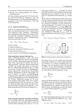 40 2 Fahrdynamik 
™ Messung des Trommel-Antriebsmoments sowie 
™ Messung der Leistungsaufnahme der Trommel- 
Antriebsmaschine. 
Die Messverfahren sind nach ISO 8767 für Pkw-Rei-fen 
und nach ISO 9948 für Transporter-, Lkw- und 
Busreifen genormt [5]. Weitere Rollwiderstandsmess-prozeduren 
sind in den SAE-Normen J 1269 und 
J 2452 definiert [6]. 
2.1.1.2 Anteil der Fahrbahn FR,Tr 
Nach Gl. (2.1) trägt neben dem Reifen auch die Fahr-bahn 
zum Radrollwiderstand FR bei. Ursache hierfür 
sind zusätzliche Walk-, Reibungs-, Verdichtungs-und 
Verdrängungswiderstände durch unebene, nasse 
und plastische verformbare Fahrbahnen. Für den zu-sätzlichen 
Radwiderstand durch Fahrbahneinfluss 
kann daher geschrieben werden: 
FR,Tr = FR,U + FR,pl + FR,Schwall (2.12) 
mit den Anteilen: 
™ unebene Fahrbahn FR,U , 
™ plastische verformbare Fahrbahn FR,pl und 
™ Schwallwiderstand FR,Schwall . 
Auf diese Anteile wird im Folgenden eingegangen. 
Widerstand durch unebene Fahrbahn FR,U 
Kleine Fahrbahnunebenheiten werden vom Reifen 
aufgefangen, gedämpft und somit als Anregungssig-nal 
für vertikale Aufbaubeschleunigungen herausge-filtert. 
Diese Eigenschaft des Reifens wird auch als 
„Schluckvemögen“ bezeichnet. Darüber hinaus federt 
zusätzlich das gesamte Rad relativ zur Karosserie 
über die Aufbau-Feder-Dämpferelemente ein. Dabei 
wird sowohl im Reifen als auch im Aufbaudämpfer 
Energie aufgrund der viskoelastischen Eigenschaften 
(Walken, Dämpfkraft) in Wärme umgewandelt. Die 
beim Ausfedern von Reifen und Radaufhängung 
zurückgewonnene Federarbeit des Reifeninnendrucks 
und der Aufbautragfeder ist um die Dämpfungsarbeit 
ΔW (Walken, Dämpfkraft) geringer als die zuvor 
beim Einfedern aufgewendete Arbeit. Diese zusätzli-che 
Dämpfungsarbeit ΔW muss alleine vom Antrieb 
des Fahrzeugs aufgewendet werden und ergibt, bezo-gen 
auf die dabei zurückgelegte Wegstrecke sT, den 
Radwiderstandsanteil durch unebene Fahrbahn FR,U: 
T 
0 
R,U 
Δ 
T 
s 
W 
F 
s 
= 
¦ 
(2.13) 
Widerstand durch plastisch verformbare Fahrbahn 
Nur im Gelände spielt der Verformungswiderstand 
des Untergrunds eine wesentliche Rolle; er kann bei 
weichem Boden allerdings auch mehr als 15 % der 
Fahrzeuggewichtskraft mV,t ⋅ g betragen [4]. Durch 
das Fahren auf plastischen Fahrbahnen kann dabei ein 
Radwiderstand FR,pl entstehen, der das 10- bis 100- 
fache des eigentlichen Rollwiderstands FR,T beträgt 
[3]. 
Bei der Fahrt auf unbefestigtem Gelände (Erde, Sand, 
Gras oder Schnee) sinkt der Reifen ein. Die Fahrbahn 
wird dabei bleibend plastisch verformt und es entste-hen 
zusätzliche Reibkräfte zwischen Reifenseiten-wand 
und Fahrbahn [1, 2]. Hierbei wird eine zusätz-liche 
Radwiderstandskraft FR,pl erzeugt (Bild 2-11), 
die sich im wesentlichen aus den drei Hauptanteilen 
Verdichtungswiderstand FR,pl,dicht, Verdrängungs-oder 
„Bulldozing“-Widerstand FR,pl,Bull sowie der 
Seitenwandreibung in Spurrillen FR,pl,Spur zusammen-setzt: 
FR,pl = FR,pl,dicht + FR,pl,Bull + FR,pl,Spur (2.14) 
Bild 2-11: Radwiderstände auf plastischer Fahrbahn [1] 
Die Energie ΔWpl, die vom Antrieb eines Fahrzeugs 
aufgewendet werden muss, um die Fahrbahn plastisch 
zu verformen, sei es durch Verdichtung oder Ver-drängung 
sowie um den Reifen durch eine Spurrille 
zu treiben, ist den Fahrwiderständen zuzurechnen. 
Analog zum Radwiderstand auf unebener Fahrbahn 
FR,U kann daher auch hier geschrieben werden: 
T 
pl 
0 
R,pl 
Δ 
T 
s 
W 
F 
s 
= 
¦ 
(2.15) 
Analog zum Rollwiderstand FR auf ebener, ideal stei-fer 
Fahrbahn kann auch für den zusätzlichen Radwi-derstand 
auf plastisch verformbarem Untergrund ein 
Widerstandsbeiwert kR,pl definiert werden, da sich ein 
nahezu linearer Zusammenhang zwischen der Radlast 
FZ,W und der Widerstandskraft FR,pl einstellt. 
F 
R,pl 
R,pl 
= (2.16) 
Z,W 
k 
F 
Bei Radwiderstandsberechnungen kann der Beiwert 
kR,pl dem Reifen-Rollwiderstandbeiwert kR,T zuge-schlagen 
werden: 
FR = FR,T + FR,pl = FZ,W ⋅(kR,T + kR,pl ) (2.17) 
 