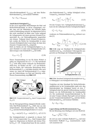 42 2 Fahrdynamik 
Schwallwiderstandskraft FR,Schwall und dem Reifen- 
Rollwiderstand FR,T auf trockener Fahrbahn: 
FR = FR,T + FR,Schwall (2.19) 
Anteil durch Schräglauf FR,α 
In den zuvor angestellten Betrachtungen des Rad- und 
Reifen-Rollwiderstands ist davon ausgegangen wor-den, 
dass sich die Mittelebene des rollenden Rades 
exakt in Fahrtrichtung erstreckt. Im allgemeinen Fall ist 
dies nicht zutreffend, da Räder einer Achse aufgrund 
der Achsgeometrie mit einem gewissen (Gesamt-)Vor-spurwinkel 
dV,0 zur Fahrzeuglängsachse ausgerichtet 
sein können. Aufgrund dieses (Gesamt-)Vorspurwin-kels 
werden die Reifen bei Geradeausfahrt in einen 
(Gesamt-)Schräglaufwinkel α gezwängt, der dann dem 
(Gesamt-) Vorspurwinkel dV,0 entspricht. 
Rollt ein Reifen mit der Schräglaufsteifigkeit Cα (s. 
auch Abschnitt 2.2) unter einen Schräglaufwinkel α/2, 
dann erzeugt er eine Seitenkraft FY,W der Größe: 
= ⋅α (2.20) 
F Cα 
Y,W 2 
Dieser Zusammenhang ist nur für kleine Winkel α 
gültig (im Allgemeinen bis α /2  2°). Die Seitenkraft 
FY,W wirkt dabei immer senkrecht zur Reifenmittel-ebene 
bzw. im Winkel von 90° – α /2 zur Rollrich-tung 
des Rades. Bei vektorieller Betrachtung dieser 
Reifenseitenkraft FY,W wird daher deutlich, dass auch 
immer ein Anteil der Reifenseitenkraft FY,W entge-gen 
der Fahrtrichtung von Rad und Fahrzeug wirkt. 
Diesen Zusammenhang zeigt Bild 2-15. 
Bild 2-15: Vorspurwiderstand FR,a durch Vorspurwinkel 
dV,0 [1] 
Die der Bewegungsrichtung entgegenwirkende zusätz-liche 
Rad-Widerstandskraft FR,α erhält man aus den 
entsprechenden Sinus-Komponenten der Seitenkraft 
FY,W und dem Reifenschräglaufwinkel α /2 zu [1]: 
FR,a = sin(α 2)⋅ FY,W = sin(α 2)⋅Cα ⋅α 2 (2.21) 
Der Schräglaufwinkel α entspricht in diesem Fall 
dem Achs-Vorspurwinkel dV,0. Rad-Vorspurwinkel 
liegen im Allgemeinen im Bereich sehr kleiner Win-kel 
dV,0/2  20’. Entsprechend kann für den zusätzli-chen 
Radwiderstand FR,α infolge Schräglauf α bzw. 
Vorspur dV,0 formuliert werden: 
2 2 
§α · §δ · 
= ¨ ¸ ⋅ = ¨ V,0 
¸ ⋅ 
© ¹ © ¹ 
F α Cα Cα 
R, 2 2 
(2.22) 
Für den Vorspur- bzw. Schräglaufradwiderstand FR,α 
kann mit der radlastspezifischen Schräglaufsteifigkeit 
C* α = Cα / FZ,W (2.23) 
wiederum ein Widerstandsbeiwert kR,α definiert wer-den 
[1]: 
2 
δ 
§ ¨ V,0 
· 
¸ ⋅ © 2 
¹ § δ 
· 2 
= = = ¨ ¸ ⋅ 
R, V,0 * 
R, 
Z,W Z,W 
2 
C 
F 
k C 
F F 
α 
α 
α α 
© ¹ 
(2.24) 
Bild 2-16 zeigt ein Streuband für Schräglaufwider-standsbeiwerte 
kR,α verschiedener Fahrzeugreifen aus-gewertet 
aus Messungen der Schräglaufsteifigkeit. 
Bild 2-16: Streuband Schräglaufwiderstandsbeiwert kR,α 
in Abhängigkeit vom Schräglaufwinkel α [1] 
Verglichen mit dem Streuband für Reifen-Rollwider-standsbeiwerte 
kR bei Geradeausfahrt ergibt sich, dass 
Radwiderstände aus Schräglauf bereits ab etwa 2° 
Schräglaufwinkel die gleiche Größenordnung erreichen 
können wie die Rollwiderstände bei Geradeausfahrt 
[1]. Der resultierende Gesamt-Radwiderstand FR für 
ein unter Vorspur rollendes Rad ergibt sich als Summe 
aus der Vorspurwiderstandskraft FR,α und dem Reifen- 
Rollwiderstand FR,T auf trockener Fahrbahn: 
= + (2.25) 
R R,T R, F F Fα 
Lagerreibung und Restbremsmomente FR,fr 
Bei der Belastung eines Radlagers mit einer Kraft [2] 
2 2 
FLager = FX,W + FZ,W , (2.26) 
die sich aus einer vertikalen Radkraft FZ,W und einer 
horizontalen Radkraft FX,W zusammensetzt, ergibt 
sich zusammen mit 
 