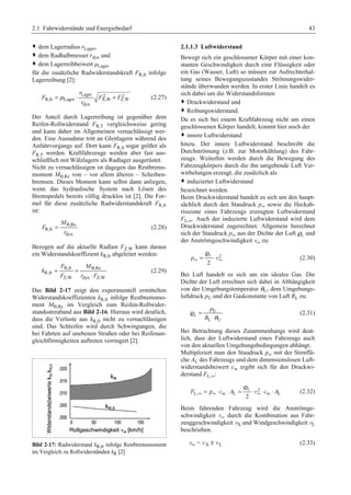 2.1 Fahrwiderstände und Energiebedarf 43 
™ dem Lagerradius rLager, 
™ dem Radhalbmesser rdyn und 
™ dem Lagerreibbeiwert μLager 
für die zusätzliche Radwiderstandskraft FR,fr infolge 
Lagerreibung [2]: 
Lager 2 2 
= μ ⋅ + (2.27) 
R,fr Lager X,W Z,W 
dyn 
r 
F F F 
r 
Der Anteil durch Lagerreibung ist gegenüber dem 
Reifen-Rollwiderstand FR,T vergleichsweise gering 
und kann daher im Allgemeinen vernachlässigt wer-den. 
Eine Ausnahme tritt an Gleitlagern während des 
Anfahrvorgangs auf. Dort kann FR,fr sogar größer als 
FR,T werden. Kraftfahrzeuge werden aber fast aus-schließlich 
mit Wälzlagern als Radlager ausgerüstet. 
Nicht zu vernachlässigen ist dagegen das Restbrems-moment 
MB,Re von – vor allem älteren – Scheiben-bremsen. 
Dieses Moment kann selbst dann anliegen, 
wenn das hydraulische System nach Lösen des 
Bremspedals bereits völlig drucklos ist [2]. Die For-mel 
für diese zusätzliche Radwiderstandskraft FR,fr 
ist: 
B,Re 
R,fr 
M 
= (2.28) 
dyn 
F 
r 
Bezogen auf die aktuelle Radlast FZ,W kann daraus 
ein Widerstandskoeffizient kR,fr abgeleitet werden: 
F M 
R,fr B,Re 
R,fr 
= = 
⋅ 
Z,W dyn Z,W 
k 
F r F 
(2.29) 
Das Bild 2-17 zeigt den experimentell ermittelten 
Widerstandskoeffizienten kR,fr infolge Restbremsmo-ment 
MB,Re im Vergleich zum Reifen-Rollwider-standsstreuband 
aus Bild 2-16. Hieraus wird deutlich, 
dass die Verluste aus kR,fr nicht zu vernachlässigen 
sind. Das Schleifen wird durch Schwingungen, die 
bei Fahrten auf unebenen Straßen oder bei Reifenun-gleichförmigkeiten 
auftreten verringert [2]. 
Bild 2-17: Radwiderstand kR,fr infolge Restbremsmoment 
im Vergleich zu Rollwiderständen kR [2] 
2.1.1.3 Luftwiderstand 
Bewegt sich ein geschlossener Körper mit einer kon-stanten 
Geschwindigkeit durch eine Flüssigkeit oder 
ein Gas (Wasser, Luft) so müssen zur Aufrechterhal-tung 
seines Bewegungszustandes Strömungswider-stände 
überwunden werden. In erster Linie handelt es 
sich dabei um die Widerstandsformen 
™ Druckwiderstand und 
™ Reibungswiderstand. 
Da es sich bei einem Kraftfahrzeug nicht um einen 
geschlossenen Körper handelt, kommt hier noch der 
™ innere Luftwiderstand 
hinzu. Der innere Luftwiderstand beschreibt die 
Durchströmung (z.B. zur Motorkühlung) des Fahr-zeugs. 
Weiterhin werden durch die Bewegung des 
Fahrzeugkörpers durch die ihn umgebende Luft Ver-wirbelungen 
erzeugt, die zusätzlich als 
™ induzierter Luftwiderstand 
bezeichnet werden. 
Beim Druckwiderstand handelt es sich um den haupt-sächlich 
durch den Staudruck p∞ sowie die Heckab-risszone 
eines Fahrzeugs erzeugten Luftwiderstand 
FL,∞. Auch der induzierte Luftwiderstand wird dem 
Druckwiderstand zugerechnet. Allgemein berechnet 
sich der Staudruck p∞ aus der Dichte der Luft rL und 
der Anströmgeschwindigkeit v∞ zu: 
r 
L 2 
2 
p∞ = ⋅ ∞ 
v (2.30) 
Bei Luft handelt es sich um ein ideales Gas. Die 
Dichte der Luft errechnet sich dabei in Abhängigkeit 
von der Umgebungstemperatur θU, dem Umgebungs-luftdruck 
pU und der Gaskonstante von Luft RL zu: 
p 
U 
R θ 
r (2.31) 
L 
L U 
= 
⋅ 
Bei Betrachtung dieses Zusammenhangs wird deut-lich, 
dass der Luftwiderstand eines Fahrzeugs auch 
von den aktuellen Umgebungsbedingungen abhängt. 
Multipliziert man den Staudruck p∞ mit der Stirnflä-che 
AL des Fahrzeugs und dem dimensionslosen Luft-widerstandsbeiwert 
cw ergibt sich für den Druckwi-derstand 
FL,∞: 
r 
L 2 
F ∞ = p∞ ⋅c ⋅ A = ⋅v∞ ⋅c ⋅ A 
L, w L w L 2 
(2.32) 
Beim fahrenden Fahrzeug wird die Anströmge-schwindigkeit 
v∞ durch die Kombination aus Fahr-zeuggeschwindigkeit 
vX und Windgeschwindigkeit vL 
beschrieben. 
v∞ = v X ± v L (2.33) 
 