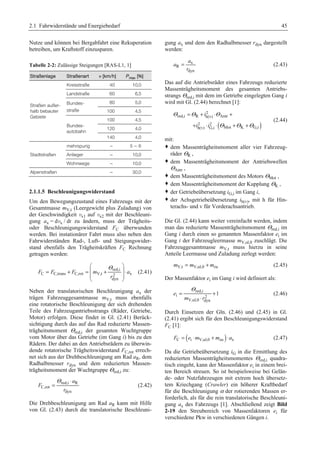 2.1 Fahrwiderstände und Energiebedarf 45 
Nutze und können bei Bergabfahrt eine Rekuperation 
betreiben, um Kraftstoff einzusparen. 
Tabelle 2-2: Zulässige Steigungen [RAS-L1, 1] 
Straßenlage Straßenart v [km/h] Pmax [%] 
Straßen außer-halb 
bebauter 
Gebiete 
Kreisstraße 40 10,0 
Landstraße 60 6,5 
Bundes-straße 
80 5,0 
100 4,5 
Bundes-autobahn 
100 4,5 
120 4,0 
140 4,0 
Stadtstraßen 
mehrspurig – 5 – 6 
Anlieger – 10,0 
Wohnwege – 10,0 
Alpenstraßen – 30,0 
2.1.1.5 Beschleunigungswiderstand 
Um den Bewegungszustand eines Fahrzeugs mit der 
Gesamtmasse mV,t (Leergewicht plus Zuladung) von 
der Geschwindigkeit vx1 auf vx2 mit der Beschleuni-gung 
ax = dvx / dt zu ändern, muss der Trägheits-oder 
Beschleunigungswiderstand FC überwunden 
werden. Bei instationärer Fahrt muss also neben den 
Fahrwiderständen Rad-, Luft- und Steigungswider-stand 
ebenfalls den Trägheitskräften FC Rechnung 
getragen werden: 
§ Θ · 
red,i 
= + = ¨ + ¸ ⋅ 
F F F m a 
C C,trans C,rot V,t 2 x 
¨ ¸ 
© r 
dyn 
¹ 
(2.41) 
Neben der translatorischen Beschleunigung ax der 
trägen Fahrzeuggesamtmasse mV,t muss ebenfalls 
eine rotatorische Beschleunigung der sich drehenden 
Teile des Fahrzeugantriebsstrangs (Räder, Getriebe, 
Motor) erfolgen. Diese findet in Gl. (2.41) Berück-sichtigung 
durch das auf das Rad reduzierte Massen-trägheitsmoment 
Θred,i der gesamten Wuchtgruppe 
vom Motor über das Getriebe (im Gang i) bis zu den 
Rädern. Der dabei an den Antriebsrädern zu überwin-dende 
rotatorische Trägheitswiderstand FC,rot errech-net 
sich aus der Drehbeschleunigung am Rad aR, dem 
Radhalbmesser rdyn und dem reduzierten Massen-trägheitsmoment 
der Wuchtgruppe Θred,i zu: 
Θ = red,i ⋅ 
R 
(2.42) 
C,rot 
dyn 
a 
F 
r 
Die Drehbeschleunigung am Rad aR kann mit Hilfe 
von Gl. (2.43) durch die translatorische Beschleuni-gung 
ax und dem den Radhalbmesser rdyn dargestellt 
werden: 
a 
x 
R 
= (2.43) 
dyn 
a 
r 
Das auf die Antriebsräder eines Fahrzeugs reduzierte 
Massenträgheitsmoment des gesamten Antriebs-strangs 
Θred,i mit dem im Getriebe eingelegten Gang i 
wird mit Gl. (2.44) berechnet [1]: 
Θ Θ Θ 
= + ⋅ + 
+ ⋅ ⋅ + + 
( ) 
2 
i 
red,i R h(v) Antr 
2 2 
h(v) G,i Mot K G,i 
i i 
Θ Θ Θ 
(2.44) 
mit: 
™ dem Massenträgheitsmoment aller vier Fahrzeug-räder 
ΘR , 
™ dem Massenträgheitsmoment der Antriebswellen 
ΘAntr , 
™ dem Massenträgheitsmoment des Motors ΘMot , 
™ dem Massenträgheitsmoment der Kupplung ΘK , 
™ der Getriebeübersetzung iG,i im Gang i, 
™ der Achsgetriebeübersetzung ih(v), mit h für Hin-terachs- 
und v für Vorderachsantrieb. 
Die Gl. (2.44) kann weiter vereinfacht werden, indem 
man das reduzierte Massenträgheitsmoment Θred,i im 
Gang i durch einen so genannten Massenfaktor ei im 
Gang i der Fahrzeugleermasse mV,ul,0 zuschlägt. Die 
Fahrzeuggesamtmasse mV,t muss hierzu in seine 
Anteile Leermasse und Zuladung zerlegt werden: 
mV,t = mV,ul,0 + mzu (2.45) 
Der Massenfaktor ei im Gang i wird definiert als: 
Θ 
red,i 
= + 
e 1 
i 2 
⋅ 
m r 
V,ul,0 dyn 
(2.46) 
Durch Einsetzen der Gln. (2.46) und (2.45) in Gl. 
(2.41) ergibt sich für den Beschleunigungswiderstand 
FC [1]: 
FC = (ei ⋅mV,ul,0 + mzu )⋅ax (2.47) 
Da die Getriebeübersetzung iG in die Ermittlung des 
reduzierten Massenträgheitsmomentes Θred,i quadra-tisch 
eingeht, kann der Massenfaktor ei in einem brei-ten 
Bereich streuen. So ist beispielsweise bei Gelän-de- 
oder Nutzfahrzeugen mit extrem hoch übersetz-tem 
Kriechgang (Crawler) ein höherer Kraftbedarf 
für die Beschleunigung α der rotierenden Massen er-forderlich, 
als für die rein translatorische Beschleuni-gung 
ax des Fahrzeugs [1]. Abschließend zeigt Bild 
2-19 den Streubereich von Massenfaktoren ei für 
verschiedene Pkw in verschiedenen Gängen i. 
 