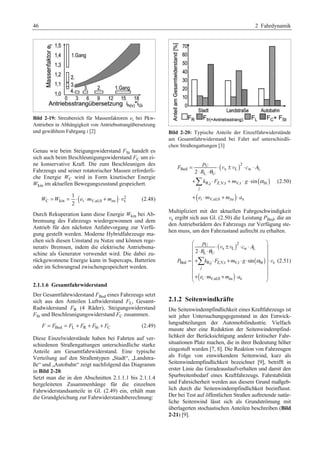 46 2 Fahrdynamik 
Bild 2-19: Streubereich für Massenfaktoren ei bei Pkw- 
Antrieben in Abhängigkeit von Antriebsstrangübersetzung 
und gewähltem Fahrgang i [2] 
Genau wie beim Steigungswiderstand FSt handelt es 
sich auch beim Beschleunigungswiderstand FC um ei-ne 
konservative Kraft. Die zum Beschleunigen des 
Fahrzeugs und seiner rotatorischer Massen erforderli-che 
Energie WC wird in Form kinetischer Energie 
Wkin im aktuellen Bewegungszustand gespeichert. 
( ) 2 
1 
2 
W =W = ⋅ e ⋅m + m ⋅ v (2.48) 
C kin i V,ul,0 zu x 
Durch Rekuperation kann diese Energie Wkin bei Ab-bremsung 
des Fahrzeugs wiedergewonnen und dem 
Antrieb für den nächsten Anfahrvorgang zur Verfü-gung 
gestellt werden. Moderne Hybridfahrzeuge ma-chen 
sich diesen Umstand zu Nutze und können rege-nerativ 
Bremsen, indem die elektrische Antriebsma-schine 
als Generator verwendet wird. Die dabei zu-rückgewonnene 
Energie kann in Supercaps, Batterien 
oder im Schwungrad zwischengespeichert werden. 
2.1.1.6 Gesamtfahrwiderstand 
Der Gesamtfahrwiderstand FBed eines Fahrzeugs setzt 
sich aus den Anteilen Luftwiderstand FL, Gesamt- 
Radwiderstand FR (4 Räder), Steigungswiderstand 
FSt und Beschleunigungswiderstand FC zusammen. 
F = FBed = FL + FR + FSt + FC (2.49) 
Diese Einzelwiderstände haben bei Fahrten auf ver-schiedenen 
Straßengattungen unterschiedliche starke 
Anteile am Gesamtfahrwiderstand. Eine typische 
Verteilung auf den Straßentypen „Stadt“, „Landstra-ße“ 
und „Autobahn“ zeigt nachfolgend das Diagramm 
in Bild 2-20. 
Setzt man die in den Abschnitten 2.1.1.1 bis 2.1.1.4 
hergeleiteten Zusammenhänge für die einzelnen 
Fahrwiderstandsanteile in Gl. (2.49) ein, erhält man 
die Grundgleichung zur Fahrwiderstandsberechnung: 
Bild 2-20: Typische Anteile der Einzelfahrwiderstände 
am Gesamtfahrwiderstand bei Fahrt auf unterschiedli-chen 
Straßengattungen [3] 
( v v 
) 
Bed x L w L 
( ) 
U 2 
θ 
L U 
R,j Z,V,t V,t St 
¦ 
( ) 
i V,ul,0 zu x 
2 
sin 
j 
p 
F cA 
R 
k F m g 
e m m a 
α 
= ⋅ ± ⋅ ⋅ 
⋅ ⋅ 
+ ⋅ + ⋅ ⋅ 
+ ⋅ + ⋅ 
(2.50) 
Multipliziert mit der aktuellen Fahrgeschwindigkeit 
vx ergibt sich aus Gl. (2.50) die Leistung PBed, die an 
den Antriebsrädern des Fahrzeugs zur Verfügung ste-hen 
muss, um den Fahrzustand aufrecht zu erhalten. 
§ ¨ U ⋅ ( x ± L ) 
2 
· 
⋅ ⋅ ¨ ⋅ L ⋅ θ 
w L 
¸ U 
¸ 
= ¨+ ⋅ + ⋅ ⋅ ( ) 
¸¨ ¸ 
⋅ ¨ ¸ 
¨¨© + ⋅ + ⋅ ¸¸ ¹ 
Bed R,j Z,V,t V,t St x 
( ) 
i V,ul,0 zu x 
2 
sin 
j 
p 
c A 
R 
P k F m g 
e m m a 
α 
¦ 
v v 
v (2.51) 
2.1.2 Seitenwindkräfte 
Die Seitenwindempfindlichkeit eines Kraftfahrzeugs ist 
seit jeher Untersuchungsgegenstand in den Entwick-lungsabteilungen 
der Automobilindustrie. Vielfach 
musste aber eine Reduktion der Seitenwindempfind-lichkeit 
der Berücksichtigung anderer kritischer Fahr-situationen 
Platz machen, die in ihrer Bedeutung höher 
eingestuft wurden [7, 8]. Die Reaktion von Fahrzeugen 
als Folge von einwirkendem Seitenwind, kurz als 
Seitenwindempfindlichkeit bezeichnet [9], betrifft in 
erster Linie das Geradeauslaufverhalten und damit den 
Spurbreitenbedarf eines Kraftfahrzeugs. Fahrstabilität 
und Fahrsicherheit werden aus diesem Grund maßgeb-lich 
durch die Seitenwindempfindlichkeit beeinflusst. 
Der bei Test auf öffentlichen Straßen auftretende natür-liche 
Seitenwind lässt sich als Grundströmung mit 
überlagerten stochastischen Anteilen beschreiben (Bild 
2-21) [9]. 
 