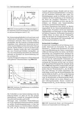 2.1 Fahrwiderstände und Energiebedarf 47 
Bild 2-21: Erscheinungsbild der Windgeschwindigkeit vL 
bei natürlichem Seitenwind bestehend aus einem konstan-ten 
und einem überlagerten Anteil [7, 10]. 
Die Seitenwindempfindlichkeit wird auch heute noch 
vielfach durch Vorbeifahrt an Seitenwindanlagen auf 
Teststrecken untersucht. Diese Versuche werden so 
durchgeführt, dass das Lenkrad in Geradeausstellung 
festgehalten wird, während der Seitenwind mit kon-stanter 
Geschwindigkeit auf das untersuchte Fahrzeug 
einwirkt. Hierbei handelt es sich um ein Open-Loop- 
Manöver. Daneben werden aber auch Untersuchun-gen 
zum Closed-Loop-Verhalten durchgeführt, um 
z.B. eine Unterscheidung hinsichtlich des Fahrerlenk-aufwands 
zur Korrektur der Seitenwindstörung tref-fen 
zu können [9]. 
Typische Windgeschwindigkeiten in Deutschland und 
deren jährliche Vorkommensdauer zeigt Bild 2-22. 
Bild 2-22: Natürliches Windaufkommen in verschiedenen 
Regionen Deutschlands [7] 
Die Vorbeifahrt an einer Seitenwindanlage testet das 
Fahrzeugverhalten vor allem nur bei sehr geringen 
Störfrequenzen, weshalb die Aussagekraft derartiger 
Versuche nicht besonders groß ist [8]. 
Messungen unter wechselnden Windverhältnissen, 
wie sie bei natürlichem Seitenwind auftreten, beinhal-ten 
größere Windrichtungsänderungen, so dass hier 
eine größere Spanne von Anströmwinkeln τ durchlau-fen 
wird, auf die Fahrzeuge in unterschiedlichem 
Ausmaß reagieren können. Deshalb stellt die Unter-suchung 
der Seitenwindempfindlichkeit von Fahrzeu-gen 
bei natürlichem Seitenwind unter realen Ver-kehrsbedingungen, 
gerade im Hinblick auf die Fahr-sicherheit, 
die beste Annäherung an die Erfordernisse 
der Praxis dar. Komplexe Fahrmanöver wie bei-spielsweise 
das Vorbeifahren an Lkws oder das Un-terfahren 
von Brücken unter Seitenwindeinfluss 
werden hier am besten berücksichtigt [8]. 
Aus diesen Erkenntnissen kann bereits ein Beurtei-lungsmaßstab 
für die Seitenwindempfindlichkeit ab-geleitet 
werden: Wesentlich sind bei der Seitenwind-empfindlichkeit 
von Fahrzeugen vor allem Störungen 
mit höheren Frequenzen. Da besonders Situationen zu 
Unfällen führen, bei denen sich der Windangriffs-punkt 
Dp und damit das Windgiermoment MLz stark 
ändert, ist der Schwerpunkt der Untersuchungen auf 
die Fahrzeug-Gierreaktion zu legen [9]. 
Rechnerische Grundlagen 
In erster Linie verursacht ein auf ein Fahrzeug einwir-kender 
Seitenwind ein Giermoment MLz und eine 
Querkraft FLz. Werden keine Korrekturen z.B. durch 
eine Lenkwinkeländerung des Fahrers vorgenommen, 
erfährt das Fahrzeug hierbei eine Seiten- und Winkel-abweichung 
vom vorgegebenen Kurs. Hierdurch ent-stehen 
an den Reifen windverursachte Querkräfte, die 
der Gierbewegung des Fahrzeugs entgegenwirken. In-wieweit 
sich das windverursachte Giermoment MLz 
auswirkt, hängt im Wesentlichen von der Fahrwerks-auslegung 
des Fahrzeugs und der Lage von Schwer-punkt 
Sp und Wind-Druckpunkt Dp zueinander ab [9]. 
Das in Bild 2-23 dargestellte Einspurmodell stellt die 
geometrischen Beziehungen bezüglich des Angriffs-punktes 
Dp einer Windseitenkraft FLy dar. Die Reak-tion 
eines Fahrzeugs auf seitlich angreifende Luft-kräfte 
hängt von der Lage des Druckmittelpunktes Dp 
und der Größe der Kraft FLy ab. Die auf das Fahrzeug 
wirkende Luftseitenkraft wird, wie in Bild 2-23 ge-zeigt, 
als Resultierende im Druckmittelpunkt darges-tellt. 
Dieser befindet sich in einem Abstand eSp vor 
dem Fahrzeugschwerpunkt. Hieraus resultiert das 
Windgiermoment MLz um die Fahrzeug z-Achse [10]. 
Bild 2-23: Geometrische Druck- und Schwerpunktver-hältnisse 
am Einspurmodell eines Fahrzeugs [10] 
 