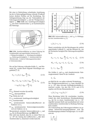48 2 Fahrdynamik 
Bei einer in Fahrtrichtung verlaufenden Anströmung 
hat die in Fahrzeuglängsrichtung wirkende Windkraft 
keinen direkten Einfluss auf die Kurshaltung. Bei 
Schräganströmung folgt aus der Vektoraddition der 
Fahrzeuggeschwindigkeit vx und der Windgeschwin-digkeit 
vL (Bild 2-24) eine Anströmgeschwindigkeit 
vres mit einem Anströmwinkel τL zur Symmetrieachse 
des Fahrzeugs. 
Bild 2-24: Anströmverhältnisse an einem Fahrzeug bei 
Geradeausfahrt und angreifendem Seitenwind [7]: 
v: Fahrgeschwindigkeit, vL: Absolutgeschwindigkeit, 
vres: Relativgeschwindigkeit, τ´: Anströmwinkel des 
Absolutwinds, τ: relativer Fahrzeuganströmwinkel, 
ß: Schwimmwinkel, 
Die auf das Fahrzeug wirkenden Kräfte FLy und Mo-mente 
MLz werden durch folgende Gleichungen aus-gedrückt 
[7, 9]: 
F c A τ = ⋅ ⋅ r 
( ) L 2 
v (2.52) 
Ly y L quer res 2 
( ) 
= ⋅ = τ 
⋅ ⋅ ⋅ 
M F e c A e 
( ) 
L 2 
Lz Ly Sp y L quer res Sp 
L 2 
= τ 
⋅ ⋅⋅ 
Mz L quer res 
2 
2 
c A l 
r 
r 
v 
v 
(2.53) 
mit: 
™ eSp Abstand zwischen Sp und Dp 
™ Aquer Querspantfläche 
™ rL Dichte der Luft 
™ vres resultierende Anströmgeschwindigkeit 
™ τL Anströmwinkel 
™ cy aerodynamischer Seitenwindkraftbeiwert als 
Funktion von τL 
™ cMz aerodynamischer Seitenwindgiermomentbei-wert 
als Funktion von τL 
Messtechnisch ermittelte Seitenwindbeiwerte cy und 
cMz für ein Beispielfahrzeug zeigt Bild 2-25. 
Hier sieht man deutlich, dass bis zu einem Wert von 
τL  20° der Anstieg des Luftbeiwertes cy über dem 
Anströmwinkel τL linearisiert werden kann [9]. 
Bild 2-25: Seitenwindbeiwerte cy und cMz in Abhängig-keit 
des Anströmwinkels τL [7] 
cy (τ L ) = cy ⋅τ L (2.54) 
Damit vereinfachen sich die Beziehungen der seitlich 
angreifenden Luftkraft FLy und das Moment MLz um 
die Hochachse bezüglich des Fahrzeugschwerpunktes 
Sp zu: 
r 
L 2 2 
F = c ⋅τ ⋅ A ⋅ v = k ⋅τ ⋅ 
v (2.55) 
Ly y L quer res y L res 2 
2 
MLz = FLy ⋅ eSp = ky ⋅τ L ⋅vres ⋅ eSp (2.56) 
k = c ⋅ A L 
(2.57) 
⋅ r y y quer 2 
Die Größen ky und eSp sind charakteristische Fahr-zeugkonstanten. 
Damit ist der Ausdruck 
2 
τ L ⋅vres (2.58) 
ein Maß für die von außen wirkende Windstörung. 
Der Windgiermomentbeiwert cMz kann ebenfalls bis 
zu τL  20° ohne relevante Genauigkeitseinbußen li-nearisiert 
werden. Aus den Gln. (2.52) und (2.53) 
ergeben sich für den Momentenbeiwert: 
cy (τ L )⋅ eSp = cMz (τ L )⋅ l (2.59) 
Diese Beziehung liefert für verschiedene Anström-winkel 
den oben beschriebenen Druckpunktabstand 
eSp, der bis zu einem Anströmwinkel von τL = 20° 
ungefähr konstant bleibt und anschließend mit weiter 
zunehmendem Anströmwinkel in Richtung Fahrzeug-heck 
wandert. 
Zur Untersuchung des Fahrzeuggierverhaltens im ge-samten 
Seitenwind-Anregungsspektrum wird das 
Gierübertragungsverhalten herangezogen. Es ist defi-niert 
als: 
2 
 
v 
Ψ 
τ ⋅ 
L res 
(2.60) 
 