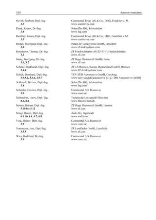 VIII Autorenverzeichnis 
Ocvirk, Norbert, Dipl.-Ing. Continental Teves AG & Co., OHG, Frankfurt a. M. 
3.3 www.contiteves.com 
Plank, Robert, Dr.-Ing. Schaeffler KG, Schweinfurt 
3.8 www.fag.com 
Remfrey, James, Dipl.-Ing. Continental Teves AG & Co., oHG, Frankfurt a. M. 
3.3 www.contiteves.com 
Rieger, Wolfgang, Dipl.-Ing. früher ZF Lenksyteme GmbH, Donzdorf 
3.4 www.zf-lenksysteme.com 
Rosemeier, Thomas, Dr.-Ing. ZF Friedrichshafen AG/ZF-TI-F, Friedrichshafen 
3.2 www.zf.com 
Sauer, Wolfgang, Dr.-Ing. ZF Boge Elastmetall GmbH, Bonn 
5.1, 5.2 www.zf.com 
Schäfer, Burkhardt, Dipl.-Ing. ZF-LS Bremen, Nacam Deutschland GmbH, Bremen 
3.4.4 www.ZF-Lenksysteme.com 
Schick, Bernhard, Dipl.-Ing. TÜV SÜD Automotive GmbH, Garching 
3.9.5.4, 3.9.6, 3.9.7 www.tuev-sued.de/automotive [z. Z.: IPB Automotive GmbH] 
Schlereth, Werner, Dipl.-Ing. Schaeffler KG, Schweinfurt 
3.8 www.fag.com 
Schröder, Carsten, Dipl.-Ing. Continental AG, Hannover 
3.9 www.conti.de 
Siebendritt, Harry, Dipl.-Ing. Technische Universität München 
8.1, 8.2 www.ftm.mw.tum.de 
Siemer, Hubert, Dipl.-Ing. ZF Boge Elastmetall GmbH, Damme 
5.10 bis 5.12 www.zf.com 
Stingl, Hanno, Dipl.-Ing. Audi AG, Ingolstadt 
6.1 bis 6.4, 6.7, 6.8 www.audi.com 
Volk, Heiner, Dipl.-Ing. Continental AG, Hannover 
3.9 www.conti.de 
Vortmeyer, Jens, Dipl.-Ing. ZF Lemförder GmbH, Lemförde 
3.5.5 www.zf.com 
Wies, Burkhard, Dr.-Ing. Continental AG, Hannover 
3.9 www.conti.de 
 
