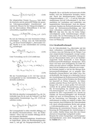 50 2 Fahrdynamik 
( ) ( ) 
x 
Bed,dissip L R 
0 
d 
s 
E = ³ ª¬F s + F s º¼ ⋅ s (2.66) 
Die rekuperierbare Energie EBed,konserv kann durch 
die kinetische und die potenzielle Energie der gesam-ten 
Fahrzeugmassenträgheit (translatorische und 
rotatorische Massen) bei der Fahrgeschwindigkeit vx 
und der überwundenen Höhendifferenz h im Erd-schwerefeld 
g ausgedrückt werden: 
⋅ + 
e m m 
i V,ul,0 zu 2 
= ⋅v + ⋅ ⋅ (2.67) 
E m gh 
Bed,konserv x V,t 2 
Da sich das Fahrzeug mit einer bestimmten Fahrge-schwindigkeit 
vx bewegt, muss der Fahrwiderstand 
FBed mit dieser Geschwindigkeit vx überwunden wer-den. 
Hierfür ist an den Antriebsrädern die Leistung 
PBed aufzubringen: 
( ( )) ( ) Bed 
d 
E t 
= = v ⋅v (2.68) 
P F 
Bed Bed x x 
d 
t 
Unter Verwendung von Gl. (2.61) erhält man: 
( ) 
( ) 
U 3 
v v 
Bed x L w L 
θ 
L U 
v v 
R,j Z,V,t V,t St x 
¦ 
( ) 
i V,ul,0 zu x x 
2 
sin 
j 
p 
P cA 
R 
k F m g 
e m m a 
α 
= ⋅ ± ⋅ ⋅ 
⋅ ⋅ 
+ ⋅ ⋅ + ⋅ ⋅ ⋅ 
+ ⋅ + ⋅ ⋅ 
v 
(2.69) 
Mit den Vereinfachungen in Gl. 2.62 lässt sich der 
Leistungsbedarf an den Antriebsrädern PBed folgen-dermaßen 
ausdrücken: 
L 3 
= ⋅ ⋅ ⋅ 
P c A 
Bed x w L 
§ · 
x 
+ ⋅ ⋅¨ + + ¸ ⋅ 
V,t R i x 
2 
a 
m g k p eg 
© ¹ 
r 
v 
v 
(2.70) 
Mit Hilfe des aktuellen Leistungsbedarf PBed der An-triebsräder 
kann für die nach der Fahrtzeit tx am Rad 
umgewandelte Gesamtenergie EBed (Gl. (2.63)) ge-schrieben 
werden: 
s t 
x x 
( ) ( ) 
E Bed = ³ F Bed s ⋅ d s = ³ P Bed 
t ⋅ d 
t (2.71) 
0 0 
Der Leistungsbedarf ist dabei ebenfalls abhängig von 
der aktuellen Streckenkoordinate s bzw. der Zeitko-ordinate 
t. Diese sind von einander abhängig und da-mit 
ineinander überführbar. 
Bei niedrigen Fahrgeschwindigkeiten, beispielsweise 
im Stadtverkehr, spielen der Beschleunigungswider-stand 
FC und ggf. der Steigungswiderstand FSt die 
Hauptrolle. Da es sich hierbei um konservative Kräfte 
handelt, wird eine Rekuperation besonders interes-sant. 
Durch den überproportionalen Einfluss der 
Fahrgeschwindigkeit vx (PL ~ v3) auf die Fahrwider-standsleistung 
wird der Luftwiderstand FL bei Kon-stantfahrten 
auf Autobahnen und Landstraßen zum 
hauptsächlichen Fahrwiderstand. Auch die überpro-portionale 
Zunahme des Reifenrollwiderstands FR auf 
Grund der Deformationswellenbildung und dem 
damit verbundenen zusätzlichen Walkwiderstand (s. 
Bild 2-3) trägt dazu bei, dass bei hohen Fahrge-schwindigkeiten 
große Antriebsleistungen erforder-lich 
werden. Die zur Überwindung des Luft- und des 
Rollwiderstands aufgewendete Leistung dissipiert in 
Form von Wärme [3]. 
2.1.4 Kraftstoffverbrauch 
Um die Fahrwiderstände FBed überwinden und den 
damit verbundenen Leistungsbedarf PBed abdecken 
zu können, muss das Fahrzeug mit der Energie E aus 
einer entsprechenden Energiequelle versorgt werden. 
Aufgrund der sehr hohen Energiedichte (Energieein-heit 
pro Masseneinheit) haben sich in der Kraftfahr-zeugtechnik 
fossile Brennstoffe in Form flüssiger 
Kohlenwasserstoffverbindungen durchgesetzt. Diese 
lassen sich heute noch kostengünstig aus Erdöl her-stellen 
und sind weltweit verfügbar, obwohl in abseh-barer 
Zeit die Erdölreserven verbraucht sein werden. 
Im Einzelnen handelt es sich bei den flüssigen Koh-lenwasserstoffverbindungen 
um so genannte Otto- 
Kraftstoffe („Normal-Benzin“ und „Super“) bzw. Die-sel- 
Kraftstoffe. Die Energie ist in chemischer Form in 
den Atombindungen der Kohlenwasserstoff-Moleküle 
gespeichert. Diese wird bei Oxidation des Brennstoffs 
mit Sauerstoff als Wärme freigesetzt. Als Neben-produkte 
entstehen Wasser H2O und CO2. Das Treib-hausgas 
CO2 wird zu einem großen Teil mitverant-wortlich 
für die globale Klimaerwärmung gemacht. 
Die EU-Gesetzgebung hat deshalb einen Flotten- 
CO2-Emissionsgrenze von 130 g/km für die Auto-hersteller 
bis 2012 vorgeschrieben [12]. Sowohl aus 
Gründen der Ressourcenknappheit und Wirtschaft-lichkeit 
als auch zur Klimaschonung ist es ein Ziel 
bei der Entwicklung von Fahrzeugen, den Kraft-stoffverbrauch 
so niedrig wie möglich zu halten. Dies 
kann einerseits durch Reduktion der Fahrwiderstände 
(z.B. durch rollwiderstandsarme Reifen oder geringe 
cw-Luftwiderstandsbeiwerte) als auch durch die 
Optimierung der motorinternen Prozesse sowie Ver-besserung 
der Wirkungsgrade des Antriebsstrangs er-zielt 
werden. Darüber hinaus kann über den Einsatz 
alternativer Energieträger nachgedacht werden. 
Beispiele für weitere Energieträger- und Energiespei-chermöglichkeiten 
sowie deren Energiedichte zeigt 
die Tabelle 2-3 [1, 3, 4]. 
 