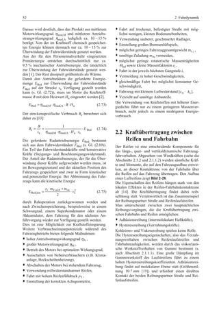 52 2 Fahrdynamik 
Daraus wird deutlich, dass das Produkt aus mittlerem 
Motorwirkungsgrad ηmed,M und mittlerem Antriebs-strangwirkungsgrad 
ηmed,A lediglich ca. 10 – 15 % 
beträgt. Von der im Kraftstoff chemisch gespeicher-ten 
Energie können demnach nur ca. 10 – 15 % zur 
Überwindung der Fahrwiderstände genutzt werden. 
Aus der für den Personennahverkehr eingesetzten 
Primärenergie entstehen durchschnittlich nur ca. 
9,5 % mechanischer Antriebsenergie, die tatsächlich 
zur Überwindung der Fahrwiderstände genutzt wer-den 
[1]. Der Rest dissipiert größtenteils als Wärme. 
Damit den Antriebsrädern die geforderte Energie-menge 
EBed zur Überwindung der Fahrwiderstände 
FBed auf der Strecke sx Verfügung gestellt werden 
kann (s. Gl. (2.72)), muss im Motor die Kraftstoff-masse 
B mit dem Heizwert Hu eingesetzt werden [2]. 
EBed =ηmed,M ⋅ηmed,A ⋅ B⋅Hu (2.73) 
Der streckenspezifische Verbrauch Be berechnet sich 
daher zu [13]: 
B 1 
= = ⋅ 
B E 
e Bed 
⋅ ⋅ ⋅ 
s η η H s 
x med,M med,A u x 
(2.74) 
Die geforderte Radantriebsenergie EBed bestimmt 
sich aus dem Fahrwiderständen FBed (s. Gl. (2.69)). 
Ein Teil der Fahrwiderstandskräfte sind konservative 
Kräfte (Steigungs- und Beschleunigungswiderstand). 
Der Anteil der Radantriebsenergie, der für die Über-windung 
dieser Kräfte aufgewendet werden muss, ist 
im Bewegungszustand und der aktuellen Position des 
Fahrzeugs gespeichert und zwar in Form kinetischer 
und potenzieller Energie. Bei Abbremsung des Fahr-zeugs 
kann die kinetische Energie 
e m m 
i V,ul,0 zu 2 
Bed,kin x 2 
E 
⋅ + 
= ⋅v (2.75) 
durch Rekuperation zurückgewonnen werden und 
nach Zwischenspeicherung, beispielsweise in einem 
Schwungrad, einem Superkondensator oder einem 
Akkumulator, dem Fahrzeug für den nächsten An-fahrvorgang 
wieder zur Verfügung gestellt werden. 
Dies ist eine Möglichkeit zur Kraftstoffeinsparung. 
Weitere Verbrauchseinsparpotenziale während des 
Fahrzeugbetriebs bieten folgende Maßnahmen: 
™ hoher Antriebsstrangwirkungsgrad ηA , 
™ großer Motorwirkungsgrad ηM , 
™ Betrieb des Motors bei optimalem Wirkungsgrad, 
™ Ausschalten von Nebenverbrauchern (z.B. Klima-anlage, 
Heckscheibenheizung), 
™ Abschalten des Motors bei stehendem Fahrzeug, 
™ Verwendung rollwiderstandsarmer Reifen, 
™ Fahrt mit hohem Reifenfülldruck pT , 
™ Einstellung der korrekten Achsgeometrie, 
™ Fahrt auf trockener, befestigter Straße mit mög-lichst 
wenigen, kleinen Bodenunebenheiten, 
™ Verwendung sauberer, geschmierter Radlager, 
™ Einstellung großen Bremsenlüftspiels, 
™ möglichst geringes Fahrzeuggesamtgewicht mV,t , 
™ unnötige Zuladung mzu vermeiden, 
™ möglichst geringe rotatorische Massenträgheiten 
Θred sowie kleine Massenfaktoren ei , 
™ Fahrt in der jeweils höchsten Gangstufe i, 
™ Vermeidung zu hoher Geschwindigkeiten, 
™ gleichmäßige Fahrt bei möglichst konstanter Ge-schwindigkeit, 
™ Fahrzeug mit kleinem Luftwiderstand [cw · AL], 
™ Verzicht auf unnötige Anbauteile. 
Die Verwendung von Kraftstoffen mit höherer Ener-giedichte 
führt nur zu einem geringeren Massenver-brauch, 
nicht jedoch zu einem niedrigeren Energie-verbrauch. 
2.2 Kraftübertragung zwischen 
Reifen und Fahrbahn 
Der Reifen ist eine entscheidende Komponente für 
das längs-, quer- und vertikaldynamische Fahrzeug-fahrverhalten. 
Abgesehen von Windkräften (siehe die 
Abschnitte 2.1.2 und 2.1.1.2) werden sämtliche Kräf-te 
und Momente, die auf den Fahrzeugaufbau einwir-ken, 
an dieser Kontaktzone von der Fahrbahn über 
die Reifen auf das Fahrzeug übertragen. Den Aufbau 
eines Luftreifens zeigt Bild 2-28. 
Die Eigenschaften des Reifens hängen stark von den 
lokalen Effekten in der Reifen-Fahrbahnkontaktzone 
ab [14]. Die Kraftübertragung findet dabei reib-schlüssig 
statt. Verantwortlich ist das Zusammenspiel 
der Reibungspartner Straße und Reifenlaufstreifen. 
Man unterscheidet zwischen zwei hauptsächlichen 
Reibungsvorgängen, die die Kraftübertragung zwi-schen 
Fahrbahn und Reifen ermöglichen: 
™ Adhäsionsreibung (intermolekulare Haftkräfte), 
™ Hysteresereibung (Verzahnungskräfte). 
Kohäsions- und Viskosereibung spielen keine Rolle. 
Die Hyteresereibungseigenschaften, also das Verzah-nungsverhalten 
zwischen Reifenlaufstreifen und 
Fahrbahnrauhigkeiten, werden durch das viskoelasti-sche 
Werkstoffverhalten von Gummi bestimmt (s. 
auch Abschnitt 2.1.1.1). Eine große Dämpfung im 
Gummiwerkstoff des Laufstreifens führt zu einem 
hohen Hysteresereibungskoeffizienten. Adhäsionsrei-bung 
findet auf molekularer Ebene statt (Größenord-nung 
10–5 mm [19]) und erfordert einen direkten 
Kontakt der beiden Reibungspartner Straße und Rei-fenlaufstreifen. 
 
