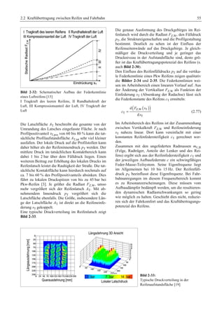 2.2 Kraftübertragung zwischen Reifen und Fahrbahn 55 
Bild 2-32: Schematischer Aufbau der Federkennlinie 
eines Luftreifens [15] 
I Tragkraft des leeren Reifens, II Rundhaltekraft der 
Luft, III Kompressionsanteil der Luft, IV Tragkraft der 
Luft 
Die Latschfläche AT beschreibt die gesamte von der 
Umrandung des Latsches eingefasste Fläche. Je nach 
Profilpositivanteil ιT,pos von 60 bis 80 % kann die tat-sächliche 
Profilaufstandsfläche AT,tat sehr viel kleiner 
ausfallen. Der lokale Druck auf die Profilstollen kann 
daher höher als der Reifeninnendruck pT werden. Der 
mittlere Druck im tatsächlichen Kontaktbereich kann 
dabei 1 bis 2 bar über dem Fülldruck liegen. Einen 
weiteren Beitrag zur Erhöhung des lokalen Drucks im 
Reifenlatsch leistet die Rauhigkeit der Straße. Die tat-sächliche 
Kontaktfläche kann hierdurch nochmals auf 
ca. 7 bis 60 % des Profilpositivanteils absinken. Dies 
führt zu lokalen Druckspitzen von bis zu 45 bar bei 
Pkw-Reifen [3]. Je größer die Radlast FZ,W, umso 
mehr vergrößert sich der Reifenlatsch AT. Mit ab-nehmendem 
Innendruck pT vergrößert sich die 
Latschfläche ebenfalls. Die Größe, insbesondere Län-ge 
der Latschfläche AT ist direkt an die Reifeneinfe-derung 
sT gekoppelt. 
Eine typische Druckverteilung im Reifenlatsch zeigt 
Bild 2-33. 
Die genaue Ausformung des Druckgebirges im Rei-fenlatsch 
wird durch die Radlast FZ,W, den Fülldruck 
pT, die Struktureigenschaften und die Profilgestaltung 
bestimmt. Deutlich zu sehen ist der Einfluss der 
Reifenseitenwände auf das Druckgebirge. Je gleich-mäßiger 
die Druckverteilung und je geringer das 
Druckniveau in der Aufstandsfläche sind, desto grö-ßer 
ist das Kraftübertragungspotenzial des Reifens (s. 
auch Bild 2-30). 
Den Einfluss des Reifenfülldrucks pT auf die vertika-le 
Federkennlinie eines Pkw Reifens zeigen qualitativ 
die Bilder 2-34 und 2-35. Die Federkennlinien wei-sen 
im Arbeitsbereich einen linearen Verlauf auf. Aus 
der Änderung der Vertikallast FZ,W als Funktion der 
Einfederung sT (Absenkung der Radachse) lässt sich 
die Federkonstante des Reifens cT ermitteln: 
( ( )) Z,W T 
T 
F s 
= (2.77) 
T 
d 
d 
c 
s 
Im Arbeitsbereich des Reifens ist der Zusammenhang 
zwischen Vertikalkraft FZ,W und Reifeneinfederung 
sT nahezu linear. Dort kann vereinfacht mit einer 
konstanten Reifenfedersteifigkeit cT gerechnet wer-den. 
Zusammen mit den ungefederten Radmassen mU,R 
(Felge, Radträger, Anteile der Lenker und des Rei-fens) 
ergibt sich aus der Reifenfedersteifigkeit cT und 
der jeweiligen Aufbaufederrate c ein schwingfähiges 
Feder-Masse-Teilsystem. Seine Eigenfrequenz liegt 
im Allgemeinen bei 10 bis 15 Hz. Der Reifenfüll-druck 
pT beeinflusst diese Eigenfrequenz. Bei Fahr-bahnanregungen 
im diesem Frequenzbereich kommt 
es zu Resonanzerscheinungen. Diese müssen vom 
Aufbaudämpfer bedämpft werden, um die resultieren-den 
dynamischen Radlastschwankungen so gering 
wie möglich zu halten. Geschieht dies nicht, reduzie-ren 
sich der Fahrkomfort und das Kraftübertragungs-potenzial 
des Reifens. 
Bild 2-33: 
Typische Druckverteilung in der 
Reifenaufstandsfläche [19] 
 
