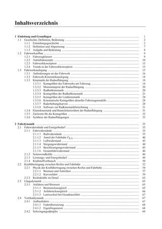 Inhaltsverzeichnis 
1 Einleitung und Grundlagen ....................................................................................................................... 1 
1.1 Geschichte, Definition, Bedeutung ...................................................................................................... 2 
1.1.1 Entstehungsgeschichte ............................................................................................................. 2 
1.1.2 Definition und Abgrenzung ..................................................................................................... 7 
1.1.3 Aufgabe und Bedeutung .......................................................................................................... 8 
1.2 Fahrwerkaufbau ................................................................................................................................... 9 
1.2.1 Fahrzeugklassen ...................................................................................................................... 9 
1.2.2 Antriebskonzepte ..................................................................................................................... 10 
1.2.3 Fahrwerkkonzeption ................................................................................................................ 13 
1.2.4 Trends in der Fahrwerkkonzeption .......................................................................................... 13 
1.3 Fahrwerkauslegung ............................................................................................................................. 15 
1.3.1 Anforderungen an das Fahrwerk .............................................................................................. 16 
1.3.2 Fahrwerk-Kinematikauslegung ................................................................................................ 18 
1.3.3 Kinematik der Radaufhängung ................................................................................................ 18 
1.3.3.1 Kenngrößen des Fahrwerks am Fahrzeug .................................................................. 18 
1.3.3.2 Momentanpole der Radaufhängung .......................................................................... 20 
1.3.3.3 Radhubkinematik ...................................................................................................... 20 
1.3.3.4 Kenngrößen der Radhubkinematik ............................................................................ 21 
1.3.3.5 Kenngrößen der Lenkkinematik ................................................................................ 24 
1.3.3.6 Kinematische Kenngrößen aktueller Fahrzeugsmodelle ............................................ 28 
1.3.3.7 Raderhebungskurven ................................................................................................. 28 
1.3.3.8 Software zur Radkinematikberechnung ..................................................................... 31 
1.3.4 Elastokinematik und Bauteilelastizitäten der Radaufhängung ................................................. 31 
1.3.5 Zielwerte für die Kenngrößen .................................................................................................. 32 
1.3.6 Synthese der Radaufhängungen ............................................................................................... 33 
2 Fahrdynamik .............................................................................................................................................. 35 
2.1 Fahrwiderstände und Energiebedarf .................................................................................................... 35 
2.1.1 Fahrwiderstände ...................................................................................................................... 35 
2.1.1.1 Radwiderstände ......................................................................................................... 35 
2.1.1.2 Anteil der Fahrbahn FR,Tr .......................................................................................... 40 
2.1.1.3 Luftwiderstand .......................................................................................................... 43 
2.1.1.4 Steigungswiderstand ................................................................................................. 44 
2.1.1.5 Beschleunigungswiderstand ...................................................................................... 45 
2.1.1.6 Gesamtfahrwiderstand ............................................................................................... 46 
2.1.2 Seitenwindkräfte ...................................................................................................................... 46 
2.1.3 Leistungs- und Energiebedarf .................................................................................................. 49 
2.1.4 Kraftstoffverbrauch ................................................................................................................. 50 
2.2 Kraftübertragung zwischen Reifen und Fahrbahn ............................................................................... 52 
2.2.1 Physik der Kraftübertragung zwischen Reifen und Fahrbahn .................................................. 54 
2.2.1.1 Bremsen und Antreiben ............................................................................................. 57 
2.2.1.2 Kurvenfahrt ............................................................................................................... 59 
2.2.2 Reifenkräfte im Detail ............................................................................................................. 63 
2.3 Längsdynamik ..................................................................................................................................... 65 
2.3.1 Anfahren und Bremsen ............................................................................................................ 65 
2.3.1.1 Bremsnickausgleich .................................................................................................. 65 
2.3.1.2 Anfahrnickausgleich ................................................................................................. 66 
2.3.1.3 Lastwechsel bei Geradeausfahrt ................................................................................ 67 
2.4 Vertikaldynamik .................................................................................................................................. 67 
2.4.1 Aufbaufedern ........................................................................................................................... 67 
2.4.1.1 Federübersetzung ...................................................................................................... 68 
2.4.1.2 Eigenfrequenzen ........................................................................................................ 68 
2.4.2 Schwingungsdämpfer .............................................................................................................. 69 
 