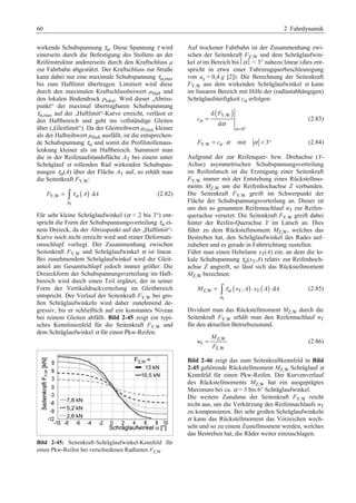 60 2 Fahrdynamik 
wirkende Schubspannung τα. Diese Spannung τ wird 
einerseits durch die Befestigung des Stollens an der 
Reifenstruktur andererseits durch den Kraftschluss μ 
zur Fahrbahn abgestützt. Der Kraftschluss zur Straße 
kann dabei nur eine maximale Schubspannung τα,max 
bis zum Haftlimit übertragen. Limitiert wird diese 
durch den maximalen Kraftschlussbeiwert μHaft und 
den lokalen Bodendruck plokal. Wird dieser „Abriss-punkt“ 
der maximal übertragbaren Schubspannung 
τα,max auf der „Haftlimit“-Kurve erreicht, verlässt er 
den Haftbereich und geht ins vollständige Gleiten 
über („Gleitlimit“). Da der Gleitreibwert μGleit kleiner 
als der Haftreibwert μHaft ausfällt, ist die entsprechen-de 
Schubspannung τα und somit die Profilstollenaus-lenkung 
kleiner als im Haftbereich. Summiert man 
die in der Reifenaufstandsfläche AT bei einem unter 
Schräglauf α rollenden Rad wirkenden Schubspan-nungen 
τα(A) über der Fläche AT auf, so erhält man 
die Seitenkraft FY,W: 
( ) 
F Y,W = ³ τα A ⋅ d 
A (2.82) 
A 
T 
Für sehr kleine Schräglaufwinkel (α  2 bis 3°) ent-spricht 
die Form der Schubspannungsverteilung τα ei-nem 
Dreieck, da der Abrisspunkt auf der „Haftlimit“- 
Kurve noch nicht erreicht wird und reiner Deformati-onsschlupf 
vorliegt. Der Zusammenhang zwischen 
Seitenkraft FY,W und Schräglaufwinkel α ist linear. 
Bei zunehmendem Schräglaufwinkel wird der Gleit-anteil 
am Gesamtschlupf jedoch immer größer. Die 
Dreieckform der Schubspannungsverteilung im Haft-bereich 
wird durch einen Teil ergänzt, der in seiner 
Form der Vertikaldruckverteilung im Gleitbereich 
entspricht. Der Verlauf der Seitenkraft FY,W bei gro-ßen 
Schräglaufwinkeln wird daher zunehmend de-gressiv, 
bis er schließlich auf ein konstantes Niveau 
bei reinem Gleiten abfällt. Bild 2-45 zeigt ein typi-sches 
Kennlinienfeld für die Seitenkraft FY,W und 
dem Schräglaufwinkel α für einen Pkw-Reifen. 
Bild 2-45: Seitenkraft-Schräglaufwinkel-Kennfeld für 
einen Pkw-Reifen bei verschiedenen Radlasten FZ,W 
Auf trockener Fahrbahn ist der Zusammenhang zwi-schen 
der Seitenkraft FY,W und dem Schräglaufwin-kel 
α im Bereich bis⏐α⏐  3° nahezu linear (dies ent-spricht 
in etwa einer Fahrzeugquerbeschleunigung 
von ay = 0,4 g [2]). Die Berechnung der Seitenkraft 
FY,W aus dem wirkenden Schräglaufwinkel α kann 
im linearen Bereich mit Hilfe der (radlastabhängigen) 
Schräglaufsteifigkeit cα erfolgen: 
( Y,W) 
= (2.83) 
0 
d 
F 
d 
cα 
α 
α 
= ° 
FY,W = cα ⋅α mit α  3° (2.84) 
Aufgrund der zur Reifenquer- bzw. Drehachse (Y-Achse) 
asymmetrischen Schubspannungsverteilung 
im Reifenlatsch ist die Erzeugung einer Seitenkraft 
FY,W immer mit der Entstehung eines Rückstellmo-ments 
MZ,W um die Reifenhochachse Z verbunden. 
Die Seitenkraft FY,W greift im Schwerpunkt der 
Fläche der Schubspannungsverteilung an. Dieser ist 
um den so genannten Reifennachlauf nT zur Reifen-querachse 
versetzt. Die Seitenkraft FY,W greift dabei 
hinter der Reifen-Querachse Y im Latsch an. Dies 
führt zu dem Rückstellmoment MZ,W, welches das 
Bestreben hat, den Schräglaufwinkel des Rades auf-zuheben 
und es gerade in Fahrtrichtung zustellen. 
Führt man einen Hebelarm xT(A) ein, an dem die lo-kale 
Schubspannung τα(xT,A) relativ zur Reifenhoch-achse 
Z angreift, so lässt sich das Rückstellmoment 
MZ,W berechnen: 
( ) ( ) 
M Z,W = ³ τα x T, A ⋅ x T A ⋅ d 
A (2.85) 
A 
T 
Dividiert man das Rückstellmoment MZ,W durch die 
Seitenkraft FY,W erhält man den Reifennachlauf nT 
für den aktuellen Betriebszustand. 
Z,W 
T 
M 
= (2.86) 
Z,W 
n 
F 
Bild 2-46 zeigt das zum Seitenkraftkennfeld in Bild 
2-45 gehörende Rückstellmoment MZ,W Schräglauf α 
Kennfeld für einen Pkw-Reifen. Der Kurvenverlauf 
des Rückstellmoments MZ,W hat ein ausgeprägtes 
Maximum bei ca. α = 3 bis 6° Schräglaufwinkel. 
Die weitere Zunahme der Seitenkraft FY,W reicht 
nicht aus, um die Verkürzung des Reifennachlaufs nT 
zu kompensieren. Bei sehr großen Schräglaufwinkeln 
α kann das Rückstellmoment das Vorzeichen wech-seln 
und so zu einem Zustellmoment werden, welches 
das Bestreben hat, die Räder weiter einzuschlagen. 
 
