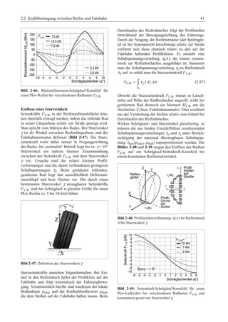 2.2 Kraftübertragung zwischen Reifen und Fahrbahn 61 
Bild 2-46: Rückstellmoment-Schräglauf-Kennfeld für 
einen Pkw-Reifen bei verschiedenen Radlasten FZ,W 
Einfluss eines Sturzwinkels 
Seitenkräfte FY,W in der Reifenaufstandsfläche kön-nen 
ebenfalls erzeugt werden, indem das rollende Rad 
in seiner Längsebene relativ zur Straße geneigt wird. 
Man spricht vom Stürzen des Rades. Der Sturzwinkel 
γ ist als Winkel zwischen Reifenlängsebene und der 
Fahrbahnnormalen definiert (Bild 2-47). Die Sturz-seitenkraft 
wirkt dabei immer in Neigungsrichtung 
des Rades. Im „normalen“ Betrieb liegt bis ca. γ = 10° 
Sturzwinkel ein nahezu linearer Zusammenhang 
zwischen der Seitenkraft FY,W und dem Sturzwinkel 
γ vor. Ursache sind die relativ kleinen Profil-verformungen 
und die damit verbundenen geringeren 
Schubspannungen τγ 
. Beim geradeaus rollenden, 
gestürzten Rad liegt fast ausschließlich Deformati-onsschlupf 
und kein Gleiten vor. Die durch einen 
bestimmten Sturzwinkel γ erzeugbaren Seitenkräfte 
FY,W sind bei Schräglauf α gleicher Größe für einen 
Pkw-Reifen ca. 5 bis 10-fach höher. 
Bild 2-47: Definition des Sturzwinkels γ 
Sturzseitenkräfte entstehen folgendermaßen: Bei Ein-lauf 
in den Reifenlatsch haftet der Profilklotz auf der 
Fahrbahn und folgt kinematisch der Fahrzeugbewe-gung. 
Verantwortlich hierfür sind wiederum der lokale 
Bodendruck plokal und der Kraftschlussbeiwert μHaft, 
die dem Stollen auf der Fahrbahn haften lassen. Beim 
Durchlaufen des Reifenlatsches folgt der Profilstollen 
fortwährend der Bewegungsrichtung des Fahrzeugs. 
Durch die Neigung der Reifenstruktur (der Reifengür-tel 
ist bei Seitenansicht kreisförmig) relativ zur Straße 
verformt sich diese elastisch relativ zu den auf der 
Fahrbahn haftenden Profilklötzen. Es entsteht eine 
Schubspannungsverteilung τγ 
(A), die immer symme-trisch 
zur Reifenhochachse ausgebildet ist. Summiert 
man die Schubspannungsverteilung τγ 
im Reifenlatsch 
AT auf, so erhält man die Sturzseitenkraft FY,W: 
( ) 
F Y,W = ³ τγ A ⋅ d 
A (2.87) 
A 
T 
Obwohl die Sturzseitenkraft FY,W immer in Latsch-mitte 
auf Höhe der Radhochachse angreift, wirkt bei 
γ 
gestürztem Rad τdennoch ein Moment MZ,W um die 
Hochachse Z (hier: Fahrbahnnormale). Dies resultiert 
aus der Verdrehung der Stollen relativ zum Gürtel bei 
Durchlaufen des Reifenlatsches. 
Wirken Schräglauf- und Sturzwinkel gleichzeitig, so 
müssen die aus beiden Einzeleffekten resultierenden 
Schubspannungsverteilungen τα und unter Berück-sichtigung 
der maximal übertragbaren Schubspan-nung 
τmax(plokal, μHaft) superpositioniert werden. Die 
Bilder 2-48 und 2-49 zeigen den Einfluss der Radlast 
FZ,W auf ein Schräglauf-Seitenkraft-Kennfeld bei 
einem konstanten Reifensturzwinkel. 
Bild 2-48: Profilstollenverformung τγ 
(A) im Reifenlatsch 
A bei Sturzwinkel γ 
Bild 2-49: Seitenkraft-Schräglauf-Kennfeld für einen 
Pkw-Luftreifen bei verschiedenen Radlasten FZ,W und 
konstantem positivem Sturzwinkel γ 
 