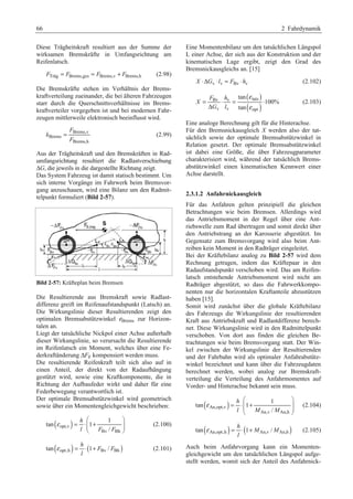 66 2 Fahrdynamik 
Diese Trägheitskraft resultiert aus der Summe der 
wirksamen Bremskräfte in Umfangsrichtung am 
Reifenlatsch. 
Träg F = FBrems,ges = FBrems,v + FBrems,h (2.98) 
Die Bremskräfte stehen im Verhältnis der Brems-kraftverteilung 
zueinander, die bei älteren Fahrzeugen 
starr durch die Querschnittsverhältnisse im Brems-kraftverteiler 
vorgegeben ist und bei modernen Fahr-zeugen 
mittlerweile elektronisch beeinflusst wird. 
F 
Brems,v 
Brems 
= (2.99) 
Brems,h 
k 
F 
Aus der Trägheitskraft und den Bremskräften in Rad-umfangsrichtung 
resultiert die Radlastverschiebung 
ΔG, die jeweils in die dargestellte Richtung zeigt. 
Das System Fahrzeug ist damit statisch bestimmt. Um 
sich interne Vorgänge im Fahrwerk beim Bremsvor-gang 
anzuschauen, wird eine Bilanz um den Radmit-telpunkt 
formuliert (Bild 2-57). 
Bild 2-57: Kräfteplan beim Bremsen 
Die Resultierende aus Bremskraft sowie Radlast-differenz 
greift im Reifenaufstandspunkt (Latsch) an. 
Die Wirkungslinie dieser Resultierenden zeigt den 
optimalen Bremsabstützwinkel εBrems zur Horizon-talen 
an. 
Liegt der tatsächliche Nickpol einer Achse außerhalb 
dieser Wirkungslinie, so verursacht die Resultierende 
im Reifenlatsch ein Moment, welches über eine Fe-derkraftänderung 
ΔFF kompensiert werden muss. 
Die resultierende Reifenkraft teilt sich also auf in 
einen Anteil, der direkt von der Radaufhängung 
gestützt wird, sowie eine Kraftkomponente, die in 
Richtung der Aufbaufeder wirkt und daher für eine 
Federbewegung verantwortlich ist. 
Der optimale Bremsabstützwinkel wird geometrisch 
sowie über ein Momentengleichgewicht beschrieben: 
( ) opt,v 
1 
h 
l F F 
Bv Bh 
tan 1 
/ 
ε 
§ · 
= ⋅¨¨ + ¸¸ 
© ¹ 
(2.100) 
tan( ) h 
opt,h (1 Bv / Bh ) 
ε = ⋅ + F F 
(2.101) 
l 
Eine Momentenbilanz um den tatsächlichen Längspol 
L einer Achse, der sich aus der Konstruktion und der 
kinematischen Lage ergibt, zeigt den Grad des 
Bremsnickausgleichs an. [15] 
X ⋅ΔGv ⋅ lv = FBv ⋅ hv (2.102) 
( ) 
( ) 
tan 
Bv v tats 
v v opt 
100% 
tan 
F h 
X 
G l 
ε 
ε 
= ⋅ = ⋅ 
Δ 
(2.103) 
Eine analoge Berechnung gilt für die Hinterachse. 
Für den Bremsnickausgleich X werden also der tat-sächlich 
sowie der optimale Bremsabstützwinkel in 
Relation gesetzt. Der optimale Bremsabstützwinkel 
ist dabei eine Größe, die über Fahrzeugparameter 
charakterisiert wird, während der tatsächlich Brems-abstützwinkel 
einen kinematischen Kennwert einer 
Achse darstellt. 
2.3.1.2 Anfahrnickausgleich 
Für das Anfahren gelten prinzipiell die gleichen 
Betrachtungen wie beim Bremsen. Allerdings wird 
das Antriebsmoment in der Regel über eine Ant-riebswelle 
zum Rad übertragen und somit direkt über 
den Antriebstrang an der Karosserie abgestützt. Im 
Gegensatz zum Bremsvorgang wird also beim Ant-reiben 
kein Moment in den Radträger eingeleitet. 
Bei der Kräftebilanz analog zu Bild 2-57 wird dem 
Rechnung getragen, indem das Kräftepaar in den 
Radaufstandspunkt verschoben wird. Das am Reifen-latsch 
entstehende Antriebsmoment wird nicht am 
Radträger abgestützt, so dass die Fahrwerkkompo-nenten 
nur die horizontalen Kraftanteile abzustützen 
haben [15]. 
Somit wird zunächst über die globale Kräftebilanz 
des Fahrzeugs die Wirkungslinie der resultierenden 
Kraft aus Antriebskraft und Radlastdifferenz berech-net. 
Diese Wirkungslinie wird in den Radmittelpunkt 
verschoben. Von dort aus finden die gleichen Be-trachtungen 
wie beim Bremsvorgang statt. Der Win-kel 
zwischen der Wirkungslinie der Resultierenden 
und der Fahrbahn wird als optimaler Anfahrabstütz-winkel 
bezeichnet und kann über die Fahrzeugdaten 
berechnet werden, wobei analog zur Bremskraft-verteilung 
die Verteilung des Anfahrmomentes auf 
Vorder- und Hinterachse bekannt sein muss. 
( ) An,opt,v 
1 
h 
l M M 
An,v An,h 
tan 1 
/ 
ε 
§ · 
= ⋅¨¨ + ¸¸ 
© ¹ 
(2.104) 
( ) h 
tan ( 1 / ) An,opt,h An,v An,h 
ε = ⋅ + M M 
(2.105) 
l 
Auch beim Anfahrvorgang kann ein Momenten-gleichgewicht 
um den tatsächlichen Längspol aufge-stellt 
werden, womit sich der Anteil des Anfahrnick- 
 