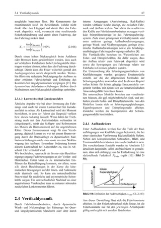 2.4 Vertikaldynamik 67 
ausgleichs berechnen lässt. Die Komponente der 
resultierenden Kraft im Reifenlatsch, welche nicht 
direkt über den Längspol und damit über das Fahr-werk 
abgestützt wird, verursacht eine resultierende 
Federkraftänderung und damit einen Federweg, der 
das Fahrzeug nicken lässt. 
( ) 
An,tats,v 
( ) 
v 
An,opt,v 
tan 
100% 
tan 
X 
ε 
ε 
= ⋅ (2.106) 
Durch einen hohen Nickausgleich beim Anfahren 
oder Bremsen kann gewährleistet werden, dass auch 
auf schlechten Fahrbahnen hohe Umfangskräfte über-tragen 
werden können, ohne dass die Federung durch-schlägt. 
Damit kann die Feder weiterhin gemäß den 
Auslegungszielen weich dargestellt werden. Weiter-hin 
führt eine reduzierte Nickneigung des Aufbaus zu 
einer erhöhten Fahrsicherheit und Erhöhung des 
Komforts bei längsdynamischen Vorgängen [21]. Die 
dynamischen Achslastverschiebungen bleiben durch 
Maßnahmen zum Nickausgleich allerdings unberührt. 
2.3.1.3 Lastwechsel bei Geradeausfahrt 
Ähnliche Aspekte wie bei einer Bremsung des Fahr-zeugs 
sind auch bei einem Lastwechsel bei Gerade-ausfahrt 
zu sehen. Als Lastwechsel wird der Moment 
bezeichnet, in dem der Fahrer das Gaspedal verlässt 
bzw. dieses ruckartig drosselt. Wenn dabei der Trieb-strang 
noch mit den Antriebsrädern verbunden ist 
(eingekuppelt), wirkt das Schlepp- und Reibmoment 
des Motors als Bremsmoment auf die angetriebenen 
Räder. Dieses Bremsmoment sorgt für eine Verzö-gerung, 
dadurch kommt es wie bei einem Bremsvor-gang 
durch die Bremsanlage zu dynamischen Rad-lastverschiebungen 
nach vorn sowie zu einer Nickbe-wegung 
des Aufbaus. Besondere Bedeutung kommt 
diesem Lastwechsel bei Kurvenfahrt zu, was in Ab-schnitt 
2.6.1 erläutert wird. 
Wie beschrieben, verursacht ein Brems- oder Beschleu-nigungsvorgang 
Federbewegungen an der Vorder- und 
Hinterachse. Dabei kann es zu kinematischen Ein-flüssen 
der Radaufhängung kommen, vor allem, wenn 
z.B. durch Beschleunigen in der Kurve die kine-matischen 
Bewegungen auf der Innen- und Außenseite 
nicht identisch sind. So kann ein unterschiedlicher 
Sturzwinkel für zusätzliche und asymmetrische Seiten-kräfte 
sorgen. Ein unterschiedlicher Nachlauf an einer 
angetriebenen Vorderachse kann zu mitunter störenden 
zusätzlichen Lenkmomenten führen. 
2.4 Vertikaldynamik 
Durch Fahrbahnunebenheiten, durch dynamische 
Wank- und Nickvorgänge des Fahrzeugs bei Quer-und 
längsdynamischen Manövern oder aber durch 
interne Anregungen (Antriebstrang, Rad-Reifen) 
werden vertikale Kräfte erzeugt, die zwischen Fahr-werk 
und Aufbau wirken. Vor allem die resultieren-den 
Kräfte aus Fahrbahnunebenheiten erzeugen verti-kale 
Störgrößeneinträge in das Fahrzeugschwing-system. 
Ziele einer gelungenen Vertikaldynamik sind 
unter anderem geringe Aufbaubeschleunigungen, 
geringe Wank- und Nickbewegungen, geringe dyna-mische 
Radlastschwankungen sowie ein beladungs-unabhängiges 
Fahrzeugschwingungsverhalten [4]. 
Die Vertikalkräfte bestehen im Wesentlichen aus 
Feder- und Dämpferkräften, die dafür sorgen, dass 
der Aufbau relativ zum Fahrwerk abgestützt wird 
sowie die Bewegungen des Fahrzeugs relativ zur 
Fahrbahn in Grenzen gehalten werden. 
Zur Untersuchung des Schwingungsverhaltens von 
Kraftfahrzeugen werden geeignete Ersatzmodelle 
erstellt, auf die die allgemeinen Methoden der 
Schwingungslehre anwendbar sind. In diesem Kapitel 
sollen Schritt für Schritt gängige Ersatzmodelle vor-gestellt 
werden, mit denen sich die unterschiedlichen 
Anwendungsfälle berechnen lassen. 
Die untersuchten Modelle bestehen aus verschiede-nen 
Massen, die ggf. trägheitsbehaftet sind, und ent-halten 
jeweils Feder- und Dämpferelemente. Aus den 
Modellen lassen sich so Schwingungsgleichungen, 
Eigenfrequenzen und Dämpfungsmaße ableiten. 
Zunächst werden die Komponenten der Schwin-gungsmodelle 
beschrieben. 
2.4.1 Aufbaufedern 
Unter Aufbaufedern werden hier die Teile der Rad-aufhängungen 
von Kraftfahrzeugen behandelt, die bei 
einer elastischen Verformung Rückstellkräfte liefern. 
Neben den konventionellen Schrauben-, Blatt- und 
Torsionsstabfedern können dies auch Gasfedern sein. 
Die verschiedenen Bauteile werden in Abschnitt 3.5 
detailliert dargestellt. Allen Aufbaufedern ist gemein-sam, 
dass sich abhängig von der Einfederung Δz eine 
rückstellende Federkraft FFeder ergibt [15] (Bild 2- 
58). 
Bild 2-58: Definition der Federsteifigkeit cFeder (Gl. 2.107) 
Aus dieser Darstellung lässt sich die Federkonstante 
ableiten. Ist der Federkraftverlauf nicht linear, ist die 
Federkonstante nur für den jeweiligen Arbeitspunkt 
gültig und ergibt sich aus dem Gradienten: 
 
