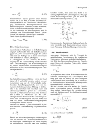 68 2 Fahrdynamik 
Feder 
d 
d 
F 
c 
= (2.107) 
z 
Schraubenfedern weisen generell einen linearen 
Verlauf auf, es sei denn, es werden besondere kon-struktive 
Merkmale wie veränderliche Schraubenstei-gung, 
veränderlicher Windungsdurchmesser oder 
Ähnliches eingestellt. Dann sind auch mit Schrauben-federn 
nichtlineare Federkennungen erreichbar. 
Für die Gleichungen der Schwingungslehre wird für 
Fahrzeuge mit Schraubenfedern oftmals verein-fachend 
eine konstante Federsteifigkeit verwendet. 
Damit gilt mit dem Einfederweg Δf: 
FFeder = cFeder ⋅ΔfFeder (2.108) 
2.4.1.1 Federübersetzung 
Generell sind die Aufbaufedern in die Radaufhängung 
integriert. Im Normalfall stützt sich die Feder einerseits 
gegen den Aufbau und andererseits gegen den Lenker 
oder direkt am Radträger ab, an dessen achsseitigem 
Ende die Radlast als äußere Kraft angreift. 
In Abhängigkeit von der Kinematik der Radauf-hängung 
und der Federanordnung besteht zwischen 
einer Einfederbewegung des Radaufstandspunktes 
ΔzR und der entsprechenden Zusammendrückung der 
Aufbaufeder Δf bei Einzelradaufhängungen ein Über-setzungsverhältnis 
i: 
= Δ 
Δ 
f 
R 
i 
z 
(2.109) 
Das Federübersetzungsverhältnis i ist in der Regel 
kleiner als 1 und nicht konstant, sondern von der 
momentanen Lage der als Getriebeglieder aufzu-fassenden 
Radaufhängungsbauteile, also vom mo-mentanen 
Einfederungszustand abhängig. In der Lite-ratur 
ist die Definition nicht einheitlich. Daher sind 
Übersetzungsverhältnisse größer als 1 anzutreffen, 
wenn Gl. (2.109) reziprok verwendet wird. Es ist aus 
dem Kontext zu entscheiden, wie das Über-setzungsverhältnis 
definiert ist. Das Übersetzungsver-hältnis 
kann sowohl analytisch für einen Punkt, oder 
aber aus einem Kinematikberechnungsprogramm 
rechnergestützt ermittelt werden. 
Zwischen der Radlast FR und der Federkraft FF be-steht 
mit dieser Hebelübersetzung i folgendes Gleich-gewicht: 
R 
F 
F 
F 
= (2.110) 
i 
Ähnlich wie bei der Bestimmung der Federsteifigkeit 
kann nun also über das Übersetzungsverhältnis auch 
die radbezogene Federsteifigkeit als lokale Steigung 
der resultierenden Federkraft über dem Federweg 
berechnet werden, denn (nur) diese fließt in die 
schwingungstechnischen Gleichungen ein. Bei gege-benem 
Übersetzungsverhältnis gilt für einen be-stimmten 
Einfederungszustand zR [15]: 
= = ⋅ 
d F R d( F F 
i 
) 
d d 
d d 
d d 
d d d 
d d d 
radbezogen 
R R 
F 
F 
= ⋅+ ⋅ 
R R 
F 
F 
= ⋅ ⋅+ ⋅ 
R R 
2 
F 
= ⋅ + ⋅ 
R 
d 
d 
c 
z z 
F i 
i F 
z z 
F f i 
i F 
f z z 
i 
c i F 
z 
(2.111) 
Eine progressive Kennlinie der Federung kann also 
unter Umständen auch durch entsprechende kinema-tische 
Auslegung der Radaufhängung erzielt werden. 
2.4.1.2 Eigenfrequenzen 
Interessante Erkenntnisse zeigt der Vergleich der 
prinzipbedingten Eigenfrequenzen der verschiedenen 
Federarten vor allem unter veränderlicher Beladung. 
Mit Hilfe der allgemeinen Berechnung der Eigenfre-quenz 
können die einzelnen Federn näher charak-terisiert 
werden. 
c 
m 
ω = (2.112) 
Im allgemeinen Fall weisen Stahlfederbauarten eine 
konstante Federsteifigkeit auf. Eine steigende Bela-dung 
geht über die anteilig zu berücksichtigende 
Masse m linear in die Berechnung ein, so dass effek-tiv 
die Eigenfrequenz bei steigender Beladung mit der 
Quadratwurzel der Beladung sinkt. 
Bei der Luftfeder kann diese Varianz der Eigenfre-quenz 
prinzipbedingt nahezu verhindert werden. 
Dazu wird die Federsteifigkeit der Luftfeder ermittelt 
sowie die Beladung durch den Luftfederinnendruck 
ausgedrückt [15]. 
c cg 
m p p A 
e ( a 
) 
ω = = ⋅ 
− ⋅ 
(2.113) 
Mit 
= ⋅ ⋅ ⋅ (2.114) 
th 
( ) ( ) 
l 
c f A n p f 
h 
und der theoretischen Federhöhe 
th 
V( f ) 
h 
= (2.115) 
A 
ergibt sich 
 