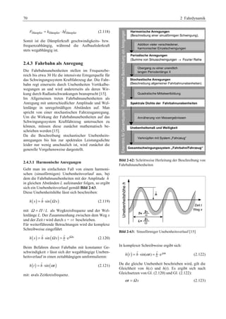 70 2 Fahrdynamik 
Dämpfer Dämpfer Dämpfer F k f = ⋅Δ 
(2.118) 
Somit ist die Dämpferkraft geschwindigkeits- bzw. 
frequenzabhängig, während die Aufbaufederkraft 
stets wegabhängig ist. 
2.4.3 Fahrbahn als Anregung 
Die Fahrbahnunebenheiten stellen im Frequenzbe-reich 
bis etwa 30 Hz die intensivste Erregerquelle für 
das Schwingungssystem Kraftfahrzeug dar. Die Fahr-bahn 
regt einerseits durch Unebenheiten Vertikalbe-wegungen 
an und wird andererseits als deren Wir-kung 
durch Radlastschwankungen beansprucht [15]. 
Im Allgemeinen treten Fahrbahnunebenheiten als 
Anregung mit unterschiedlicher Amplitude und Wel-lenlänge 
in unregelmäßigen Abständen auf. Man 
spricht von einer stochastischen Fahrzeuganregung. 
Um die Wirkung der Fahrbahnunebenheiten auf das 
Schwingungssystem Kraftfahrzeug untersuchen zu 
können, müssen diese zunächst mathematisch be-schrieben 
werden [15]. 
Da die Beschreibung stochastischer Unebenheits-anregungen 
bis hin zur spektralen Leistungsdichte 
leider nur wenig anschaulich ist, wird zunächst die 
generelle Vorgehensweise dargestellt. 
2.4.3.1 Harmonische Anregungen 
Geht man im einfachsten Fall von einem harmoni-schen 
(sinusförmigen) Unebenheitsverlauf aus, bei 
dem die Fahrbahnunebenheiten mit der Amplitude ˆh 
in gleichen Abständen L aufeinander folgen, so ergibt 
sich ein Unebenheitsverlauf gemäß Bild 2-63. 
Diese Unebenheitshöhe lässt sich beschreiben: 
h(x) = hˆ ⋅sin(Ω x) (2.119) 
mit Ω =Π / L als Wegkreisfrequenz und der Wel-lenlänge 
L. Der Zusammenhang zwischen dem Weg x 
und der Zeit t wird durch x = v t beschrieben. 
Für weiterführende Betrachtungen wird die komplexe 
Schreibweise eingeführt 
h(x) = hˆ ⋅sin(Ω x) = hˆ ⋅ejΩx (2.120) 
Beim Befahren dieser Fahrbahn mit konstanter Ge-schwindigkeit 
v lässt sich der wegabhängige Uneben-heitsverlauf 
in einen zeitabhängigen umformulieren: 
h(t ) = hˆ ⋅sin(ωt ) (2.121) 
mit: ω als Zeitkreisfrequenz. 
Bild 2-62: Schrittweise Herleitung der Beschreibung von 
Fahrbahnunebenheiten 
Bild 2-63: Sinusförmiger Unebenheitsverlauf [15] 
In komplexer Schreibweise ergibt sich: 
h(t ) = hˆ ⋅sin(ωt) = hˆ ⋅e jωt (2.122) 
Da die gleiche Unebenheit beschrieben wird, gilt die 
Gleichheit von h(x) und h(t). Es ergibt sich nach 
Gleichsetzen von Gl. (2.120) und Gl. (2.122): 
ωt =Ω x (2.123) 
 