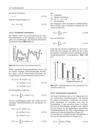 2.4 Vertikaldynamik 71 
und mit der Beziehung 
x = vt (2.124) 
folgt die Zeitkreisfrequenz zu: 
ω Ω = ⋅ = π v 
v 2 
(2.125) 
L 
2.4.3.2 Periodische Unebenheiten 
Der nächste Schritt bei der Beschreibung der Fahr-bahnunebenheiten 
ist der Übergang zu einem nicht 
mehr rein sinusförmigen, aber dennoch periodischen 
Unebenheitsverlauf, Bild 2-64 [15]. 
Bild 2-64: Periodischer Unebenheitsverlauf [15] 
Solche periodische Anregungsfunktionen lassen sich 
als Summe einzelner Sinusschwingungen beschrei-ben. 
Diese wird als Fourier-Reihe bezeichnet. Die 
wegabhängige Unebenheitsfunktion lautet nach [2]. 
( ) ˆ sin 
( ) 
= + ⋅ + 
+ ⋅ + + 
+ ⋅ + + 
Ω ε 
Ω ε 
Ω ε 
h x h h x 
0 1 1 
( ) 
( ) 
ˆ sin 2 ... 
ˆ sin ... 
h x 
h k x 
2 2 
k k 
(2.126) 
Zusammengefasst ergibt sich: 
∞ 
= +¦ ⋅ + (2.127) 
( ) 0 k ( k ) 
h x h h Ω x ε 
1 
ˆ sin 
k 
= 
Aus der wegabhängigen ergibt sich wieder die zeit-abhängige 
Unebenheitsfunktion für periodische An-regungen 
( ) ˆ sin 
( ) 
= + ⋅ + 
+ ⋅ + + 
+ ⋅ + + 
ω ε 
ω ε 
ω ε 
h t h h t 
0 1 1 
( ) 
( ) 
ˆ sin 2 ... 
ˆ sin ... 
h t 
h kt 
2 2 
k k 
(2.128) 
∞ 
= +¦ ⋅ + (2.129) 
( ) 0 k ( k ) 
h t h h ωt ε 
1 
ˆ sin 
k 
= 
mit: 
k 
ˆh 
Amplitude 
ε k Phasenverschiebung 
Ω = Π / X , ω = v ⋅Ω 
X Periodenlänge 
Die Erregungen durch periodische Fahrbahnuneben-heiten 
können auch in komplexer Schreibweise for-muliert 
werden [13]. 
( ) jk x 
=¦ ⋅ (2.130) 
k 
∞ 
h x h 
1 
ˆ e 
k 
Ω 
= 
bzw. im Zeitbereich 
∞ 
=¦ ⋅ (2.131) 
( ) jk t 
k 
h t h 
1 
ˆ e 
k 
ω 
= 
ˆh 
Trägt man die einzelnen Amplituden k 
der Fourier- 
Reihe über der Frequenz auf, ergibt sich das zu dem 
periodischen Unebenheitsverlauf gehörende diskrete 
Amplitudenspektrum (Linienspektrum) Bild 2-65 
[15]. 
Bild 2-65: Amplitudenspektrum eines periodischen Un-ebenheitsverlaufs 
[15] 
2.4.3.3 Stochastische Unebenheiten 
Auf realen Fahrbahnen gibt es im Allgemeinen kei-nen 
periodischen Unebenheitsverlauf. Um dennoch 
die soeben beschriebenen Funktionen der periodi-schen 
Anregungen zu verwenden, muss man die 
Periodenlänge X stark anwachsen lassen. Im Grenz-fall 
wird die Periodenlänge unendlich groß, dadurch 
wird der Schritt von der regelmäßigen, periodischen 
Unebenheitsfunktion zur völlig unregelmäßigen, sto-chastischen 
Unebenheitsfunktion vollzogen [2]. 
Im Grenzfall der unendlich großen Periodenlänge X 
wird aus der Summenformel ein Integral [22]. 
+∞ 
h(x) hˆ (Ω ) e j xdΩ 
= ³ ⋅ Ω 
(2.132) 
−∞ 
 