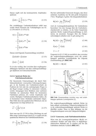 72 2 Fahrdynamik 
Daraus ergibt sich das kontinuierliche Amplituden-spektrum 
ˆ ( ) 1 ( ) e j xd 
π ³ (2.133) 
h Ω = h x ⋅ 
x 
2 
+∞ 
− Ω 
−∞ 
Die zeitabhängige Unebenheitsfunktion erhält man 
wieder durch Einsetzen der Verknüpfungen aus Gl. 
(2.124) und Gl. (2.125) [13]. 
( ) ( ) 
ˆ e d 
³ 
³ 
³ 
= ⋅ 
ˆ 1 e d 
( ) 
( ) 
j t 
j t 
= ⋅ ⋅ 
ˆ e j t 
d 
h t h 
h 
= h 
⋅ 
Ω Ω 
Ω ω 
ω ω 
+∞ 
ω 
−∞ 
+∞ 
ω 
−∞ 
+∞ 
ω 
−∞ 
v 
(2.134) 
Daraus sind folgende Zusammenhänge ersichtlich: 
hˆ (Ω )dΩ = hˆ (ω )dω (2.135) 
( ) ( ) ˆ 1 ˆ h ω = ⋅ h Ω 
v 
(2.136) 
Es ist also wichtig, dass zwischen dem wegfrequenz-abhängigen 
Spektrum und dem zeitfrequenzabhängi-gen 
Spektrum ein Unterschied besteht. 
2.4.3.4 Spektrale Dichte der 
Fahrbahnunebenheiten 
Für theoretische Untersuchungen der durch Fahr-bahnunebenheiten 
verursachten Fahrzeugschwingun-gen 
ist die Kenntnis des Unebenheitsverlaufs als 
Funktion der Zeit oder des zurückgelegten Weges in 
der Regel weniger wichtig. Es interessiert vielmehr, 
welche Anregungen beim Befahren einer unebenen 
Fahrbahn im statistischen Mittel bei bestimmten 
Fahrbahnen auftreten, d.h. welche Amplituden und 
welche Häufigkeit Fahrbahnunebenheiten haben, die 
in bestimmten festen Abständen aufeinander folgen. 
Man bildet dazu den quadratischen Mittelwert, der im 
Allgemeinen wie folgt definiert ist: 
( ) 2 2 
= ³ (2.137) 
0 
1 
d 
T 
g g t t 
T 
Setzt man nun Gl. (2.134) in diese Gleichung ein und 
führt einige Umformungen durch [2], so ergibt sich der 
quadratische Mittelwert der Fahrbahnunebenheiten. 
( ( ))2 
2 
= ³ π (2.138) 
0 
4 ˆ lim d 
T 
h h 
T 
ω ω 
∞ 
→∞ 
Die hier auftretenden Grenzwerte besagen, dass diese 
einfachen Ausdrücke nur für sehr große Zeitspannen 
T bzw. Weglängen X gelten. Die Integrandenfunktion 
( ) ( ( ))2 
= π (2.139) 
Φ ω ω 
h 
4 ˆ lim 
T 
h 
T 
→∞ 
wird als Leistungsdichtespektrum für Unebenheiten 
bezeichnet. Um eine Aussage über die Unebenheits-charakteristik 
zu erhalten, ist die bisher hergeleitete 
spektrale Dichte wegkreisfrequenzabhängig zu defi-nieren, 
da ansonsten Aussagen über die Fahrge-schwindigkeit 
enthalten sind. Es gilt analog [13]: 
( ) ( ( ))2 
= π (2.140) 
Φ Ω Ω 
h 
4 ˆ lim 
X 
h 
X 
→∞ 
( ) ( ) ˆ 1 ˆ h ω = ⋅ h Ω 
v 
(2.141) 
X = v ⋅T (2.142) 
Eingesetzt in Gl. (2.140) ist ersichtlich, dass zwischen 
der wegkreisfrequenzabhängigen sowie der zeitab-hängigen 
spektralen Leistungsdichte der folgende 
Zusammenhang gilt (Bild 2-66): 
Φh (Ω ) = v ⋅Φh (ω ) (2.143) 
Bild 2-66: Zusammenhang zwischen weg- und zeitab-hängiger 
spektraler Leistungsdichte [2] 
Die wegkreisfrequenzabhängige spektrale Dichte (a) 
kann anhand verschiedener Fahrgeschwindigkeiten (b) 
in die zeitkreisfrequenzabhängige spektrale Dichte (c) 
überführt werden. Diese ist dann abhängig von der 
Erregerkreisfrequenz sowie der Fahrgeschwindigkeit. 
2.4.3.5 Gemessene, reale Fahrbahnunebenheiten 
Misst man die Leistungsdichtespektren Φh(Ω) ver-schiedener 
Straßen und trägt diese in doppeltloga-rithmischem 
Maßstab auf, so ergeben sich für alle 
Fahrbahnen ähnliche Verläufe (Bild 2-67). 
 