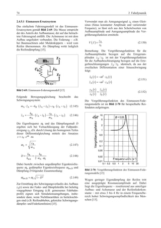 74 2 Fahrdynamik 
2.4.5.1 Einmassen-Ersatzsystem 
Das einfachste Fahrzeugmodell ist das Einmassen- 
Ersatzsystem gemäß Bild 2-69. Die Masse entspricht 
der des Anteils der Aufbaumasse, der auf das betrach-tete 
Fahrzeugrad entfällt. Die Achsmasse ist mit dem 
Aufbau ungefedert verbunden. Die Federung – z.B. 
bei Baumaschinen oder Muldenkippern – wird vom 
Reifen übernommen. Als Dämpfung wirkt lediglich 
die Reifendämpfung [15]. 
Bild 2-69: Einmassen-Federungsmodell [15] 
Folgende Bewegungsgleichung beschreibt das 
Schwingungssystem: 
mA ⋅ zA = −kR ⋅(zA − zE )− cR ⋅(zA − zE ) (2.145) 
k c 
R ( ) R ( ) 
 z = − ⋅ z  − z  − ⋅ z − z 
(2.146) 
A A E A E 
m m 
A A 
Die Eigenfrequenz ωe 
und das Dämpfungsmaß D 
ergeben sich bei Vernachlässigung der Fußpunkt-erregung 
zE, d.h. durch Lösung des homogenen Teiles 
dieser Differentialgleichung mittels des Ansatzes 
t 
= ⋅ zu 
0 z z eω 
R 
e 
A 
c 
m 
ω = (2.147) 
k k 
R R 
krit 2 A e 
D 
= = 
k ⋅ m ⋅ 
ω 
(2.148) 
Dabei besteht zwischen ungedämpfter Eigenkreisfre-quenz 
ωe 
, gedämpfter Eigenkreisfrequenz ωem.D und 
Dämpfung D folgender Zusammenhang: 
2 
ωem.D =ωe 1− D (2.149) 
Zur Ermittlung des Schwingungsverlaufes des Aufbaus 
zA(t) sowie der Feder- und Dämpferkräfte bei beliebig 
vorgegebener Erregung (z.B. gemessenes Fahrbahn-profil) 
eignen sich Simulationsumgebungen, insbe-sondere 
dann, wenn Nichtlinearitäten zu berücksichti-gen 
sind (z.B. Reifenabheben, geknickte Schwingungs-dämpfer- 
und Federkennlinien) [15]. 
Verwendet man als Anregungssignal zE einen Gleit-sinus 
(Sinus konstanter Amplitude und variierender 
Frequenz), so lässt sich aus den Scheitelwerten von 
Aufbauamplitude und Anregungsamplitude die Ver-größerungsfunktion 
ermitteln: 
( ) A 
= (2.150) 
E 
z 
V f 
z 
Bemerkung: Die Vergrößerungsfunktion für die 
Aufbauamplituden bezogen auf die Erregeram-plituden 
zA / zE ist mit der Vergrößerungsfunktion 
für die Aufbaubeschleunigung bezogen auf die Erre-gerbeschleunigungen 
zA / zE identisch, da aus der 
zweifachen Differentiation einer Sinusschwingung 
folgt: 
( ) = − ω 
2 
⋅ 
( ) 
( ) = − ω 
⋅ 
( ) 
 
 
z E t z E 
t 
z t 2 
z t 
A A 
(2.151) 
( ) 
( ) 
( ) 
( ) 
z t z t 
z t z t 
A = 
A 
E E 
 
 
(2.152) 
Die Vergrößerungsfunktion des Einmassen-Fede-rungsmodells 
ist im Bild 2-70 für beispielhafte Rei-fendaten 
aufgetragen. 
Bild 2-70: Vergrößerungsfunktion des Einmassen-Fede-rungsmodells 
[15] 
Wegen geringer Eigendämpfung der Reifen tritt 
eine ausgeprägte Resonanzamplitude auf. Dabei 
liegt die Eigenfrequenz – resultierend aus anteiliger 
Aufbau- und Achsmasse und der Reifenfederkon-stante 
– mit etwa 3 bis 4 Hz in einem Frequenzbe-reich 
hoher Schwingungsempfindlichkeit des Men-schen 
[15]. 
 