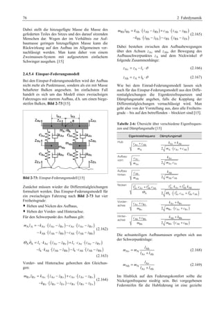 76 2 Fahrdynamik 
Dabei stellt die hinzugefügte Masse die Masse des 
gefederten Teiles des Sitzes und des darauf sitzenden 
Menschen dar. Wegen der im Verhältnis zur Auf-baumasse 
geringen hinzugefügten Masse kann die 
Rückwirkung auf den Aufbau im Allgemeinen ver-nachlässigt 
werden. Man kann daher von einem 
Zweimassen-System mit aufgesetztem einfachem 
Schwinger ausgehen. [15] 
2.4.5.4 Einspur-Federungsmodell 
Bei den Einspur-Federungsmodellen wird der Aufbau 
nicht mehr als Punktmasse, sondern als ein mit Masse 
behafteter Balken angesehen. Im einfachsten Fall 
handelt es sich um das Modell eines zweiachsigen 
Fahrzeuges mit starrem Aufbau, d.h. um einen biege-steifen 
Balken, Bild 2-73 [15]. 
Bild 2-73: Einspur-Federungsmodell [15] 
Zunächst müssen wieder die Differentialgleichungen 
formuliert werden. Das Einspur-Federungsmodell für 
ein zweiachsiges Fahrzeug nach Bild 2-73 hat vier 
Freiheitsgrade: 
™ Heben und Nicken des Aufbaus, 
™ Heben der Vorder- und Hinterachse. 
Für den Schwerpunkt des Aufbaus gilt: 
( ) ( ) 
( ) ( ) 
   
= − ⋅ − − ⋅ − 
− ⋅ − − ⋅ − 
m z k z z c z z 
A A Av Av Rv Av Av Rv 
  
k z z c z z 
Ah Ah Rh Ah Ah Rh 
(2.162) 
( ) ( ) 
( ) ( ) 
   
Θ ϑ = ⋅ ⋅ − + ⋅ ⋅ − 
l k z z l c z z 
l k z z l c z z 
A A v Av Av Rv v Av Av Rv 
  
− ⋅ ⋅ − − ⋅ ⋅ − 
h Ah Ah Rh h Ah Ah Rh 
(2.163) 
Vorder- und Hinterachse gehorchen den Gleichun-gen: 
( ) ( ) 
( ) ( ) 
   
= ⋅ − + ⋅ − 
− ⋅ − − ⋅ − 
m z k z z c z z 
Rv Rv Av Av Rv Av Av Rv 
  
k z z c z z 
Rv Rv Ev Rv Rv Ev 
(2.164) 
( ) ( ) 
( ) ( ) 
   
= ⋅ − + ⋅ − 
− ⋅ − − ⋅ − 
m z k z z c z z 
Rh Rh Ah Ah Rh Ah Ah Rh 
  
k z z c z z 
Rh Rh Eh Rh Rh Eh 
(2.165) 
Dabei bestehen zwischen den Aufbaubewegungen 
über den Achsen zAv und zAh, der Bewegung des 
Aufbauschwerpunktes zA und dem Nickwinkel ϑ 
folgende Zusammenhänge: 
zAv = zA − lv ⋅ϑ (2.166) 
zAh = zA + lh ⋅ϑ (2.167) 
Wie bei dem Einrad-Federungsmodell lassen sich 
auch für das Einspur-Federungsmodell aus den Diffe-rentialgleichungen 
die Eigenkreisfrequenzen und 
Dämpfungsmaße angeben, falls die Kopplung der 
Differentialgleichungen vernachlässigt wird. Man 
geht also von der Vorstellung aus, dass alle Freiheits-grade 
– bis auf den betreffenden – blockiert sind [15]. 
Tabelle 2-6: Übersicht über verschiedene Eigenfrequen-zen 
und Dämpfungsmaße [15] 
Eigenkreisfrequenz Dämpfungsmaß 
Hub 
+ 
c c 
Av Ah 
m 
A 
+ 
⋅ + 
k Av k 
Ah 
m c c 
( ) 
2 A Av Ah 
Aufbau 
vorn Av 
c 
m 
Av 
k 
Av 
m c 
2 Av Av 
Aufbau 
hinten Ah 
c 
m 
Ah 
k 
Ah 
m c 
2 Ah Ah 
Nicken 2 2 
+ 
l c l c 
Av Av Ah Ah 
Θ 
A 
2 2 
Av Av + 
Ah Ah 
l k l k 
Θ l c l c 
( 2 2 
) 
⋅ + 
2 A Av Av Ah Ah 
Vorder-achse 
+ 
⋅ + 
k k 
m c c 
+ ( ) 
c c 
m 
Av Rv 
Rv 
Av Rv 
2 Rv Av Rv 
Hinter-achse 
+ 
⋅ + 
k k 
m c c 
+ ( ) 
c c 
m 
Ah Rh 
Rh 
Ah Rh 
2 Rh Ah Rh 
Die achsanteiligen Aufbaumassen ergeben sich aus 
der Schwerpunktslage: 
l 
Ah 
Av A 
Av Ah 
m m 
l l 
= 
+ 
(2.168) 
l 
Av 
Ah A 
Av Ah 
m m 
l l 
= 
+ 
(2.169) 
Im Hinblick auf den Federungskomfort sollte die 
Nickeigenfrequenz niedrig sein. Bei vorgegebenen 
Federsteifen für die Hubfederung ist eine gezielte 
 