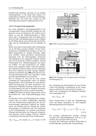 2.4 Vertikaldynamik 77 
Beeinflussung allerdings schwierig, da die übrigen 
Einflussparameter in der Regel nach anderen Ge-sichtspunkten 
festgelegt werden (Schwerpunktslage, 
Radstand) oder sich mehr oder weniger aus dem 
Fahrzeugkonzept ergeben (Trägheitsmoment) [15]. 
2.4.5.5 Zweispur-Federungsmodell 
Ein weiter detailliertes Schwingungsmodell ist das 
Zweispurmodell. Dieses beinhaltet zunächst die Auf-baumasse 
sowie vier Radmassen. Der Aufbau mit der 
Masse mA und den Trägheitsmomenten Jy (Quer-achse) 
und Jx (Längsachse) stützt sich dabei jeweils 
über ein Feder- und Dämpferelement an den 4 Rädern 
ab. Die Räder stützen sich wiederum über die Reifen-feder 
und die Reifendämpfer auf der Fahrbahn ab 
[15]. 
Damit weist dieses Ersatzmodell mehr Freiheitsgrade 
auf als die bisher gezeigten Modelle. Für die Unter-suchung 
der Vertikaldynamik bewegen sich die vier 
Räder hauptsächlich in vertikaler Richtung. Neben 
einer ebenfalls vertikal gerichteten translatorischen 
Bewegung kann der Fahrzeugaufbau rotatorische 
Schwingungen um die Längsachse (Wanken, Rollen) 
oder um die Querachse (Nicken) ausführen. Weitere 
Freiheitsgrade bzw. Detaillierungsgrade sind durch-aus 
denkbar. So kann beispielsweise die Aufbau-masse 
weiter aufgeteilt werden, wobei die entstehen-den 
Teilmassen (Antrieb, Fahrer und Sitz, Fahrerhaus 
beim Lkw) wiederum mit Feder- und ggf. Dämpfer-elementen 
anzubinden sind. Bild 2-74 zeigt das Lkw- 
Zweispur-Federungsmodell einer Starrachse, welche 
die ersten Betrachtungen etwas erleichtert. 
Wie zu erkennen ist, kann sich bei einer solchen 
Anordnung der Fahrzeugaufbau relativ zur Radauf-hängung 
drehen. Dieses geschieht um einen Momen-tanpol 
der Bewegung, der durch konstruktive bzw. 
kinematische Methoden bestimmt werden kann. Die-ser 
Momentanpol wird auch als Wankpol bezeichnet, 
die Bewegung selbst wird als „wanken“ bezeichnet. 
In Bild 2-75 werden die Kräfte eingezeichnet, die bei 
Kurvenfahrt bzw. unter Querbeschleunigung entste-hen. 
Zu erkennen ist hier das Wankmoment des Aufbaus, 
welches über die beiden Aufbaufedern abgestützt 
wird. Das Wankmoment entsteht durch die am Auf-bauschwerpunkt 
angreifende Fliehkraft der Aufbau-masse, 
als Hebelarm gilt der Abstand des Aufbau-schwerpunktes 
zur Wankachse (Δh). Die Wankachse 
ist die Verbindungslinie von vorderem und hinterem 
Wankpol und kann daher eine Neigung in Längsrich-tung 
aufweisen. Diese Neigung wird hier zunächst 
vernachlässigt. Demnach gilt für das Wankmoment 
Mϕ = FFlieh,A ⋅Δh⋅cos (ϕ ) + mA ⋅ g ⋅h⋅sin(ϕ ) (2.170) 
Bild 2-74: Zweispur-Federungsmodell [15]. 
Bild 2-75: Kräfteplan des Zweispurmodells unter Quer-beschleunigung 
[15] 
Die Auslenkung des Schwerpunkts bei einem Wank-winkel 
wird ebenfalls vernachlässigt, da die Auslen-kung 
vor allem bei Pkw sehr gering ist (cos(ϕ)  1). 
Daher wird vereinfachend von folgendem Wankmo-ment 
ausgegangen [15]: 
Mϕ = FFlieh,A ⋅Δh (2.171) 
Dieses Wankmoment ist über die Aufbaufederung 
(vorn und hinten) abzustützen. Es wird folgendes 
Momentengleichgewicht aufgestellt. 
s s 
Fv Fh 
F ⋅Δh = ⋅ ⋅ c ⋅ f + ⋅ ⋅ c ⋅ f 
Flieh,A 2 Av Fv 2 Ah Fh 
2 2 
(2.172) 
Die jeweilige Federspurweite (lateraler Abstand 
zwischen den Federanlenkpunkten) wird als sF be-zeichnet, 
die jeweiligen Federwege als fF. 
Zwischen den Federwegen und dem Wankwinkel ϕ 
besteht folgender, geometrischer Zusammenhang 
 