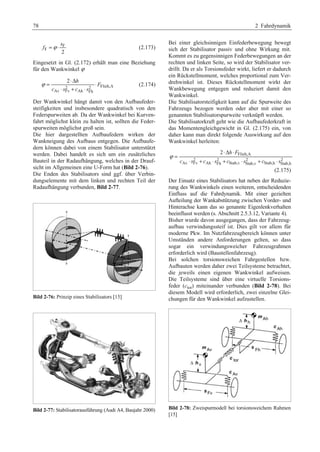78 2 Fahrdynamik 
s 
F 
f =ϕ ⋅ (2.173) 
F 2 
Eingesetzt in Gl. (2.172) erhält man eine Beziehung 
für den Wankwinkel ϕ 
ϕ = 2 ⋅Δ h 
⋅ 
2 2 Flieh,A 
⋅ + ⋅ 
Av Fv Ah Fh 
F 
c s c s 
(2.174) 
Der Wankwinkel hängt damit von den Aufbaufeder-steifigkeiten 
und insbesondere quadratisch von den 
Federspurweiten ab. Da der Wankwinkel bei Kurven-fahrt 
möglichst klein zu halten ist, sollten die Feder-spurweiten 
möglichst groß sein. 
Die hier dargestellten Aufbaufedern wirken der 
Wankneigung des Aufbaus entgegen. Die Aufbaufe-dern 
können dabei von einem Stabilisator unterstützt 
werden. Dabei handelt es sich um ein zusätzliches 
Bauteil in der Radaufhängung, welches in der Drauf-sicht 
im Allgemeinen eine U-Form hat (Bild 2-76). 
Die Enden des Stabilisators sind ggf. über Verbin-dungselemente 
mit dem linken und rechten Teil der 
Radaufhängung verbunden, Bild 2-77. 
Bild 2-76: Prinzip eines Stabilisators [15] 
Bild 2-77: Stabilisatorausführung (Audi A4, Baujahr 2000) 
Bei einer gleichsinnigen Einfederbewegung bewegt 
sich der Stabilisator passiv und ohne Wirkung mit. 
Kommt es zu gegensinnigen Federbewegungen an der 
rechten und linken Seite, so wird der Stabilisator ver-drillt. 
Da er als Torsionsfeder wirkt, liefert er dadurch 
ein Rückstellmoment, welches proportional zum Ver-drehwinkel 
ist. Dieses Rückstellmoment wirkt der 
Wankbewegung entgegen und reduziert damit den 
Wankwinkel. 
Die Stabilisatorsteifigkeit kann auf die Spurweite des 
Fahrzeugs bezogen werden oder aber mit einer so 
genannten Stabilisatorspurweite verknüpft werden. 
Die Stabilisatorkraft geht wie die Aufbaufederkraft in 
das Momentengleichgewicht in Gl. (2.175) ein, von 
daher kann man direkt folgende Auswirkung auf den 
Wankwinkel herleiten: 
2 h F 
Flieh,A 
2 2 2 2 
c s c s c s c s 
Av Fv Ah Fh Stab,v Stab,v Stab,h Stab,h 
ϕ 
⋅Δ ⋅ 
= 
⋅ + ⋅ + ⋅ + ⋅ 
(2.175) 
Der Einsatz eines Stabilisators hat neben der Reduzie-rung 
des Wankwinkels einen weiteren, entscheidenden 
Einfluss auf die Fahrdynamik. Mit einer gezielten 
Aufteilung der Wankabstützung zwischen Vorder- und 
Hinterachse kann das so genannte Eigenlenkverhalten 
beeinflusst werden (s. Abschnitt 2.5.3.12, Variante 4). 
Bisher wurde davon ausgegangen, dass der Fahrzeug-aufbau 
verwindungssteif ist. Dies gilt vor allem für 
moderne Pkw. Im Nutzfahrzeugbereich können unter 
Umständen andere Anforderungen gelten, so dass 
sogar ein verwindungsweicher Fahrzeugrahmen 
erforderlich wird (Baustellenfahrzeug). 
Bei solchen torsionsweichen Fahrgestellen bzw. 
Aufbauten werden daher zwei Teilsysteme betrachtet, 
die jeweils einen eigenen Wankwinkel aufweisen. 
Die Teilsysteme sind über eine virtuelle Torsions-feder 
(ctor) miteinander verbunden (Bild 2-78). Bei 
diesem Modell wird erforderlich, zwei einzelne Glei-chungen 
für den Wankwinkel aufzustellen. 
Bild 2-78: Zweispurmodell bei torsionsweichem Rahmen 
[15] 
 