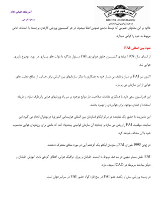 ‫ایالم‬ ‫خلبانی‬ ‫آموزشگاه‬
‫فرجی‬ ‫مسعود‬
‫خاص‬ ‫خدمات‬ ‫یا‬ ‫برجسته‬ ‫كارهای‬ ‫ورزشی‬ ‫كمیسیون‬ ‫هر‬ ‫در‬ ،‫میشود‬ ‫اعطا‬ ‫عمومی‬ ‫مجمع‬ ‫توسط‬ ‫كه‬ ‫عمومی‬ ‫نشانهای‬ ‫این‬ ‫بر‬ ‫عالوه‬
.‫میدارد‬ ‫گرامی‬ ‫را‬ ‫خود‬ ‫به‬ ‫مربوط‬
‫المللی‬ ‫بین‬ ‫نفوذ‬FAI
‫سال‬ ‫ابتدای‬ ‫از‬5090‫كمیسیون‬ ‫میالدی‬‫هوانوردی‬ ‫حقوق‬FAI‫ناوبری‬ ‫موضوع‬ ‫مورد‬ ‫در‬ ‫بسیاری‬ ‫های‬ ‫دولت‬ ‫با‬ ‫مذاكره‬ ‫مسئول‬
.‫شد‬ ‫هوایی‬
‫نیز‬ ‫اكنون‬FAI‫فع‬ ‫منافع‬ ‫از‬ ‫حمایت‬ ‫برای‬ ‫المللی‬ ‫بین‬ ‫سازمانهای‬ ‫دیگر‬ ‫با‬ ‫همكاری‬ ‫به‬ ‫خود‬ ‫شمار‬ ‫بی‬ ‫وظایف‬ ‫میان‬ ‫در‬‫های‬ ‫لیت‬
.‫پردازد‬ ‫می‬ ‫سازمان‬ ‫این‬ ‫از‬ ‫هوایی‬
‫همكاری‬ ‫با‬ ‫دارد‬ ‫سعی‬ ‫فدراسیون‬ ‫این‬‫طریقه‬ ‫و‬ ‫سازد‬ ‫رابرطرف‬ ‫هوایی‬ ‫ورزشهای‬ ‫راه‬ ‫سر‬ ‫بر‬ ‫موجود‬ ‫موانع‬ ‫دار‬ ‫صالحیت‬ ‫مقامات‬
.‫بخشد‬ ‫بهبود‬ ‫را‬ ‫هوانوردی‬ ‫برای‬ ‫موجود‬ ‫فضای‬ ‫از‬ ‫استفاده‬
‫این‬ ‫گیرد‬ ‫می‬ ‫انجام‬ ‫درمونترال‬ )‫كشوری‬ ‫هواپیمایی‬ ‫المللی‬ ‫بین‬ ‫(سازمان‬ ‫ایكائو‬ ‫مركز‬ ‫در‬ ‫نماینده‬ ‫یك‬ ‫حضور‬ ‫با‬ ‫ماموریت‬ ‫این‬
‫موقعیت‬ ‫نماینده‬FAI‫محسوب‬ ‫هوایی‬ ‫ورزشهای‬ ‫برای‬ ‫مانعی‬ ‫كه‬ ‫كند‬ ‫پیشنهاد‬ ‫قوانینی‬ ‫سازمان‬ ‫آن‬ ‫چنانچه‬ ‫و‬ ‫سازد‬ ‫می‬ ‫روشن‬ ‫را‬
.‫كرد‬ ‫خواهد‬ ‫مخالف‬ ‫آن‬ ‫با‬ ‫شود‬
‫ژوئن‬ ‫در‬5001‫شورای‬FAI.‫داشتند‬ ‫مشترك‬ ‫منافع‬ ‫مورد‬ ‫در‬ ‫آیی‬ ‫گردهم‬ ‫یك‬ ‫ایكائو‬ ‫سازمان‬ ‫و‬
FAI‫نقش‬‫بسیار‬‫مهمی‬‫در‬‫مباحث‬‫مربوط‬‫به‬‫امنیت‬‫خلبانان‬‫و‬‫پرواز‬،‫ترافیك‬،‫هوایی‬‫اعطای‬‫گواهی‬،‫نامه‬‫آموزش‬‫خلبانان‬‫و‬
‫دیگر‬‫مباحث‬‫مربوطه‬‫در‬ICAO.‫دارد‬ ‫بعهده‬
‫عضو‬ ‫یكصد‬ ‫از‬ ‫بیش‬ ‫ورزشی‬ ‫زمینه‬ ‫در‬FAI‫حضور‬ ‫گواه‬ ‫قاره‬ ‫پنج‬ ‫در‬FAI.‫است‬ ‫سراسرجهان‬ ‫در‬
 
