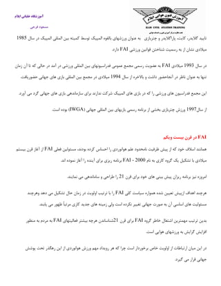 ‫ایالم‬ ‫خلبانی‬ ‫آموزشگاه‬
‫فرجی‬ ‫مسعود‬
‫چتربازی‬ ‫و‬ ‫پاراگالیدر‬ ،‫كایت‬ ،‫گالیدر‬ ‫تایید‬‫به‬‫عنوان‬‫ورزشهای‬‫بالقوه‬‫المپیك‬‫توسط‬‫كمیته‬‫بین‬‫المللی‬‫المپیك‬‫د‬‫ر‬‫سال‬5011
‫میالدی‬‫نشان‬‫از‬‫به‬‫رسمیت‬‫شناختن‬‫قوانین‬‫ورزشی‬FAI.‫دارد‬
‫سال‬ ‫در‬5009‫میالدی‬FAI‫زمان‬ ‫آن‬ ‫تا‬ ‫كه‬ ‫حالی‬ ‫در‬ ‫آمد‬ ‫در‬ ‫ورزشی‬ ‫المللی‬ ‫بین‬ ‫فدراسیونهای‬ ‫عمومی‬ ‫مجمع‬ ‫رسمی‬ ‫عضویت‬ ‫به‬
‫سال‬ ‫از‬ ‫باالخره‬ ‫و‬ ‫داشت‬ ‫آنجاحضور‬ ‫در‬ ‫ناظر‬ ‫عنوان‬ ‫به‬ ‫تنها‬5001‫م‬ ‫در‬ ‫میالدی‬.‫حضوریافت‬ ‫جهانی‬ ‫های‬ ‫بازی‬ ‫المللی‬ ‫بین‬ ‫جمع‬
.‫آورد‬ ‫می‬ ‫گرد‬ ‫جهانی‬ ‫های‬ ‫بازی‬ ‫سازماندهی‬ ‫برای‬ ‫ندارند‬ ‫شركت‬ ‫المپیك‬ ‫های‬ ‫بازی‬ ‫در‬ ‫كه‬ ‫را‬ ‫ورزشی‬ ‫های‬ ‫فدراسیون‬ ‫مجمع‬ ‫این‬
‫سال‬ ‫از‬5001( ‫جهانی‬ ‫المللی‬ ‫بین‬ ‫بازیهای‬ ‫رسمی‬ ‫برنامه‬ ‫از‬ ‫بخشی‬ ‫چتربازی‬ ‫ورزش‬IWGA.‫است‬ ‫بوده‬ )
FAI‫ویکم‬ ‫بیست‬ ‫قرن‬ ‫در‬
‫فعلی‬ ‫مسئولین‬ ،‫بودند‬ ‫كرده‬ ‫احساس‬ ‫را‬ ‫هوانوردی‬ ‫علم‬ ‫نامحدود‬ ‫ظرفیت‬ ‫پیش‬ ‫از‬ ‫كه‬ ‫خود‬ ‫اسالف‬ ‫همانند‬FAI‫بیستم‬ ‫قرن‬ ‫آغاز‬ ‫از‬
‫نام‬ ‫به‬ ‫كاری‬ ‫گروه‬ ‫یك‬ ‫تشكیل‬ ‫با‬ ‫میالدی‬FAI - 2000.‫اند‬ ‫نموده‬ ‫آغاز‬ ‫را‬ ‫آینده‬ ‫برای‬ ‫ریزی‬ ‫برنامه‬
‫قرن‬ ‫برای‬ ‫خود‬ ‫های‬ ‫بینی‬ ‫پیش‬ ‫ریزان‬ ‫برنامه‬ ‫نیز‬ ‫امروزه‬15‫را‬.‫نمایند‬ ‫می‬ ‫ساماندهی‬ ‫و‬ ‫طراحی‬
‫كلی‬ ‫سیاست‬ ‫همواره‬ ‫شده‬ ‫تعیین‬ ‫ازپیش‬ ‫اهداف‬ ‫هرچند‬FAI‫وهرچند‬ ‫دهد‬ ‫می‬ ‫تشكیل‬ ‫حال‬ ‫زمان‬ ‫در‬ ‫اولویت‬ ‫ترتیب‬ ‫با‬ ‫را‬
.‫یابند‬ ‫می‬ ‫ظهور‬ ً‫ا‬‫مرتب‬ ‫كاری‬ ‫جدید‬ ‫های‬ ‫زمینه‬ ‫ولی‬ ‫است‬ ‫نكرده‬ ‫تغییر‬ ‫جهانی‬ ‫صورت‬ ‫به‬ ‫آن‬ ‫اساسی‬ ‫های‬ ‫مسئولیت‬
‫خا‬ ‫اشتغال‬ ‫مهمترین‬ ‫ترتیب‬ ‫بدین‬‫گروه‬ ‫طر‬FAI‫قرن‬ ‫برای‬15‫فعالیتهای‬ ‫بیشتر‬ ‫هرچه‬ ‫شناساندن‬FAI‫منظور‬ ‫به‬ ‫مردم‬ ‫به‬
.‫است‬ ‫هوایی‬ ‫ورزشهای‬ ‫به‬ ‫گرایش‬ ‫افزایش‬
‫پوشش‬ ‫تحت‬ ‫رهگذر‬ ‫این‬ ‫از‬ ‫هوانوردی‬ ‫ورزش‬ ‫مهم‬ ‫رویداد‬ ‫هر‬ ‫كه‬ ‫چرا‬ ‫است‬ ‫برخوردار‬ ‫خاص‬ ‫اولویت‬ ‫از‬ ‫ارتباطات‬ ‫میان‬ ‫این‬ ‫در‬
.‫گیرد‬ ‫می‬ ‫قرار‬ ‫جهانی‬
 