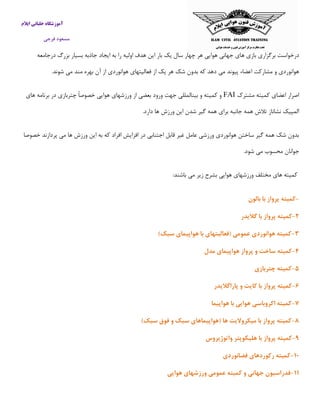 ‫ایالم‬ ‫خلبانی‬ ‫آموزشگاه‬
‫فرجی‬ ‫مسعود‬
‫ه‬ ‫بازی‬ ‫برگزاری‬ ‫درخواست‬‫درجامعه‬ ‫بزرگ‬ ‫بسیار‬ ‫جاذبه‬ ‫ایجاد‬ ‫به‬ ‫را‬ ‫اولیه‬ ‫هدف‬ ‫این‬ ‫بار‬ ‫یك‬ ‫سال‬ ‫چهار‬ ‫هر‬ ‫هوایی‬ ‫جهانی‬ ‫ای‬
.‫شوند‬ ‫می‬ ‫مند‬ ‫بهره‬ ‫آن‬ ‫از‬ ‫هوانوردی‬ ‫فعالیتهای‬ ‫از‬ ‫یك‬ ‫هر‬ ‫شك‬ ‫بدون‬ ‫كه‬ ‫دهد‬ ‫می‬ ‫پیوند‬ ‫اعضاء‬ ‫مشاركت‬ ‫و‬ ‫هوانوردی‬
‫مشترك‬ ‫كمیته‬ ‫اعضای‬ ‫اصرار‬FAI‫ورزشه‬ ‫از‬ ‫بعضی‬ ‫ورود‬ ‫جهت‬ ‫بینالمللی‬ ‫و‬ ‫كمیته‬ ‫و‬‫های‬ ‫برنامه‬ ‫در‬ ‫چتربازی‬ ً‫ا‬‫خصوص‬ ‫هوایی‬ ‫ای‬
.‫دارد‬ ‫ها‬ ‫ورزش‬ ‫این‬ ‫شدن‬ ‫گیر‬ ‫همه‬ ‫برای‬ ‫جانبه‬ ‫همه‬ ‫تالش‬ ‫نشاناز‬ ‫المپیك‬
‫خصوصا‬ ‫پردازند‬ ‫می‬ ‫ها‬ ‫ورزش‬ ‫این‬ ‫به‬ ‫كه‬ ‫افراد‬ ‫افزایش‬ ‫در‬ ‫اجتنابی‬ ‫قابل‬ ‫غیر‬ ‫عامل‬ ‫ورزشی‬ ‫هوانوردی‬ ‫ساختن‬ ‫گیر‬ ‫همه‬ ‫شك‬ ‫بدون‬
.‫شود‬ ‫می‬ ‫محسوب‬ ‫جوانان‬
‫ورزش‬ ‫مختلف‬ ‫های‬ ‫كمیته‬:‫باشند‬ ‫می‬ ‫زیر‬ ‫بشرح‬ ‫هوایی‬ ‫های‬
-‫بالون‬ ‫با‬ ‫پرواز‬ ‫كمیته‬
۲-‫گالیدر‬ ‫با‬ ‫پرواز‬ ‫كمیته‬
۳-)‫سبك‬ ‫هواپیمای‬ ‫با‬ ‫(فعالیتهای‬ ‫عمومی‬ ‫هوانوردی‬ ‫كمیته‬
۴-‫مدل‬ ‫هواپیمای‬ ‫پرواز‬ ‫و‬ ‫ساخت‬ ‫كمیته‬
۵-‫چتربازی‬ ‫كمیته‬
۶-‫پاراگالیدر‬ ‫و‬ ‫كایت‬ ‫با‬ ‫پرواز‬ ‫كمیته‬
۷-‫هواپیما‬ ‫با‬ ‫هوایی‬ ‫اكروباسی‬ ‫كمیته‬
۸-‫پرو‬ ‫كمیته‬)‫سبك‬ ‫فوق‬ ‫و‬ ‫سبك‬ ‫(هواپیماهای‬ ‫ها‬ ‫میکروالیت‬ ‫با‬ ‫از‬
۹-‫واتوژیروس‬ ‫هلیکوپتر‬ ‫با‬ ‫پرواز‬ ‫كمیته‬
۱۰-‫فضانوردی‬ ‫ركوردهای‬ ‫كمیته‬
۱۱-‫هوایی‬ ‫ورزشهای‬ ‫عمومی‬ ‫كمیته‬ ‫و‬ ‫جهانی‬ ‫فدراسیون‬
 